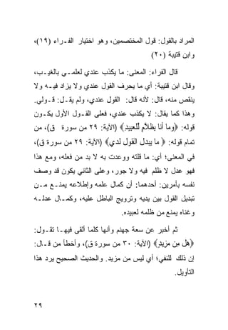 ‫ﺍﻟﻤﺭﺍﺩ ﺒﺎﻟﻘﻭل: ﻗﻭل ﺍﻟﻤﺨﺘﺼﻤﻴﻥ، ﻭﻫﻭ ﺍﺨﺘﻴﺎﺭ ﺍﻟﻔـﺭﺍﺀ )٩١(،‬
                                       ‫ﻭﺍﺒﻥ ﻗﺘﻴﺒﺔ )٠٢(‬

‫ﻗﺎل ﺍﻟﻔﺭﺍﺀ: ﺍﻟﻤﻌﻨﻰ: ﻤﺎ ﻴﻜﺫﺏ ﻋﻨﺩﻱ ﻟﻌﻠﻤـﻲ ﺒﺎﻟﻐﻴـﺏ،‬
‫ﻭﻗﺎل ﺍﺒﻥ ﻗﺘﻴﺒﺔ: ﺃﻱ ﻤﺎ ﻴﺤﺭﻑ ﺍﻟﻘﻭل ﻋﻨﺩﻱ ﻭﻻ ﻴﺯﺍﺩ ﻓﻴـﻪ ﻭﻻ‬
‫ﻴﻨﻘﺹ ﻤﻨﻪ، ﻗﺎل: ﻷﻨﻪ ﻗﺎل: ﺍﻟﻘﻭل ﻋﻨﺩﻱ، ﻭﻟﻡ ﻴﻘـل: ﻗـﻭﻟﻲ.‬
‫ﻭﻫﺫﺍ ﻜﻤﺎ ﻴﻘﺎل: ﻻ ﻴﻜﺫﺏ ﻋﻨﺩﻱ، ﻓﻌﻠﻰ ﺍﻟﻘـﻭل ﺍﻷﻭل ﻴﻜـﻭﻥ‬
‫ﻗﻭﻟﻪ: ‪‬ﻭ ‪‬ﺎ ﺃ‪‬ﺎ ﺑﻈﻼﻡ ﻟﻠﻌِﻴﺪ‪) ‬ﺍﻵﻴﺔ: ٩٢ ﻤﻥ ﺴﻭﺭﺓ ﻕ(، ﻤﻥ‬
                          ‫‪‬ﻣ ﹶﻧ ِ ﹶ ﱠ ٍ ﱢ ﹾ ‪‬ﺒ ِ‬
‫ﺘﻤﺎﻡ ﻗﻭﻟﻪ: ‪ ‬ﺎ ‪‬ﺒﺪ ﹸ ﺍﻟﻘﻮﻝ ﻟﺪﻱ‪) ‬ﺍﻵﻴﺔ: ٩٢ ﻤﻥ ﺴﻭﺭﺓ ﻕ(،‬
                       ‫ﻣ ﻳ‪ ‬ﻝ ﹾ ﹶ ‪ ‬ﹸ ﹶ ‪ ‬‬
‫ﻓﻲ ﺍﻟﻤﻌﻨﻰ؛ ﺃﻱ: ﻤﺎ ﻗﻠﺘﻪ ﻭﻭﻋﺩﺕ ﺒﻪ ﻻ ﺒﺩ ﻤﻥ ﻓﻌﻠﻪ، ﻭﻤﻊ ﻫﺫﺍ‬
‫ﻓﻬﻭ ﻋﺩل ﻻ ﻅﻠﻡ ﻓﻴﻪ ﻭﻻ ﺠﻭﺭ، ﻭﻋﻠﻰ ﺍﻟﺜﺎﻨﻲ ﻴﻜﻭﻥ ﻗﺩ ﻭﺼﻑ‬
‫ﻨﻔﺴﻪ ﺒﺄﻤﺭﻴﻥ: ﺃﺤﺩﻫﻤﺎ: ﺃﻥ ﻜﻤﺎل ﻋﻠﻤﻪ ﻭﺇﻁﻼﻋﻪ ﻴﻤﻨـﻊ ﻤـﻥ‬
‫ﺘﺒﺩﻴل ﺍﻟﻘﻭل ﺒﻴﻥ ﻴﺩﻴﻪ ﻭﺘﺭﻭﻴﺞ ﺍﻟﺒﺎﻁل ﻋﻠﻴﻪ، ﻭﻜﻤـﺎل ﻋﺩﻟـﻪ‬
                             ‫ﻭﻏﻨﺎﻩ ﻴﻤﻨﻊ ﻤﻥ ﻅﻠﻤﻪ ﻟﻌﺒﻴﺩﻩ.‬

‫ﺜﻡ ﺃﺨﺒﺭ ﻋﻥ ﺴﻌﺔ ﺠﻬﻨﻡ ﻭﺃﻨﻬﺎ ﻜﻠﻤﺎ ﺃﻟﻘﻰ ﻓﻴﻬـﺎ ﺘﻘـﻭل:‬
‫‪‬ﻫﻞ ِﻦ ﻣ ِﻳﺪ‪) ‬ﺍﻵﻴﺔ: ٠٣ ﻤﻥ ﺴﻭﺭﺓ ﻕ(، ﻭﺃﺨﻁﺄ ﻤﻥ ﻗـﺎل:‬
                                      ‫‪ ‬ﹾ ﻣ ‪‬ﺰ ٍ‬
‫ﺇﻥ ﺫﻟﻙ ﻟﻠﻨﻔﻲ؛ ﺃﻱ ﻟﻴﺱ ﻤﻥ ﻤﺯﻴﺩ. ﻭﺍﻟﺤﺩﻴﺙ ﺍﻟﺼﺤﻴﺢ ﻴﺭﺩ ﻫﺫﺍ‬
                                               ‫ﺍﻟﺘﺄﻭﻴل.‬



‫٩٢‬
 