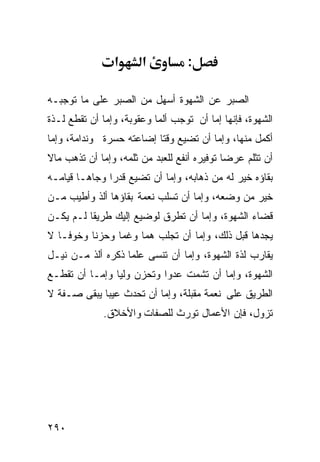 ‫א‬      ‫א‬          ‫:‬

‫ﺍﻟﺼﺒﺭ ﻋﻥ ﺍﻟﺸﻬﻭﺓ ﺃﺴﻬل ﻤﻥ ﺍﻟﺼﺒﺭ ﻋﻠﻰ ﻤﺎ ﺘﻭﺠﺒـﻪ‬
‫ﺍﻟﺸﻬﻭﺓ، ﻓﺈﻨﻬﺎ ﺇﻤﺎ ﺃﻥ ﺘﻭﺠﺏ ﺃﻟﻤﺎ ﻭﻋﻘﻭﺒﺔ، ﻭﺇﻤﺎ ﺃﻥ ﺘﻘﻁﻊ ﻟـﺫﺓ‬
‫ﺃﻜﻤل ﻤﻨﻬﺎ، ﻭﺇﻤﺎ ﺃﻥ ﺘﻀﻴﻊ ﻭﻗﺘﺎ ﺇﻀﺎﻋﺘﻪ ﺤﺴﺭﺓ ﻭﻨﺩﺍﻤﺔ، ﻭﺇﻤﺎ‬
‫ﺃﻥ ﺘﺜﻠﻡ ﻋﺭﻀﺎ ﺘﻭﻓﻴﺭﻩ ﺃﻨﻔﻊ ﻟﻠﻌﺒﺩ ﻤﻥ ﺜﻠﻤﻪ، ﻭﺇﻤﺎ ﺃﻥ ﺘﺫﻫﺏ ﻤﺎﻻ‬
‫ﺒﻘﺎﺅﻩ ﺨﻴﺭ ﻟﻪ ﻤﻥ ﺫﻫﺎﺒﻪ، ﻭﺇﻤﺎ ﺃﻥ ﺘﻀﻴﻊ ﻗﺩﺭﺍ ﻭﺠﺎﻫـﺎ ﻗﻴﺎﻤـﻪ‬
‫ﺨﻴﺭ ﻤﻥ ﻭﻀﻌﻪ، ﻭﺇﻤﺎ ﺃﻥ ﺘﺴﻠﺏ ﻨﻌﻤﺔ ﺒﻘﺎﺅﻫﺎ ﺃﻟﺫ ﻭﺃﻁﻴﺏ ﻤـﻥ‬
‫ﻗﻀﺎﺀ ﺍﻟﺸﻬﻭﺓ، ﻭﺇﻤﺎ ﺃﻥ ﺘﻁﺭﻕ ﻟﻭﻀﻴﻊ ﺇﻟﻴﻙ ﻁﺭﻴﻘﺎ ﻟـﻡ ﻴﻜـﻥ‬
‫ﻴﺠﺩﻫﺎ ﻗﺒل ﺫﻟﻙ، ﻭﺇﻤﺎ ﺃﻥ ﺘﺠﻠﺏ ﻫﻤﺎ ﻭﻏﻤﺎ ﻭﺤﺯﻨﺎ ﻭﺨﻭﻓـﺎ ﻻ‬
‫ﻴﻘﺎﺭﺏ ﻟﺫﺓ ﺍﻟﺸﻬﻭﺓ، ﻭﺇﻤﺎ ﺃﻥ ﺘﻨﺴﻰ ﻋﻠﻤﺎ ﺫﻜﺭﻩ ﺃﻟﺫ ﻤـﻥ ﻨﻴـل‬
‫ﺍﻟﺸﻬﻭﺓ، ﻭﺇﻤﺎ ﺃﻥ ﺘﺸﻤﺕ ﻋﺩﻭﺍ ﻭﺘﺤﺯﻥ ﻭﻟﻴﺎ ﻭﺇﻤـﺎ ﺃﻥ ﺘﻘﻁـﻊ‬
‫ﺍﻟﻁﺭﻴﻕ ﻋﻠﻰ ﻨﻌﻤﺔ ﻤﻘﺒﻠﺔ، ﻭﺇﻤﺎ ﺃﻥ ﺘﺤﺩﺙ ﻋﻴﺒﺎ ﻴﺒﻘﻰ ﺼـﻔﺔ ﻻ‬
             ‫ﺘﺯﻭل، ﻓﺈﻥ ﺍﻷﻋﻤﺎل ﺘﻭﺭﺙ ﻟﻠﺼﻔﺎﺕ ﻭﺍﻷﺨﻼﻕ.‬




‫٠٩٢‬
 