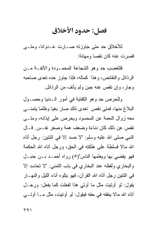 ‫א‬          ‫:‬

‫ﻟﻸﺨﻼﻕ ﺤﺩ ﻤﺘﻰ ﺠﺎﻭﺯﺘﻪ ﺼـﺎﺭﺕ ﻋـﺩﻭﺍﻨﺎ، ﻭﻤﺘـﻰ‬
                             ‫ﻗﺼﺭﺕ ﻋﻨﻪ ﻜﺎﻥ ﻨﻘﺼﺎ ﻭﻤﻬﺎﻨﺔ:‬

‫ﻓﻠﻠﻐﻀﺏ ﺤﺩ ﻭﻫﻭ ﺍﻟﺸﺠﺎﻋﺔ ﺍﻟﻤﺤﻤـﻭﺩﺓ ﻭﺍﻷﻨﻔـﺔ ﻤـﻥ‬
‫ﺍﻟﺭﺫﺍﺌل ﻭﺍﻟﻨﻘﺎﺌﺹ، ﻭﻫﺫﺍ ﻜﻤﺎﻟﻪ، ﻓﺈﺫﺍ ﺠﺎﻭﺯ ﺤﺩﻩ ﺘﻌﺩﻯ ﺼﺎﺤﺒﻪ‬
          ‫ﻭﺠﺎﺭ، ﻭﺇﻥ ﻨﻘﺹ ﻋﻨﻪ ﺠﺒﻥ ﻭﻟﻡ ﻴﺄﻨﻑ ﻤﻥ ﺍﻟﺭﺫﺍﺌل.‬

‫ﻭﻟﻠﺤﺭﺹ ﺤﺩ ﻭﻫﻭ ﺍﻟﻜﻔﺎﻴﺔ ﻓﻲ ﺃﻤﻭﺭ ﺍﻟـﺩﻨﻴﺎ ﻭﺤﺼـﻭل‬
‫ﺍﻟﺒﻼﻍ ﻤﻨﻬﺎ، ﻓﻤﺘﻰ ﻨﻘﺹ ﺘﻌﺩﻯ ﺫﻟﻙ ﺼﺎﺭ ﺒﻐﻴﺎ ﻭﻅﻠﻤﺎ ﻴﺘﻤﻨـﻰ‬
‫ﻤﻌﻪ ﺯﻭﺍل ﺍﻟﻨﻌﻤﺔ ﻋﻥ ﺍﻟﻤﺤﺴﻭﺩ ﻭﻴﺤﺭﺹ ﻋﻠﻰ ﺇﻴﺫﺍﺌﻪ، ﻭﻤﺘـﻰ‬
‫ﻨﻘﺹ ﻋﻥ ﺫﻟﻙ ﻜﺎﻥ ﺩﻨﺎﺀﺓ ﻭﻀﻌﻑ ﻫﻤﺔ ﻭﺼﻐﺭ ﻨﻔـﺱ. ﻗـﺎل‬
‫ﺍﻟﻨﺒﻲ ﺼﻠﻰ ﺍﷲ ﻋﻠﻴﻪ ﻭﺴﻠﻡ: "ﻻ ﺤﺴﺩ ﺇﻻ ﻓﻲ ﺍﺜﻨﺘﻴﻥ: ﺭﺠل ﺁﺘﺎﻩ‬
‫ﺍﷲ ﻤﺎﻻ ﻓﺴﻠﻁﺔ ﻋﻠﻰ ﻫﻠﻜﺘﻪ ﻓﻲ ﺍﻟﺤﻕ، ﻭﺭﺠل ﺁﺘﺎﻩ ﺍﷲ ﺍﻟﺤﻜﻤﺔ‬
‫ﻓﻬﻭ ﻴﻘﻀﻲ ﺒﻬﺎ ﻭﻴﻌﻠﻤﻬﺎ ﺍﻟﻨﺎﺱ")٥( ﺭﻭﺍﻩ ﺃﺤﻤـﺩ ﺒـﻥ ﺤﻨﺒـل‬
‫ﻭﺍﻟﺒﺨﺎﺭﻱ ﻭﻟﻔﻅﻪ ﻋﻨﺩ ﺍﻟﺒﺨﺎﺭﻱ ﻓﻲ ﺒﺎﺏ ﺍﻟﺘﻤﻨﻲ: "ﻻ ﺘﺤﺎﺴﺩ ﺇﻻ‬
‫ﻓﻲ ﺍﺜﻨﺘﻴﻥ ﺭﺠل ﺁﺘﺎﻩ ﺍﷲ ﺍﻟﻘﺭﺁﻥ، ﻓﻬﻭ ﻴﺘﻠﻭﻩ ﺁﻨﺎﺀ ﺍﻟﻠﻴل ﻭﺍﻟﻨﻬـﺎﺭ‬
‫ﻴﻘﻭل: ﻟﻭ ﺃﻭﺘﻴﺕ ﻤﺜل ﻤﺎ ﺃﻭﺘﻲ ﻫﺫﺍ ﻟﻔﻌﻠﺕ ﻜﻤﺎ ﻴﻔﻌل: ﻭﺭﺠـل‬
‫ﺁﺘﺎﻩ ﺍﷲ ﻤﺎﻻ ﻴﻨﻔﻘﻪ ﻓﻲ ﺤﻘﻪ ﻓﻴﻘﻭل: ﻟﻭ ﺃﻭﺘﻴﺕ، ﻤﺜل ﻤـﺎ ﺃﻭﺘـﻲ‬

‫١٩٢‬
 