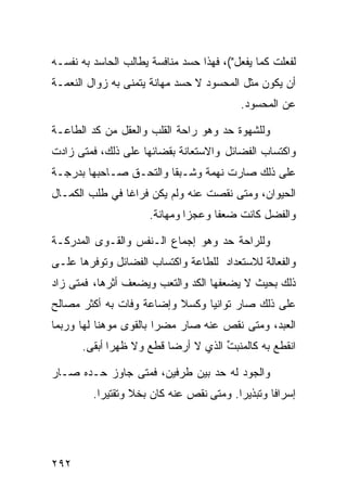 ‫ﻟﻔﻌﻠﺕ ﻜﻤﺎ ﻴﻔﻌل"(، ﻓﻬﺫﺍ ﺤﺴﺩ ﻤﻨﺎﻓﺴﺔ ﻴﻁﺎﻟﺏ ﺍﻟﺤﺎﺴﺩ ﺒﻪ ﻨﻔﺴـﻪ‬
‫ﺃﻥ ﻴﻜﻭﻥ ﻤﺜل ﺍﻟﻤﺤﺴﻭﺩ ﻻ ﺤﺴﺩ ﻤﻬﺎﻨﺔ ﻴﺘﻤﻨﻰ ﺒﻪ ﺯﻭﺍل ﺍﻟﻨﻌﻤـﺔ‬
                                          ‫ﻋﻥ ﺍﻟﻤﺤﺴﻭﺩ.‬

‫ﻭﻟﻠﺸﻬﻭﺓ ﺤﺩ ﻭﻫﻭ ﺭﺍﺤﺔ ﺍﻟﻘﻠﺏ ﻭﺍﻟﻌﻘل ﻤﻥ ﻜﺩ ﺍﻟﻁﺎﻋـﺔ‬
‫ﻭﺍﻜﺘﺴﺎﺏ ﺍﻟﻔﻀﺎﺌل ﻭﺍﻻﺴﺘﻌﺎﻨﺔ ﺒﻘﻀﺎﺌﻬﺎ ﻋﻠﻰ ﺫﻟﻙ، ﻓﻤﺘﻰ ﺯﺍﺩﺕ‬
‫ﻋﻠﻰ ﺫﻟﻙ ﺼﺎﺭﺕ ﻨﻬﻤﺔ ﻭﺸـﺒﻘﺎ ﻭﺍﻟﺘﺤـﻕ ﺼـﺎﺤﺒﻬﺎ ﺒﺩﺭﺠـﺔ‬
‫ﺍﻟﺤﻴﻭﺍﻥ، ﻭﻤﺘﻰ ﻨﻘﺼﺕ ﻋﻨﻪ ﻭﻟﻡ ﻴﻜﻥ ﻓﺭﺍﻏﺎ ﻓﻲ ﻁﻠﺏ ﺍﻟﻜﻤـﺎل‬
                      ‫ﻭﺍﻟﻔﻀل ﻜﺎﻨﺕ ﻀﻌﻔﺎ ﻭﻋﺠﺯﺍ ﻭﻤﻬﺎﻨﺔ.‬

‫ﻭﻟﻠﺭﺍﺤﺔ ﺤﺩ ﻭﻫﻭ ﺇﺠﻤﺎﻉ ﺍﻟـﻨﻔﺱ ﻭﺍﻟﻘـﻭﻯ ﺍﻟﻤﺩﺭﻜـﺔ‬
‫ﻭﺍﻟﻔﻌﺎﻟﺔ ﻟﻼﺴﺘﻌﺩﺍﺩ ﻟﻠﻁﺎﻋﺔ ﻭﺍﻜﺘﺴﺎﺏ ﺍﻟﻔﻀﺎﺌل ﻭﺘﻭﻓﺭﻫﺎ ﻋﻠـﻰ‬
‫ﺫﻟﻙ ﺒﺤﻴﺙ ﻻ ﻴﻀﻌﻔﻬﺎ ﺍﻟﻜﺩ ﻭﺍﻟﺘﻌﺏ ﻭﻴﻀﻌﻑ ﺃﺜﺭﻫﺎ، ﻓﻤﺘﻰ ﺯﺍﺩ‬
‫ﻋﻠﻰ ﺫﻟﻙ ﺼﺎﺭ ﺘﻭﺍﻨﻴﺎ ﻭﻜﺴﻼ ﻭﺇﻀﺎﻋﺔ ﻭﻓﺎﺕ ﺒﻪ ﺃﻜﺜﺭ ﻤﺼﺎﻟﺢ‬
‫ﺍﻟﻌﺒﺩ، ﻭﻤﺘﻰ ﻨﻘﺹ ﻋﻨﻪ ﺼﺎﺭ ﻤﻀﺭﺍ ﺒﺎﻟﻘﻭﻯ ﻤﻭﻫﻨﺎ ﻟﻬﺎ ﻭﺭﺒﻤﺎ‬
      ‫ﺍﻨﻘﻁﻊ ﺒﻪ ﻜﺎﻟﻤﻨﺒﺕ ﺍﻟﺫﻱ ﻻ ﺃﺭﻀﺎ ﻗﻁﻊ ﻭﻻ ﻅﻬﺭﺍ ﺃﺒﻘﻰ.‬
                                    ‫ﱢ‬

‫ﻭﺍﻟﺠﻭﺩ ﻟﻪ ﺤﺩ ﺒﻴﻥ ﻁﺭﻓﻴﻥ، ﻓﻤﺘﻰ ﺠﺎﻭﺯ ﺤـﺩﻩ ﺼـﺎﺭ‬
         ‫ﺇﺴﺭﺍﻓﺎ ﻭﺘﺒﺫﻴﺭﺍ. ﻭﻤﺘﻰ ﻨﻘﺹ ﻋﻨﻪ ﻜﺎﻥ ﺒﺨﻼ ﻭﺘﻘﺘﻴﺭﺍ.‬




‫٢٩٢‬
 