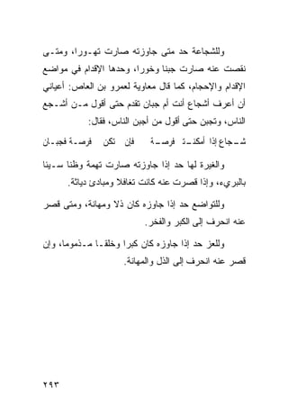 ‫ﻭﻟﻠﺸﺠﺎﻋﺔ ﺤﺩ ﻤﺘﻰ ﺠﺎﻭﺯﺘﻪ ﺼﺎﺭﺕ ﺘﻬـﻭﺭﹰ، ﻭﻤﺘـﻰ‬
       ‫ﺍ‬
‫ﻨﻘﺼﺕ ﻋﻨﻪ ﺼﺎﺭﺕ ﺠﺒﻨﺎ ﻭﺨﻭﺭﹰ، ﻭﺤﺩﻫﺎ ﺍﻹﻗﺩﺍﻡ ﻓﻲ ﻤﻭﺍﻀﻊ‬
                       ‫ﺍ‬
‫ﺍﻹﻗﺩﺍﻡ ﻭﺍﻹﺤﺠﺎﻡ، ﻜﻤﺎ ﻗﺎل ﻤﻌﺎﻭﻴﺔ ﻟﻌﻤﺭﻭ ﺒﻥ ﺍﻟﻌﺎﺹ: ﺃﻋﻴﺎﻨﻲ‬
‫ﺃﻥ ﺃﻋﺭﻑ ﺃﺸﺠﺎﻉ ﺃﻨﺕ ﺃﻡ ﺠﺒﺎﻥ ﺘﻘﺩﻡ ﺤﺘﻰ ﺃﻗﻭل ﻤـﻥ ﺃﺸـﺠﻊ‬
           ‫ﺍﻟﻨﺎﺱ، ﻭﺘﺠﺒﻥ ﺤﺘﻰ ﺃﻗﻭل ﻤﻥ ﺃﺠﺒﻥ ﺍﻟﻨﺎﺱ، ﻓﻘﺎل:‬
‫ﻓﺈﻥ ﱂ ﺗﻜﻦ ﱄ ﻓﺮﺻـﺔ ﻓﺠﺒـﺎﻥ‬     ‫ـﺠﺎﻉ ﺇﺫﺍ ﺃﻣﻜ ـﺘﲏ ﻓﺮﺻـ‬
                            ‫ـﺔ‬      ‫ﻨـ‬           ‫ﺷـ‬

‫ﻭﺍﻟﻐﻴﺭﺓ ﻟﻬﺎ ﺤﺩ ﺇﺫﺍ ﺠﺎﻭﺯﺘﻪ ﺼﺎﺭﺕ ﺘﻬﻤﺔ ﻭﻅﻨﺎ ﺴـﻴﺌﺎ‬
‫ﹰ‬
      ‫ﺒﺎﻟﺒﺭﻱﺀ، ﻭﺇﺫﺍ ﻗﺼﺭﺕ ﻋﻨﻪ ﻜﺎﻨﺕ ﺘﻐﺎﻓﻼ ﻭﻤﺒﺎﺩﺉ ﺩﻴﺎﺜﺔ.‬
                    ‫ﹰ‬

‫ﻭﻟﻠﺘﻭﺍﻀﻊ ﺤﺩ ﺇﺫﺍ ﺠﺎﻭﺯﻩ ﻜﺎﻥ ﺫﻻ ﻭﻤﻬﺎﻨﺔ، ﻭﻤﺘﻰ ﻗﺼﺭ‬
                           ‫ﻋﻨﻪ ﺍﻨﺤﺭﻑ ﺇﻟﻰ ﺍﻟﻜﺒﺭ ﻭﺍﻟﻔﺨﺭ.‬

‫ﻭﻟﻠﻌﺯ ﺤﺩ ﺇﺫﺍ ﺠﺎﻭﺯﻩ ﻜﺎﻥ ﻜﺒﺭﺍ ﻭﺨﻠﻘـﺎ ﻤـﺫﻤﻭﻤﹰ، ﻭﺇﻥ‬
     ‫ﺎ‬       ‫ﹰ‬      ‫ﹰ‬
                     ‫ﻗﺼﺭ ﻋﻨﻪ ﺍﻨﺤﺭﻑ ﺇﻟﻰ ﺍﻟﺫل ﻭﺍﻟﻤﻬﺎﻨﺔ.‬




‫٣٩٢‬
 