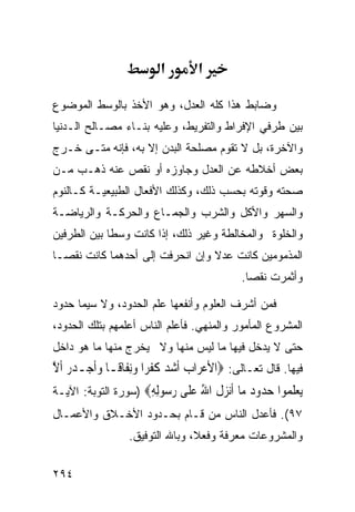 ‫א‬         ‫א‬

‫ﻭﻀﺎﺒﻁ ﻫﺫﺍ ﻜﻠﻪ ﺍﻟﻌﺩل، ﻭﻫﻭ ﺍﻷﺨﺫ ﺒﺎﻟﻭﺴﻁ ﺍﻟﻤﻭﻀﻭﻉ‬
‫ﺒﻴﻥ ﻁﺭﻓﻲ ﺍﻹﻓﺭﺍﻁ ﻭﺍﻟﺘﻔﺭﻴﻁ، ﻭﻋﻠﻴﻪ ﺒﻨـﺎﺀ ﻤﺼـﺎﻟﺢ ﺍﻟـﺩﻨﻴﺎ‬
‫ﻭﺍﻵﺨﺭﺓ، ﺒل ﻻ ﺘﻘﻭﻡ ﻤﺼﻠﺤﺔ ﺍﻟﺒﺩﻥ ﺇﻻ ﺒﻪ، ﻓﺈﻨﻪ ﻤﺘـﻰ ﺨـﺭﺝ‬
‫ﺒﻌﺽ ﺃﺨﻼﻁﻪ ﻋﻥ ﺍﻟﻌﺩل ﻭﺠﺎﻭﺯﻩ ﺃﻭ ﻨﻘﺹ ﻋﻨﻪ ﺫﻫـﺏ ﻤـﻥ‬
‫ﺼﺤﺘﻪ ﻭﻗﻭﺘﻪ ﺒﺤﺴﺏ ﺫﻟﻙ، ﻭﻜﺫﻟﻙ ﺍﻷﻓﻌﺎل ﺍﻟﻁﺒﻴﻌﻴـﺔ ﻜـﺎﻟﻨﻭﻡ‬
‫ﻭﺍﻟﺴﻬﺭ ﻭﺍﻷﻜل ﻭﺍﻟﺸﺭﺏ ﻭﺍﻟﺠﻤـﺎﻉ ﻭﺍﻟﺤﺭﻜـﺔ ﻭﺍﻟﺭﻴﺎﻀـﺔ‬
‫ﻭﺍﻟﺨﻠﻭﺓ ﻭﺍﻟﻤﺨﺎﻟﻁﺔ ﻭﻏﻴﺭ ﺫﻟﻙ، ﺇﺫﺍ ﻜﺎﻨﺕ ﻭﺴﻁﺎ ﺒﻴﻥ ﺍﻟﻁﺭﻓﻴﻥ‬
‫ﺍﻟﻤﺫﻤﻭﻤﻴﻥ ﻜﺎﻨﺕ ﻋﺩﻻ ﻭﺇﻥ ﺍﻨﺤﺭﻓﺕ ﺇﻟﻰ ﺃﺤﺩﻫﻤﺎ ﻜﺎﻨﺕ ﻨﻘﺼـﺎ‬
                                              ‫ﻭﺃﺜﻤﺭﺕ ﻨﻘﺼﺎ.‬

‫ﻓﻤﻥ ﺃﺸﺭﻑ ﺍﻟﻌﻠﻭﻡ ﻭﺃﻨﻔﻌﻬﺎ ﻋﻠﻡ ﺍﻟﺤﺩﻭﺩ، ﻭﻻ ﺴﻴﻤﺎ ﺤﺩﻭﺩ‬
‫ﺍﻟﻤﺸﺭﻭﻉ ﺍﻟﻤﺄﻤﻭﺭ ﻭﺍﻟﻤﻨﻬﻲ. ﻓﺄﻋﻠﻡ ﺍﻟﻨﺎﺱ ﺃﻋﻠﻤﻬﻡ ﺒﺘﻠﻙ ﺍﻟﺤﺩﻭﺩ،‬
‫ﺤﺘﻰ ﻻ ﻴﺩﺨل ﻓﻴﻬﺎ ﻤﺎ ﻟﻴﺱ ﻤﻨﻬﺎ ﻭﻻ ﻴﺨﺭﺝ ﻤﻨﻬﺎ ﻤﺎ ﻫﻭ ﺩﺍﺨل‬
‫ﻓﻴﻬﺎ. ﻗﺎل ﺘﻌـﺎﻟﻰ: ‪‬ﺍﻷﻋﺮ‪‬ﺍﺏ ﹶﺃﺷﺪ ﻛﻔﺮ‪‬ﺍ ﻭِﻧﻔﹶﺎﻗﹰـﺎ ﻭﹶﺃﺟ‪‬ـﺪ ‪ ‬ﹶﺃﻻ‬
‫‪ ‬ﺭ ﱠ‬                 ‫‪    ‬ﹸﹾ ‪‬‬
‫ﻳﻌﻠ ‪‬ﻮﺍ ﺣ ‪‬ﻭﺩ ‪‬ﺎ ﺃﻧﺰﻝ ﺍﷲ ﻋ ﹶﻰ ﺭ ‪‬ﻮﻟﻪ‪) ‬ﺴﻭﺭﺓ ﺍﻟﺘﻭﺒﺔ: ﺍﻵﻴـﺔ‬
                     ‫‪  ‬ﹶﻤ ‪‬ﺪ ‪ ‬ﻣ ﹶ‪  ‬ﹶ ُ ‪‬ﻠ ‪‬ﺳ ِ ِ‬
‫٧٩(. ﻓﺄﻋﺩل ﺍﻟﻨﺎﺱ ﻤﻥ ﻗـﺎﻡ ﺒﺤـﺩﻭﺩ ﺍﻷﺨـﻼﻕ ﻭﺍﻷﻋﻤـﺎل‬
                  ‫ﻭﺍﻟﻤﺸﺭﻭﻋﺎﺕ ﻤﻌﺭﻓﺔ ﻭﻓﻌﻼ، ﻭﺒﺎﷲ ﺍﻟﺘﻭﻓﻴﻕ.‬

‫٤٩٢‬
 