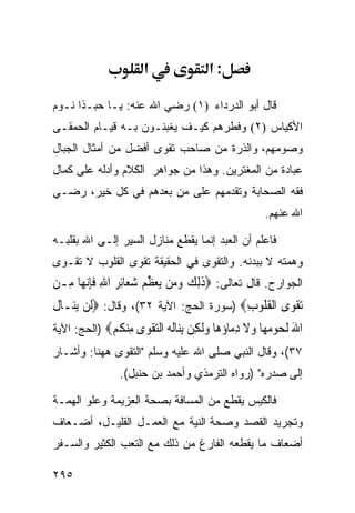 ‫א‬               ‫:א‬

‫ﻗﺎل ﺃﺒﻭ ﺍﻟﺩﺭﺩﺍﺀ )١( ﺭﻀﻲ ﺍﷲ ﻋﻨﻪ: ﻴـﺎ ﺤﺒـﺫﺍ ﻨـﻭﻡ‬
‫ﺍﻷﻜﻴﺎﺱ )٢( ﻭﻓﻁﺭﻫﻡ ﻜﻴـﻑ ﻴﻐﺒﻨـﻭﻥ ﺒـﻪ ﻗﻴـﺎﻡ ﺍﻟﺤﻤﻘـﻰ‬
‫ﻭﺼﻭﻤﻬﻡ، ﻭﺍﻟﺫﺭﺓ ﻤﻥ ﺼﺎﺤﺏ ﺘﻘﻭﻯ ﺃﻓﻀل ﻤﻥ ﺃﻤﺜﺎل ﺍﻟﺠﺒﺎل‬
‫ﻋﺒﺎﺩﺓ ﻤﻥ ﺍﻟﻤﻐﺘﺭﻴﻥ. ﻭﻫﺫﺍ ﻤﻥ ﺠﻭﺍﻫﺭ ﺍﻟﻜﻼﻡ ﻭﺃﺩﻟﻪ ﻋﻠﻰ ﻜﻤﺎل‬
‫ﻓﻘﻪ ﺍﻟﺼﺤﺎﺒﺔ ﻭﺘﻘﺩﻤﻬﻡ ﻋﻠﻰ ﻤﻥ ﺒﻌﺩﻫﻡ ﻓﻲ ﻜل ﺨﻴﺭ، ﺭﻀـﻲ‬
                                                   ‫ﺍﷲ ﻋﻨﻬﻡ.‬

‫ﻓﺎﻋﻠﻡ ﺃﻥ ﺍﻟﻌﺒﺩ ﺇﻨﻤﺎ ﻴﻘﻁﻊ ﻤﻨﺎﺯل ﺍﻟﺴﻴﺭ ﺇﻟـﻰ ﺍﷲ ﺒﻘﻠﺒـﻪ‬
‫ﻭﻫﻤﺘﻪ ﻻ ﺒﺒﺩﻨﻪ. ﻭﺍﻟﺘﻘﻭﻯ ﻓﻲ ﺍﻟﺤﻘﻴﻘﺔ ﺘﻘﻭﻯ ﺍﻟﻘﻠﻭﺏ ﻻ ﺘﻘـﻭﻯ‬
‫ﺍﻟﺠﻭﺍﺭﺡ. ﻗﺎل ﺘﻌﺎﻟﻰ: ‪‬ﺫِﻟﻚ ﻭﻣ‪‬ﻦ ‪‬ﻳﻌﻈﻢ ﺷﻌ‪‬ﺎِﺋﺮ ﺍﷲ ﻓﺈ‪‬ﻧﻬ‪‬ﺎ ﻣِـﻦ‬
          ‫ﹶ ‪   ‬ﱢ ‪ ِ   ‬ﹶِ‬
‫‪‬ﺗﻘﻮ‪‬ﻯ ﺍﹾﻟﻘ ﹸﻮﺏ‪) ‬ﺴﻭﺭﺓ ﺍﻟﺤﺞ: ﺍﻵﻴﺔ ٢٣(، ﻭﻗﺎل: ‪‬ﻟﹶﻦ ‪‬ﻳﻨ‪‬ـﺎﻝ‬
‫ﹶ‬                                         ‫ﹸﻠ ِ‬        ‫ﹾ‬
‫ﺍﷲ ﻟ ‪‬ﻮﻣ ‪‬ﺎ ﻭﻻ ﺩ ‪‬ﺎﺅ ‪‬ﺎ ﻭﻟ ِﻦ ﻳ‪‬ﺎﻟﻪ ﺍﻟﺘﻘ ‪‬ﻯ ِﻨﻜﻢ‪) ‬ﺍﻟﺤﺞ: ﺍﻵﻴﺔ‬
             ‫َ ﹸﺤ ‪‬ﻬ ‪ ‬ﹶ ِﻣ ‪‬ﻫ ‪‬ﹶﻜ ‪‬ﻨ ﹸ ‪  ‬ﹾﻮ ﻣ ﹸ ‪‬‬
‫٧٣(، ﻭﻗﺎل ﺍﻟﻨﺒﻲ ﺼﻠﻰ ﺍﷲ ﻋﻠﻴﻪ ﻭﺴﻠﻡ "ﺍﻟﺘﻘﻭﻯ ﻫﻬﻨﺎ: ﻭﺃﺸـﺎﺭ‬
                ‫ﺇﻟﻰ ﺼﺩﺭﻩ" )ﺭﻭﺍﻩ ﺍﻟﺘﺭﻤﺫﻱ ﻭﺃﺤﻤﺩ ﺒﻥ ﺤﻨﺒل(.‬

‫ﻓﺎﻟﻜﻴﺱ ﻴﻘﻁﻊ ﻤﻥ ﺍﻟﻤﺴﺎﻓﺔ ﺒﺼﺤﺔ ﺍﻟﻌﺯﻴﻤﺔ ﻭﻋﻠﻭ ﺍﻟﻬﻤـﺔ‬
‫ﻭﺘﺠﺭﻴﺩ ﺍﻟﻘﺼﺩ ﻭﺼﺤﺔ ﺍﻟﻨﻴﺔ ﻤﻊ ﺍﻟﻌﻤـل ﺍﻟﻘﻠﻴـل، ﺃﻀـﻌﺎﻑ‬
‫ﺃﻀﻌﺎﻑ ﻤﺎ ﻴﻘﻁﻌﻪ ﺍﻟﻔﺎﺭﻍ ﻤﻥ ﺫﻟﻙ ﻤﻊ ﺍﻟﺘﻌﺏ ﺍﻟﻜﺜﻴﺭ ﻭﺍﻟﺴـﻔﺭ‬

‫٥٩٢‬
 