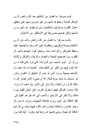 ‫ﻗﺴﻡ ﺼﺭﻓﻭﺍ ﻤﺎ ﻓﻀل ﻤﻥ ﺃﻭﻗﺎﺘﻬﻡ ﺒﻌﺩ ﺍﻟﻔـﺭﺍﺌﺽ ﺇﻟـﻰ‬
‫ﺍﻟﻨﻭﺍﻓل ﺍﻟﺒﺩﻨﻴﺔ ﻭﺠﻌﻠﻭﻫﺎ ﺩﺃﺒﻬﻡ ﻤﻥ ﻏﻴﺭ ﺤﺭﺹ ﻤﻨﻬﻡ ﻋﻠﻰ ﺘﺤﻘﻴﻕ‬
‫ﺃﻋﻤﺎل ﺍﻟﻘﻠﻭﺏ ﻭﻤﻨﺎﺯﻟﻬﺎ ﻭﺃﺤﻜﺎﻤﻬﺎ، ﻭﺇﻥ ﻟﻡ ﻴﻜﻭﻨﻭﺍ ﺨـﺎﻟﻴﻥ ﻤـﻥ‬
      ‫ﺃﺼﻠﻬﺎ ﻭﻟﻜﻥ ﻫﻤﻤﻬﻡ ﻤﺼﺭﻭﻓﺔ ﺇﻟﻰ ﺍﻻﺴﺘﻜﺜﺎﺭ ﻤﻥ ﺍﻷﻋﻤﺎل.‬

‫ﻭﻗﺴﻡ ﺼﺭﻓﻭﺍ ﻤﺎ ﻓﻀل ﻤﻥ ﺍﻟﻔـﺭﺍﺌﺽ ﻭﺍﻟﺴـﻨﻥ ﺇﻟـﻰ‬
‫ﺍﻻﻫﺘﻤﺎﻡ ﺒﺼﻼﺡ ﻗﻠﻭﺒﻬﻡ ﻭﻋﻜﻔﻭﻫﺎ ﻋﻠﻰ ﺍﷲ ﻭﺤﺩﻩ ﻭﺍﻟﺠﻤﻌﻴﺔ ﻋﻠﻴﻪ‬
‫ﻭﺤﻔﻅ ﺍﻟﺨﻭﺍﻁﺭ ﻭﺍﻹﺭﺍﺩﺍﺕ ﻤﻌﻪ .ﻭﺠﻌﻠﻭﺍ ﻗﻭﺓ ﺘﻌﺒﺩﻫﻡ ﺒﺄﻋﻤـﺎل‬
‫ﺍﻟﻘﻠﻭﺏ ﻤﻥ ﺘﺼﺤﻴﺢ ﺍﻟﻤﺤﺒﺔ ﻭﺍﻟﺨﻭﻑ ﻭﺍﻟﺭﺠﺎﺀ ﻭﺍﻟﺘﻭﻜل ﻭﺍﻹﻨﺎﺒﺔ‬
‫ﻭﺭﺃﻭﺍ ﺃﻥ ﺃﻴﺴﺭ ﻨﺼﻴﺏ ﻤﻥ ﺍﻟﻭﺍﺭﺩﺍﺕ ﺍﻟﺘﻲ ﺘﺭﺩ ﻋﻠﻰ ﻗﻠﺒﻪ ﻤـﻥ‬
‫ﺍﷲ ﺃﺤﺏ ﺇﻟﻴﻬﻡ ﻤﻥ ﻜﺜﻴﺭ ﻤﻥ ﺍﻟﺘﻁﻭﻋﺎﺕ ﺍﻟﺒﺩﻨﻴﺔ، ﻓـﺈﺫﺍ ﺤﺼـل‬
‫ﻷﺤﺩﻫﻡ ﺠﻤﻌﻴﺔ ﻭﻭﺍﺭﺩ ﺃﻨﺱ ﺃﻭ ﺤﺏ ﺃﻭ ﺍﺸﺘﻴﺎﻕ ﺃﻭ ﺍﻨﻜﺴﺎﺭ ﻭﺫل،‬
‫ﻟﻡ ﻴﺴﺘﺒﺩل ﺒﻪ ﺸﻴﺌﺎ ﺴﻭﺍﻩ ﺃﻟﺒﺘﺔ، ﺇﻻ ﺃﻥ ﻴﺠﻲﺀ ﺍﻷﻤﺭ ﻓﻴﺒﺎﺩﺭ ﺇﻟﻴـﻪ‬
‫ﺒﺫﻟﻙ ﺍﻟﻭﺍﺭﺩ ﺇﻥ ﺃﻤﻜﻨﻪ، ﻭﺇﻻ ﺒﺎﺩﺭ ﺇﻟﻰ ﺍﻷﻤﺭ ﻭﻟﻭ ﺫﻫﺏ ﺍﻟـﻭﺍﺭﺩ.‬
‫ﻓﺈﺫﺍ ﺠﺎﺀﺕ ﺍﻟﻨﻭﺍﻓل ﻓﻬﻬﻨﺎ ﻤﻌﺘﺭﻙ ﺍﻟﺘﺭﺩﺩ، ﻓﺈﻥ ﺃﻤﻜﻥ ﺍﻟﻘﻴﺎﻡ ﺒﻬـﺎ‬
‫ﻓﺫﺍﻙ ﻭﺇﻻ ﻨﻅﺭ ﻓﻲ ﺍﻷﺭﺠﺢ. ﻭﺍﻷﺤﺏ ﺇﻟﻰ ﺍﷲ ﻫل ﻫﻭ ﺍﻟﻘﻴﺎﻡ ﺇﻟﻰ‬
‫ﺘﻠﻙ ﺍﻟﻨﺎﻓﻠﺔ ﻭﻟﻭ ﺫﻫﺏ ﻭﺍﺭﺩﻩ ﻜﺈﻏﺎﺜﺔ ﺍﻟﻤﻠﻬﻭﻑ ﻭﺇﺭﺸـﺎﺩ ﻀـﺎل‬
‫ﻭﺠﺒﺭ ﻤﻜﺴﻭﺭ ﻭﺍﺴﺘﻔﺎﺩﺓ ﺇﻴﻤﺎﻥ ﻭﻨﺤﻭ ﺫﻟﻙ، ﻓﻬﻬﻨﺎ ﻴﻨﺒﻐـﻲ ﺘﻘـﺩﻴﻡ‬
‫ﺍﻟﻨﺎﻓﻠﺔ ﺍﻟﺭﺍﺠﺤﺔ، ﻭﻤﺘﻰ ﻗﺩﻤﻬﺎ ﷲ ﺭﻏﺒﺔ ﻓﻴﻪ ﻭﺘﻘﺭﺒﺎ ﺇﻟﻴﻪ ﻓﺈﻨﻪ ﻴﺭﺩ‬


‫٨٩٢‬
 