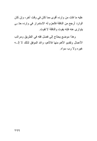 ‫ﻋﻠﻴﻪ ﻤﺎ ﻓﺎﺕ ﻤﻥ ﻭﺍﺭﺩﻩ ﺃﻗﻭﻯ ﻤﻤﺎ ﻜﺎﻥ ﻓﻲ ﻭﻗﺕ ﺁﺨﺭ، ﻭﺇﻥ ﻜﺎﻥ‬
‫ﺍﻟﻭﺍﺭﺩ ﺃﺭﺠﺢ ﻤﻥ ﺍﻟﻨﺎﻓﻠﺔ ﻓﺎﻟﺤﺯﻡ ﻟﻪ ﺍﻻﺴﺘﻤﺭﺍﺭ ﻓﻲ ﻭﺍﺭﺩﻩ ﺤﺘـﻰ‬
                   ‫ﻴﺘﻭﺍﺭﻯ ﻋﻨﻪ ﻓﺈﻨﻪ ﻴﻔﻭﺕ ﻭﺍﻟﻨﺎﻓﻠﺔ ﻻ ﺘﻔﻭﺕ.‬

‫ﻭﻫﺫﺍ ﻤﻭﻀﻊ ﻴﺤﺘﺎﺝ ﺇﻟﻰ ﻓﻀل ﻓﻘﻪ ﻓﻲ ﺍﻟﻁﺭﻴﻕ ﻭﻤﺭﺍﺘﺏ‬
‫ﺍﻷﻋﻤﺎل ﻭﺘﻘﺩﻴﻡ ﺍﻷﻫﻡ ﻤﻨﻬﺎ ﻓﺎﻷﻫﻡ، ﻭﺍﷲ ﺍﻟﻤﻭﻓﻕ ﻟﺫﻟﻙ ﻻ ﺇﻟـﻪ‬
                                    ‫ﻏﻴﺭﻩ ﻭﻻ ﺭﺏ ﺴﻭﺍﻩ.‬




‫٩٩٢‬
 