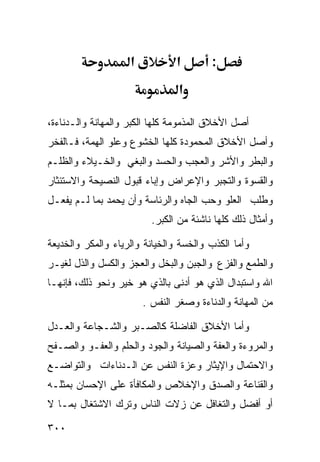 ‫א‬           ‫א‬        ‫:‬
                                 ‫א‬

‫ﺃﺼل ﺍﻷﺨﻼﻕ ﺍﻟﻤﺫﻤﻭﻤﺔ ﻜﻠﻬﺎ ﺍﻟﻜﺒﺭ ﻭﺍﻟﻤﻬﺎﻨﺔ ﻭﺍﻟـﺩﻨﺎﺀﺓ،‬
‫ﻭﺃﺼل ﺍﻷﺨﻼﻕ ﺍﻟﻤﺤﻤﻭﺩﺓ ﻜﻠﻬﺎ ﺍﻟﺨﺸﻭﻉ ﻭﻋﻠﻭ ﺍﻟﻬﻤﺔ، ﻓـﺎﻟﻔﺨﺭ‬
‫ﻭﺍﻟﺒﻁﺭ ﻭﺍﻷﺸﺭ ﻭﺍﻟﻌﺠﺏ ﻭﺍﻟﺤﺴﺩ ﻭﺍﻟﺒﻐﻲ ﻭﺍﻟﺨـﻴﻼﺀ ﻭﺍﻟﻅﻠـﻡ‬
‫ﻭﺍﻟﻘﺴﻭﺓ ﻭﺍﻟﺘﺠﺒﺭ ﻭﺍﻹﻋﺭﺍﺽ ﻭﺇﺒﺎﺀ ﻗﺒﻭل ﺍﻟﻨﺼﻴﺤﺔ ﻭﺍﻻﺴﺘﺌﺜﺎﺭ‬
‫ﻭﻁﻠﺏ ﺍﻟﻌﻠﻭ ﻭﺤﺏ ﺍﻟﺠﺎﻩ ﻭﺍﻟﺭﺌﺎﺴﺔ ﻭﺃﻥ ﻴﺤﻤﺩ ﺒﻤﺎ ﻟـﻡ ﻴﻔﻌـل‬
                          ‫ﻭﺃﻤﺜﺎل ﺫﻟﻙ ﻜﻠﻬﺎ ﻨﺎﺸﺌﺔ ﻤﻥ ﺍﻟﻜﺒﺭ.‬

‫ﻭﺃﻤﺎ ﺍﻟﻜﺫﺏ ﻭﺍﻟﺨﺴﺔ ﻭﺍﻟﺨﻴﺎﻨﺔ ﻭﺍﻟﺭﻴﺎﺀ ﻭﺍﻟﻤﻜﺭ ﻭﺍﻟﺨﺩﻴﻌﺔ‬
‫ﻭﺍﻟﻁﻤﻊ ﻭﺍﻟﻔﺯﻉ ﻭﺍﻟﺠﺒﻥ ﻭﺍﻟﺒﺨل ﻭﺍﻟﻌﺠﺯ ﻭﺍﻟﻜﺴل ﻭﺍﻟﺫل ﻟﻐﻴـﺭ‬
‫ﺍﷲ ﻭﺍﺴﺘﺒﺩﺍل ﺍﻟﺫﻱ ﻫﻭ ﺃﺩﻨﻰ ﺒﺎﻟﺫﻱ ﻫﻭ ﺨﻴﺭ ﻭﻨﺤﻭ ﺫﻟﻙ، ﻓﺈﻨﻬـﺎ‬
                        ‫ﻤﻥ ﺍﻟﻤﻬﺎﻨﺔ ﻭﺍﻟﺩﻨﺎﺀﺓ ﻭﺼﻐﺭ ﺍﻟﻨﻔﺱ .‬

‫ﻭﺃﻤﺎ ﺍﻷﺨﻼﻕ ﺍﻟﻔﺎﻀﻠﺔ ﻜﺎﻟﺼـﺒﺭ ﻭﺍﻟﺸـﺠﺎﻋﺔ ﻭﺍﻟﻌـﺩل‬
‫ﻭﺍﻟﻤﺭﻭﺀﺓ ﻭﺍﻟﻌﻔﺔ ﻭﺍﻟﺼﻴﺎﻨﺔ ﻭﺍﻟﺠﻭﺩ ﻭﺍﻟﺤﻠﻡ ﻭﺍﻟﻌﻔـﻭ ﻭﺍﻟﺼـﻔﺢ‬
‫ﻭﺍﻻﺤﺘﻤﺎل ﻭﺍﻹﻴﺜﺎﺭ ﻭﻋﺯﺓ ﺍﻟﻨﻔﺱ ﻋﻥ ﺍﻟـﺩﻨﺎﺀﺍﺕ ﻭﺍﻟﺘﻭﺍﻀـﻊ‬
‫ﻭﺍﻟﻘﻨﺎﻋﺔ ﻭﺍﻟﺼﺩﻕ ﻭﺍﻹﺨﻼﺹ ﻭﺍﻟﻤﻜﺎﻓﺄﺓ ﻋﻠﻰ ﺍﻹﺤﺴﺎﻥ ﺒﻤﺜﻠـﻪ‬
‫ﺃﻭ ﺃﻓﻀل ﻭﺍﻟﺘﻐﺎﻓل ﻋﻥ ﺯﻻﺕ ﺍﻟﻨﺎﺱ ﻭﺘﺭﻙ ﺍﻻﺸﺘﻐﺎل ﺒﻤـﺎ ﻻ‬

‫٠٠٣‬
 