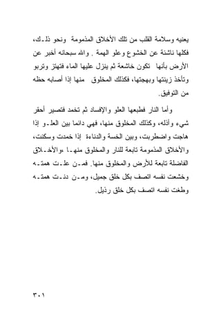 ‫ﻴﻌﻨﻴﻪ ﻭﺴﻼﻤﺔ ﺍﻟﻘﻠﺏ ﻤﻥ ﺘﻠﻙ ﺍﻷﺨﻼﻕ ﺍﻟﻤﺫﻤﻭﻤﺔ ﻭﻨﺤﻭ ﺫﻟـﻙ،‬
‫ﻓﻜﻠﻬﺎ ﻨﺎﺸﺌﺔ ﻋﻥ ﺍﻟﺨﺸﻭﻉ ﻭﻋﻠﻭ ﺍﻟﻬﻤﺔ . ﻭﺍﷲ ﺴﺒﺤﺎﻨﻪ ﺃﺨﺒﺭ ﻋﻥ‬
‫ﺍﻷﺭﺽ ﺒﺄﻨﻬﺎ ﺘﻜﻭﻥ ﺨﺎﺸﻌﺔ ﺜﻡ ﻴﻨﺯل ﻋﻠﻴﻬﺎ ﺍﻟﻤﺎﺀ ﻓﺘﻬﺘﺯ ﻭﺘﺭﺒﻭ‬
‫ﻭﺘﺄﺨﺫ ﺯﻴﻨﺘﻬﺎ ﻭﺒﻬﺠﺘﻬﺎ، ﻓﻜﺫﻟﻙ ﺍﻟﻤﺨﻠﻭﻕ ﻤﻨﻬﺎ ﺇﺫﺍ ﺃﺼﺎﺒﻪ ﺤﻅﻪ‬
                                             ‫ﻤﻥ ﺍﻟﺘﻭﻓﻴﻕ.‬

‫ﻭﺃﻤﺎ ﺍﻟﻨﺎﺭ ﻓﻁﺒﻌﻬﺎ ﺍﻟﻌﻠﻭ ﻭﺍﻹﻓﺴﺎﺩ ﺜﻡ ﺘﺨﻤﺩ ﻓﺘﺼﻴﺭ ﺃﺤﻘﺭ‬
‫ﺸﻲﺀ ﻭﺃﺫﻟﻪ، ﻭﻜﺫﻟﻙ ﺍﻟﻤﺨﻠﻭﻕ ﻤﻨﻬﺎ، ﻓﻬﻲ ﺩﺍﺌﻤﺎ ﺒﻴﻥ ﺍﻟﻌﻠـﻭ ﺇﺫﺍ‬
‫ﻫﺎﺠﺕ ﻭﺍﻀﻁﺭﺒﺕ، ﻭﺒﻴﻥ ﺍﻟﺨﺴﺔ ﻭﺍﻟﺩﻨﺎﺀﺓ ﺇﺫﺍ ﺨﻤﺩﺕ ﻭﺴﻜﻨﺕ،‬
‫ﻭﺍﻷﺨﻼﻕ ﺍﻟﻤﺫﻤﻭﻤﺔ ﺘﺎﺒﻌﺔ ﻟﻠﻨﺎﺭ ﻭﺍﻟﻤﺨﻠﻭﻕ ﻤﻨﻬـﺎ ،ﻭﺍﻷﺨـﻼﻕ‬
‫ﺍﻟﻔﺎﻀﻠﺔ ﺘﺎﺒﻌﺔ ﻟﻸﺭﺽ ﻭﺍﻟﻤﺨﻠﻭﻕ ﻤﻨﻬﺎ. ﻓﻤـﻥ ﻋﻠـﺕ ﻫﻤﺘـﻪ‬
‫ﻭﺨﺸﻌﺕ ﻨﻔﺴﻪ ﺍﺘﺼﻑ ﺒﻜل ﺨﻠﻕ ﺠﻤﻴل، ﻭﻤـﻥ ﺩﻨـﺕ ﻫﻤﺘـﻪ‬
                      ‫ﻭﻁﻐﺕ ﻨﻔﺴﻪ ﺍﺘﺼﻑ ﺒﻜل ﺨﻠﻕ ﺭﺫﻴل.‬




‫١٠٣‬
 