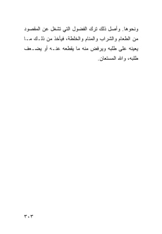 ‫ﻭﻨﺤﻭﻫﺎ. ﻭﺃﺼل ﺫﻟﻙ ﺘﺭﻙ ﺍﻟﻔﻀﻭل ﺍﻟﺘﻲ ﺘﺸﻐل ﻋﻥ ﺍﻟﻤﻘﺼﻭﺩ‬
‫ﻤﻥ ﺍﻟﻁﻌﺎﻡ ﻭﺍﻟﺸﺭﺍﺏ ﻭﺍﻟﻤﻨﺎﻡ ﻭﺍﻟﺨﻠﻁﺔ، ﻓﻴﺄﺨﺫ ﻤﻥ ﺫﻟـﻙ ﻤـﺎ‬
‫ﻴﻌﻴﻨﻪ ﻋﻠﻰ ﻁﻠﺒﻪ ﻭﻴﺭﻓﺽ ﻤﻨﻪ ﻤﺎ ﻴﻘﻁﻌﻪ ﻋﻨـﻪ ﺃﻭ ﻴﻀـﻌﻑ‬
                                 ‫ﻁﻠﺒﻪ، ﻭﺍﷲ ﺍﻟﻤﺴﺘﻌﺎﻥ.‬




‫٣٠٣‬
 