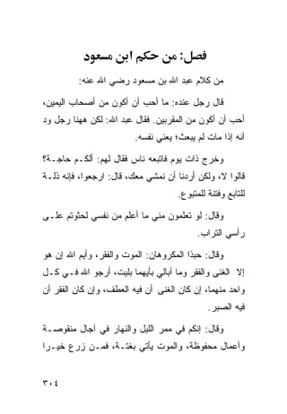 ‫א‬               ‫:‬
         ‫ﻤﻥ ﻜﻼﻡ ﻋﺒﺩ ﺍﷲ ﺒﻥ ﻤﺴﻌﻭﺩ ﺭﻀﻲ ﺍﷲ ﻋﻨﻪ:‬

‫ﻗﺎل ﺭﺠل ﻋﻨﺩﻩ: ﻤﺎ ﺃﺤﺏ ﺃﻥ ﺃﻜﻭﻥ ﻤﻥ ﺃﺼﺤﺎﺏ ﺍﻟﻴﻤﻴﻥ،‬
‫ﺃﺤﺏ ﺃﻥ ﺃﻜﻭﻥ ﻤﻥ ﺍﻟﻤﻘﺭﺒﻴﻥ. ﻓﻘﺎل ﻋﺒﺩ ﺍﷲ: ﻟﻜﻥ ﻫﻬﻨﺎ ﺭﺠل ﻭﺩ‬
‫‪‬‬
                           ‫ﺃﻨﻪ ﺇﺫﺍ ﻤﺎﺕ ﻟﻡ ﻴﺒﻌﺙ؛ ﻴﻌﻨﻲ ﻨﻔﺴﻪ.‬

‫ﻭﺨﺭﺝ ﺫﺍﺕ ﻴﻭﻡ ﻓﺎﺘﺒﻌﻪ ﻨﺎﺱ ﻓﻘﺎل ﻟﻬﻡ: ﺃﻟﻜـﻡ ﺤﺎﺠـﺔ؟‬
‫ﻗﺎﻟﻭﺍ ﻻ، ﻭﻟﻜﻥ ﺃﺭﺩﻨﺎ ﺃﻥ ﻨﻤﺸﻲ ﻤﻌﻙ، ﻗﺎل: ﺍﺭﺠﻌﻭﺍ، ﻓﺈﻨﻪ ﺫﻟـﺔ‬
                                       ‫ﻟﻠﺘﺎﺒﻊ ﻭﻓﺘﻨﺔ ﻟﻠﻤﺘﺒﻭﻉ.‬

‫ﻭﻗﺎل: ﻟﻭ ﺘﻌﻠﻤﻭﻥ ﻤﻨﻲ ﻤﺎ ﺃﻋﻠﻡ ﻤﻥ ﻨﻔﺴﻲ ﻟﺤﺜﻭﺘﻡ ﻋﻠـﻰ‬
                                             ‫ﺭﺃﺴﻲ ﺍﻟﺘﺭﺍﺏ.‬

‫ﻭﻗﺎل: ﺤﺒﺫﺍ ﺍﻟﻤﻜﺭﻭﻫﺎﻥ: ﺍﻟﻤﻭﺕ ﻭﺍﻟﻔﻘﺭ، ﻭﺃﻴﻡ ﺍﷲ ﺇﻥ ﻫﻭ‬
‫ﺇﻻ ﺍﻟﻐﻨﻰ ﻭﺍﻟﻔﻘﺭ ﻭﻤﺎ ﺃﺒﺎﻟﻲ ﺒﺄﻴﻬﻤﺎ ﺒﻠﻴﺕ، ﺃﺭﺠﻭ ﺍﷲ ﻓـﻲ ﻜـل‬
‫ﻭﺍﺤﺩ ﻤﻨﻬﻤﺎ، ﺇﻥ ﻜﺎﻥ ﺍﻟﻐﻨﻰ ﺃﻥ ﻓﻴﻪ ﺍﻟﻌﻁﻑ، ﻭﺇﻥ ﻜﺎﻥ ﺍﻟﻔﻘﺭ ﺃﻥ‬
                                                ‫ﻓﻴﻪ ﺍﻟﺼﺒﺭ.‬

‫ﻭﻗﺎل: ﺇﻨﻜﻡ ﻓﻲ ﻤﻤﺭ ﺍﻟﻠﻴل ﻭﺍﻟﻨﻬﺎﺭ ﻓﻲ ﺁﺠﺎل ﻤﻨﻘﻭﺼـﺔ‬
‫ﻭﺃﻋﻤﺎل ﻤﺤﻔﻭﻅﺔ، ﻭﺍﻟﻤﻭﺕ ﻴﺄﺘﻲ ﺒﻐﺘـﺔ، ﻓﻤـﻥ ﺯﺭﻉ ﺨﻴـﺭﺍ‬


‫٤٠٣‬
 