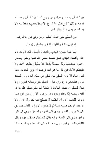 ‫ﻓﻴﻭﺸﻙ ﺃﻥ ﻴﺤﺼﺩ ﺭﻏﺒﺔ، ﻭﻤﻥ ﺯﺭﻉ ﺸﺭﺍ ﻓﻴﻭﺸﻙ ﺃﻥ ﻴﺤﺼـﺩ‬
‫ﻨﺩﺍﻤﺔ، ﻭﻟﻜل ﺯﺍﺭﻉ ﻤﺜل ﻤﺎ ﺯﺭﻉ، ﻻ ﻴﺴﺒﻕ ﺒﻁﻲﺀ ﺒﺤﻅـﻪ ﻭﻻ‬
                              ‫ﻴﺩﺭﻙ ﺤﺭﻴﺹ ﻤﺎ ﻟﻡ ﻴﻘﺩﺭ ﻟﻪ.‬

‫ﻤﻥ ﺃﻋﻁﻲ ﺨﻴﺭﺍ ﻓﺎﷲ ﺃﻋﻁﺎﻩ ،ﻭﻤﻥ ﻭﻗﻲ ﺸﺭﺍ ﻓﺎﷲ ﻭﻗﺎﻩ.‬

         ‫ﺍﻟﻤﺘﻘﻭﻥ ﺴﺎﺩﺓ ﻭﺍﻟﻔﻘﻬﺎﺀ ﻗﺎﺩﺓ ﻭﻤﺠﺎﻟﺴﺘﻬﻡ ﺯﻴﺎﺩﺓ.‬

‫ﺇﻨﻤﺎ ﻫﻤﺎ ﺍﺜﻨﺘﺎﻥ: ﺍﻟﻬﺩﻱ ﻭﺍﻟﻜﻼﻡ، ﻓﺄﻓﻀل ﺍﻟﻜـﻼﻡ ﻜـﻼﻡ‬
‫ﺍﷲ، ﻭﺃﻓﻀل ﺍﻟﻬﺩﻱ ﻫﺩﻱ ﻤﺤﻤﺩ ﺼﻠﻰ ﺍﷲ ﻋﻠﻴﻪ ﻭﺴﻠﻡ، ﻭﺸـﺭ‬
‫ﺍﻷﻤﻭﺭ ﻤﺤﺩﺜﺎﺘﻬﺎ ﻭﻜل ﻤﺤﺩﺜﺔ ﺒﺩﻋﺔ ﻓﻼ ﻴﻁﻭﻟﻥ ﻋﻠﻴﻜﻡ ﺍﻷﻤﺩ ﻭﻻ‬
‫ﻴﻠﻬﻴﻨﻜﻡ ﺍﻷﻤل ﻓﺈﻥ ﻜل ﻤﺎ ﻫﻭ ﺁﺕ ﻗﺭﻴﺏ، ﺃﻻ ﻭﺇﻥ ﺍﻟﺒﻌﻴـﺩ ﻤـﺎ‬
‫ﻟﻴﺱ ﺁﺘﻴﺎ، ﺃﻻ ﻭﺇﻥ ﺍﻟﺸﻘﻲ ﻤﻥ ﺸﻘﻲ ﻓﻲ ﺒﻁﻥ ﺃﻤﻪ، ﻭﺇﻥ ﺍﻟﺴﻌﻴﺩ‬
‫ﻤﻥ ﻭﻋﻅ ﺒﻐﻴﺭﻩ، ﺇﻻ ﻭﺇﻥ ﻗﺘﺎل ﺍﻟﻤﺴﻠﻡ ﻜﻔﺭ ﻭﺴﺒﺎﺒﻪ ﻓﺴﻭﻕ، ﻭﻻ‬
‫ﻴﺤل ﻟﻤﺴﻠﻡ ﺃﻥ ﻴﻬﺠﺭ ﺃﺨﺎﻩ ﻓﻭﻕ ﺜﻼﺜﺔ ﺃﻴﺎﻡ ﺤﺘﻰ ﻴﺴﻠﻡ ﻋﻠﻴـﻪ ﺇﺫﺍ‬
‫ﻟﻘﻴﻪ ﻭﻴﺠﻴﺒﻪ ﺇﺫﺍ ﺩﻋﺎﻩ ﻭﻴﻌﻭﺩﻩ ﺇﺫﺍ ﻤﺭﺽ. ﺃﻻ ﻭﺇﻥ ﺸﺭ ﺍﻟﺭﻭﺍﻴـﺎ‬
‫ﺭﻭﺍﻴﺎ ﺍﻟﻜﺫﺏ، ﺃﻻ ﻭﺇﻥ ﺍﻟﻜﺫﺏ ﻻ ﻴﺼﻠﺢ ﻤﻨﻪ ﺠﺩ ﻭﻻ ﻫﺯل ﻭﻻ‬
‫ﺃﻥ ﻴﻌﺩ ﺍﻟﺭﺠل ﺼﺒﻴﻪ ﺸﻴﺌﺎ ﺜﻡ ﻻ ﻴﻨﺠﺯﻩ ﺃﻻ ﻭﺇﻥ ﺍﻟﻜﺫﺏ ﻴﻬـﺩﻱ‬
‫ﺇﻟﻰ ﺍﻟﻔﺠﻭﺭ ﻭﺍﻟﻔﺠﻭﺭ ﻴﻬﺩﻱ ﺇﻟﻰ ﺍﻟﻨﺎﺭ، ﻭﺍﻟﺼﺩﻕ ﻴﻬﺩﻱ ﺇﻟﻰ ﺍﻟﺒﺭ‬
‫ﻭﺍﻟﺒﺭ ﻴﻬﺩﻱ ﺇﻟﻰ ﺍﻟﺠﻨﺔ، ﻭﺇﻨﻪ ﻴﻘﺎل ﻟﻠﺼﺎﺩﻕ ﺼﺩﻕ ﻭﺒﺭ، ﻭﻴﻘﺎل‬
‫ﻟﻠﻜﺎﺫﺏ ﻜﺫﺏ ﻭﻓﺠﺭ، ﻭﺇﻥ ﻤﺤﻤﺩﺍ ﺼﻠﻰ ﺍﷲ ﻋﻠﻴﻪ ﻭﺴﻠﻡ ﺤـﺩﺜﻨﺎ‬

‫٥٠٣‬
 