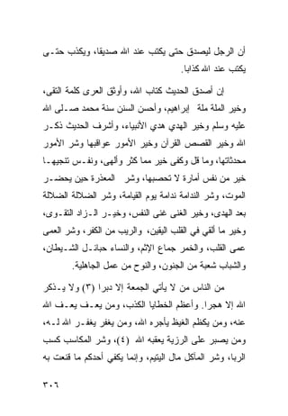 ‫ﺃﻥ ﺍﻟﺭﺠل ﻟﻴﺼﺩﻕ ﺤﺘﻰ ﻴﻜﺘﺏ ﻋﻨﺩ ﺍﷲ ﺼﺩﻴﻘﺎ، ﻭﻴﻜﺫﺏ ﺤﺘـﻰ‬
                                      ‫ﻴﻜﺘﺏ ﻋﻨﺩ ﺍﷲ ﻜﺫﺍﺒﺎ.‬

‫ﺇﻥ ﺃﺼﺩﻕ ﺍﻟﺤﺩﻴﺙ ﻜﺘﺎﺏ ﺍﷲ، ﻭﺃﻭﺜﻕ ﺍﻟﻌﺭﻯ ﻜﻠﻤﺔ ﺍﻟﺘﻘﻰ،‬
‫ﻭﺨﻴﺭ ﺍﻟﻤﻠﺔ ﻤﻠﺔ ﺇﺒﺭﺍﻫﻴﻡ، ﻭﺃﺤﺴﻥ ﺍﻟﺴﻨﻥ ﺴﻨﺔ ﻤﺤﻤﺩ ﺼـﻠﻰ ﺍﷲ‬
‫ﻋﻠﻴﻪ ﻭﺴﻠﻡ ﻭﺨﻴﺭ ﺍﻟﻬﺩﻱ ﻫﺩﻱ ﺍﻷﻨﺒﻴﺎﺀ، ﻭﺃﺸﺭﻑ ﺍﻟﺤﺩﻴﺙ ﺫﻜـﺭ‬
‫ﺍﷲ ﻭﺨﻴﺭ ﺍﻟﻘﺼﺹ ﺍﻟﻘﺭﺁﻥ ﻭﺨﻴﺭ ﺍﻷﻤﻭﺭ ﻋﻭﺍﻗﺒﻬﺎ ﻭﺸﺭ ﺍﻷﻤﻭﺭ‬
‫ﻤﺤﺩﺜﺎﺘﻬﺎ، ﻭﻤﺎ ﻗل ﻭﻜﻔﻰ ﺨﻴﺭ ﻤﻤﺎ ﻜﺜﺭ ﻭﺃﻟﻬﻰ، ﻭﻨﻔـﺱ ﺘﻨﺠﻴﻬـﺎ‬
‫ﺨﻴﺭ ﻤﻥ ﻨﻔﺱ ﺃﻤﺎﺭﺓ ﻻ ﺘﺤﺼﺒﻬﺎ، ﻭﺸﺭ ﺍﻟﻤﻌﺫﺭﺓ ﺤﻴﻥ ﻴﺤﻀـﺭ‬
‫ﺍﻟﻤﻭﺕ، ﻭﺸﺭ ﺍﻟﻨﺩﺍﻤﺔ ﻨﺩﺍﻤﺔ ﻴﻭﻡ ﺍﻟﻘﻴﺎﻤﺔ، ﻭﺸﺭ ﺍﻟﻀﻼﻟﺔ ﺍﻟﻀﻼﻟﺔ‬
‫ﺒﻌﺩ ﺍﻟﻬﺩﻯ، ﻭﺨﻴﺭ ﺍﻟﻐﻨﻰ ﻏﻨﻰ ﺍﻟﻨﻔﺱ، ﻭﺨﻴـﺭ ﺍﻟـﺯﺍﺩ ﺍﻟﺘﻘـﻭﻯ،‬
‫ﻭﺨﻴﺭ ﻤﺎ ﺃﻟﻘﻲ ﻓﻲ ﺍﻟﻘﻠﺏ ﺍﻟﻴﻘﻴﻥ، ﻭﺍﻟﺭﻴﺏ ﻤﻥ ﺍﻟﻜﻔﺭ، ﻭﺸﺭ ﺍﻟﻌﻤﻰ‬
‫ﻋﻤﻰ ﺍﻟﻘﻠﺏ، ﻭﺍﻟﺨﻤﺭ ﺠﻤﺎﻉ ﺍﻹﺜﻡ، ﻭﺍﻟﻨﺴﺎﺀ ﺤﺒﺎﺌـل ﺍﻟﺸـﻴﻁﺎﻥ،‬
        ‫ﻭﺍﻟﺸﺒﺎﺏ ﺸﻌﺒﺔ ﻤﻥ ﺍﻟﺠﻨﻭﻥ، ﻭﺍﻟﻨﻭﺡ ﻤﻥ ﻋﻤل ﺍﻟﺠﺎﻫﻠﻴﺔ.‬

‫ﻤﻥ ﺍﻟﻨﺎﺱ ﻤﻥ ﻻ ﻴﺄﺘﻲ ﺍﻟﺠﻤﻌﺔ ﺇﻻ ﺩﺒﺭﺍ )٣( ﻭﻻ ﻴـﺫﻜﺭ‬
‫ﺍﷲ ﺇﻻ ﻫﺠﺭﺍ. ﻭﺃﻋﻅﻡ ﺍﻟﺨﻁﺎﻴﺎ ﺍﻟﻜﺫﺏ، ﻭﻤﻥ ﻴﻌـﻑ ﻴﻌـﻑ ﺍﷲ‬
‫ﻋﻨﻪ، ﻭﻤﻥ ﻴﻜﻅﻡ ﺍﻟﻐﻴﻅ ﻴﺄﺠﺭﻩ ﺍﷲ، ﻭﻤﻥ ﻴﻐﻔﺭ ﻴﻐﻔـﺭ ﺍﷲ ﻟـﻪ،‬
‫ﻭﻤﻥ ﻴﺼﺒﺭ ﻋﻠﻰ ﺍﻟﺭﺯﻴﺔ ﻴﻌﻘﺒﻪ ﺍﷲ )٤(، ﻭﺸﺭ ﺍﻟﻤﻜﺎﺴﺏ ﻜﺴﺏ‬
‫ﺍﻟﺭﺒﺎ، ﻭﺸﺭ ﺍﻟﻤﺂﻜل ﻤﺎل ﺍﻟﻴﺘﻴﻡ، ﻭﺇﻨﻤﺎ ﻴﻜﻔﻲ ﺃﺤﺩﻜﻡ ﻤﺎ ﻗﻨﻌﺕ ﺒﻪ‬

‫٦٠٣‬
 