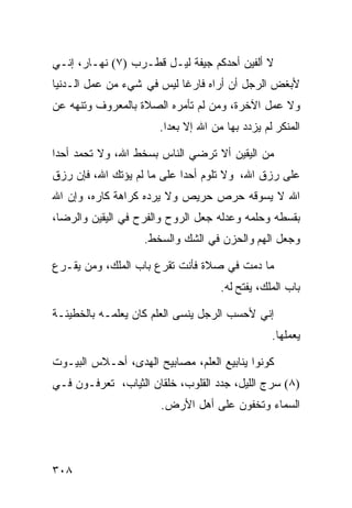 ‫ﻻ ﺃﻟﻔﻴﻥ ﺃﺤﺩﻜﻡ ﺠﻴﻔﺔ ﻟﻴـل ﻗﻁـﺭﺏ )٧( ﻨﻬـﺎﺭ، ﺇﻨـﻲ‬
‫ﻷﺒﻐﺽ ﺍﻟﺭﺠل ﺃﻥ ﺃﺭﺍﻩ ﻓﺎﺭﻏﺎ ﻟﻴﺱ ﻓﻲ ﺸﻲﺀ ﻤﻥ ﻋﻤل ﺍﻟـﺩﻨﻴﺎ‬
‫ﻭﻻ ﻋﻤل ﺍﻵﺨﺭﺓ، ﻭﻤﻥ ﻟﻡ ﺘﺄﻤﺭﻩ ﺍﻟﺼﻼﺓ ﺒﺎﻟﻤﻌﺭﻭﻑ ﻭﺘﻨﻬﻪ ﻋﻥ‬
                      ‫ﺍﻟﻤﻨﻜﺭ ﻟﻡ ﻴﺯﺩﺩ ﺒﻬﺎ ﻤﻥ ﺍﷲ ﺇﻻ ﺒﻌﺩﺍ.‬

‫ﻤﻥ ﺍﻟﻴﻘﻴﻥ ﺃﻻ ﺘﺭﻀﻲ ﺍﻟﻨﺎﺱ ﺒﺴﺨﻁ ﺍﷲ، ﻭﻻ ﺘﺤﻤﺩ ﺃﺤﺩﺍ‬
‫ﻋﻠﻰ ﺭﺯﻕ ﺍﷲ، ﻭﻻ ﺘﻠﻭﻡ ﺃﺤﺩﺍ ﻋﻠﻰ ﻤﺎ ﻟﻡ ﻴﺅﺘﻙ ﺍﷲ، ﻓﺈﻥ ﺭﺯﻕ‬
‫ﺍﷲ ﻻ ﻴﺴﻭﻗﻪ ﺤﺭﺹ ﺤﺭﻴﺹ ﻭﻻ ﻴﺭﺩﻩ ﻜﺭﺍﻫﺔ ﻜﺎﺭﻩ، ﻭﺇﻥ ﺍﷲ‬
‫ﺒﻘﺴﻁﻪ ﻭﺤﻠﻤﻪ ﻭﻋﺩﻟﻪ ﺠﻌل ﺍﻟﺭﻭﺡ ﻭﺍﻟﻔﺭﺡ ﻓﻲ ﺍﻟﻴﻘﻴﻥ ﻭﺍﻟﺭﻀﺎ،‬
                   ‫ﻭﺠﻌل ﺍﻟﻬﻡ ﻭﺍﻟﺤﺯﻥ ﻓﻲ ﺍﻟﺸﻙ ﻭﺍﻟﺴﺨﻁ.‬

‫ﻤﺎ ﺩﻤﺕ ﻓﻲ ﺼﻼﺓ ﻓﺄﻨﺕ ﺘﻘﺭﻉ ﺒﺎﺏ ﺍﻟﻤﻠﻙ، ﻭﻤﻥ ﻴﻘـﺭﻉ‬
                                    ‫ﺒﺎﺏ ﺍﻟﻤﻠﻙ، ﻴﻔﺘﺢ ﻟﻪ.‬

‫ﺇﻨﻲ ﻷﺤﺴﺏ ﺍﻟﺭﺠل ﻴﻨﺴﻰ ﺍﻟﻌﻠﻡ ﻜﺎﻥ ﻴﻌﻠﻤـﻪ ﺒﺎﻟﺨﻁﻴﺌـﺔ‬
                                                ‫ﻴﻌﻤﻠﻬﺎ.‬

‫ﻜﻭﻨﻭﺍ ﻴﻨﺎﺒﻴﻊ ﺍﻟﻌﻠﻡ، ﻤﺼﺎﺒﻴﺢ ﺍﻟﻬﺩﻯ، ﺃﺤـﻼﺱ ﺍﻟﺒﻴـﻭﺕ‬
‫)٨( ﺴﺭﺝ ﺍﻟﻠﻴل، ﺠﺩﺩ ﺍﻟﻘﻠﻭﺏ، ﺨﻠﻘﺎﻥ ﺍﻟﺜﻴﺎﺏ، ﺘﻌﺭﻓـﻭﻥ ﻓـﻲ‬
                       ‫ﺍﻟﺴﻤﺎﺀ ﻭﺘﺨﻔﻭﻥ ﻋﻠﻰ ﺃﻫل ﺍﻷﺭﺽ.‬




‫٨٠٣‬
 