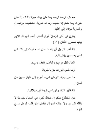 ‫ﻤﻊ ﻜل ﻓﺭﺤﺔ ﺘﺭﺤﺔ ﻭﻤﺎ ﻤﻠﺊ ﺒﻴﺕ ﺤﺒﺭﺓ )١١( ﺇﻻ ﻤﻠﺊ‬
‫ﻋﺒﺭﺓ، ﻭﻤﺎ ﻤﻨﻜﻡ ﺇﻻ ﻀﻴﻑ ﻭﻤﺎ ﻟﻪ ﻋﺎﺭﻴﺔ، ﻓﺎﻟﻀﻴﻑ ﻤﺭﺘﺤـل‬
                                ‫ﻭﺍﻟﻌﺎﺭﻴﺔ ﻤﺅﺩﺍﺓ ﺇﻟﻰ ﺃﻫﻠﻬﺎ.‬

‫ﻴﻜﻭﻥ ﻓﻲ ﺁﺨﺭ ﺍﻟﺯﻤﺎﻥ ﺃﻗﻭﺍﻡ ﺃﻓﻀل ﺃﻋﻤـﺎﻟﻬﻡ ﺍﻟـﺘﻼﻭﻡ‬
                              ‫ﺒﻴﻨﻬﻡ ﻴﺴﻤﻭﻥ ﺍﻷﻨﺘﺎﻥ )٢١(.‬

‫ﺇﺫﺍ ﺃﺤﺏ ﺍﻟﺭﺠل ﺃﻥ ﻴﻨﺼﻑ ﻤﻥ ﻨﻔﺴﻪ ﻓﻠﻴﺄﺕ ﺇﻟﻰ ﺍﻟﻨـﺎﺱ‬
                                 ‫ﺍﻟﺫﻱ ﻴﺤﺏ ﺃﻥ ﻴﺅﺘﻰ ﺇﻟﻴﻪ.‬

            ‫ﺍﻟﺤﻕ ﺜﻘﻴل ﻤﺭﻱﺀ ﻭﺍﻟﺒﺎﻁل ﺨﻔﻴﻑ ﻭﺒﻲﺀ.‬

                     ‫ﺭﺏ ﺸﻬﻭﺓ ﺘﻭﺭﺙ ﺤﺯﻨﺎ ﻁﻭﻴﻼ.‬

‫ﻤﺎ ﻋﻠﻰ ﻭﺠﻪ ﺍﻷﺭﺽ ﺸﻲﺀ ﺃﺤﻭﺝ ﺇﻟﻰ ﻁﻭل ﺴﺠﻥ ﻤﻥ‬
                                                  ‫ﻟﺴﺎﻥ .‬

          ‫ﺇﺫﺍ ﻅﻬﺭ ﺍﻟﺯﻨﺎ ﻭﺍﻟﺭﺒﺎ ﻓﻲ ﻗﺭﻴﺔ ﺃﺫﻥ ﺒﻬﻼﻜﻬﺎ.‬

‫ﻤﻥ ﺍﺴﺘﻁﺎﻉ ﻤﻨﻜﻡ ﺃﻥ ﻴﺠﻌل ﻜﻨﺯﻩ ﻓﻲ ﺍﻟﺴﻤﺎﺀ ﺤﻴـﺙ ﻻ‬
‫ﻴﺄﻜﻠﻪ ﺍﻟﺴﻭﺱ ﻭﻻ ﻴﻨﺎﻟﻪ ﺍﻟﺴﺭﺍﻕ ﻓﻠﻴﻔﻌل، ﻓﺈﻥ ﻗﻠﺏ ﺍﻟﺭﺠل ﻤـﻊ‬
                                                  ‫ﻜﻨﺯﻩ .‬




‫٠١٣‬
 