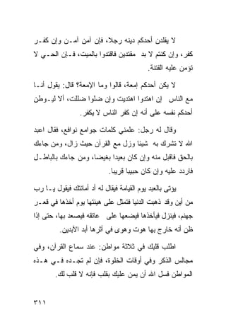 ‫ﻻ ﻴﻘﻠﺩﻥ ﺃﺤﺩﻜﻡ ﺩﻴﻨﻪ ﺭﺠﻼ، ﻓﺈﻥ ﺁﻤﻥ ﺁﻤـﻥ ﻭﺇﻥ ﻜﻔـﺭ‬
‫ﻜﻔﺭ، ﻭﺇﻥ ﻜﻨﺘﻡ ﻻ ﺒﺩ ﻤﻘﺘﺩﻴﻥ ﻓﺎﻗﺘﺩﻭﺍ ﺒﺎﻟﻤﻴﺕ، ﻓـﺈﻥ ﺍﻟﺤـﻲ ﻻ‬
                                            ‫ﺘﺅﻤﻥ ﻋﻠﻴﻪ ﺍﻟﻔﺘﻨﺔ.‬

‫ﻻ ﻴﻜﻥ ﺃﺤﺩﻜﻡ ﺇﻤﻌﺔ، ﻗﺎﻟﻭﺍ ﻭﻤﺎ ﺍﻹﻤﻌﺔ؟ ﻗﺎل: ﻴﻘﻭل ﺃﻨـﺎ‬
‫ﻤﻊ ﺍﻟﻨﺎﺱ ﺇﻥ ﺍﻫﺘﺩﻭﺍ ﺍﻫﺘﺩﻴﺕ ﻭﺇﻥ ﻀﻠﻭﺍ ﻀﻠﻠﺕ، ﺃﻻ ﻟﻴـﻭﻁﻥ‬
                 ‫ﺃﺤﺩﻜﻡ ﻨﻔﺴﻪ ﻋﻠﻰ ﺃﻨﻪ ﺇﻥ ﻜﻔﺭ ﺍﻟﻨﺎﺱ ﻻ ﻴﻜﻔﺭ.‬

‫ﻭﻗﺎل ﻟﻪ ﺭﺠل: ﻋﻠﻤﻨﻲ ﻜﻠﻤﺎﺕ ﺠﻭﺍﻤﻊ ﻨﻭﺍﻓﻊ، ﻓﻘﺎل ﺍﻋﺒﺩ‬
‫ﺍﷲ ﻻ ﺘﺸﺭﻙ ﺒﻪ ﺸﻴﺌﺎ ﻭﺯل ﻤﻊ ﺍﻟﻘﺭﺁﻥ ﺤﻴﺙ ﺯﺍل، ﻭﻤﻥ ﺠﺎﺀﻙ‬
‫ﺒﺎﻟﺤﻕ ﻓﺎﻗﺒل ﻤﻨﻪ ﻭﺇﻥ ﻜﺎﻥ ﺒﻌﻴﺩﺍ ﺒﻐﻴﻀﺎ، ﻭﻤﻥ ﺠﺎﺀﻙ ﺒﺎﻟﺒﺎﻁـل‬
                            ‫ﻓﺎﺭﺩﺩ ﻋﻠﻴﻪ ﻭﺇﻥ ﻜﺎﻥ ﺤﺒﻴﺒﺎ ﻗﺭﻴﺒﺎ.‬

‫ﻴﺅﺘﻰ ﺒﺎﻟﻌﺒﺩ ﻴﻭﻡ ﺍﻟﻘﻴﺎﻤﺔ ﻓﻴﻘﺎل ﻟﻪ ﺃﺩ ﺃﻤﺎﻨﺘﻙ ﻓﻴﻘﻭل ﻴـﺎ ﺭﺏ‬
‫ﻤﻥ ﺃﻴﻥ ﻭﻗﺩ ﺫﻫﺒﺕ ﺍﻟﺩﻨﻴﺎ ﻓﺘﻤﺜل ﻋﻠﻰ ﻫﻴﺌﺘﻬﺎ ﻴﻭﻡ ﺃﺨﺫﻫﺎ ﻓﻲ ﻗﻌـﺭ‬
‫ﺠﻬﻨﻡ، ﻓﻴﻨﺯل ﻓﻴﺄﺨﺫﻫﺎ ﻓﻴﻀﻌﻬﺎ ﻋﻠﻰ ﻋﺎﺘﻘﻪ ﻓﻴﺼﻌﺩ ﺒﻬﺎ، ﺤﺘﻰ ﺇﺫﺍ‬
          ‫ﻅﻥ ﺃﻨﻪ ﺨﺎﺭﺝ ﺒﻬﺎ ﻫﻭﺕ ﻭﻫﻭﻯ ﻓﻲ ﺃﺜﺭﻫﺎ ﺃﺒﺩ ﺍﻵﺒﺩﻴﻥ.‬

‫ﺍﻁﻠﺏ ﻗﻠﺒﻙ ﻓﻲ ﺜﻼﺜﺔ ﻤﻭﺍﻁﻥ: ﻋﻨﺩ ﺴﻤﺎﻉ ﺍﻟﻘﺭﺁﻥ، ﻭﻓﻲ‬
‫ﻤﺠﺎﻟﺱ ﺍﻟﺫﻜﺭ ﻭﻓﻲ ﺃﻭﻗﺎﺕ ﺍﻟﺨﻠﻭﺓ، ﻓﺈﻥ ﻟﻡ ﺘﺠـﺩﻩ ﻓـﻲ ﻫـﺫﻩ‬
        ‫ﺍﻟﻤﻭﺍﻁﻥ ﻓﺴل ﺍﷲ ﺃﻥ ﻴﻤﻥ ﻋﻠﻴﻙ ﺒﻘﻠﺏ ﻓﺈﻨﻪ ﻻ ﻗﻠﺏ ﻟﻙ.‬


‫١١٣‬
 