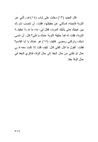 ‫ﻗﺎل ﺍﻟﺠﻨﻴﺩ )٣١( ﺩﺨﻠﺕ ﻋﻠﻰ ﺸﺎﺏ )٤١( ﻓﺴـﺄﻟﻨﻲ ﻋﻥ‬
‫ﺍﻟﺘﻭﺒﺔ ﻓﺄﺠﺒﺘﻪ، ﻓﺴﺄﻟﻨﻲ ﻋﻥ ﺤﻘﻴﻘﺘﻬﺎ، ﻓﻘﻠﺕ: ﺃﻥ ﺘﻨﺼﺏ ﺫﻨﺒـﻙ‬
‫ﺒﻴﻥ ﻋﻴﻨﻴﻙ ﺤﺘﻰ ﻴﺄﺘﻴﻙ ﺍﻟﻤﻭﺕ، ﻓﻘﺎل ﻟﻲ: ﻤﻪ، ﻤﺎ ﻫـﺫﺍ ﺤﻘﻴﻘـﺔ‬
‫ﺍﻟﺘﻭﺒﺔ، ﻓﻘﻠﺕ ﻟﻪ ﻓﻤﺎ ﺤﻘﻴﻘﺔ ﺍﻟﺘﻭﺒﺔ ﻋﻨﺩﻙ ﻴﺎ ﻓﺘﻰ؟ ﻗﺎل: ﺃﻥ ﺘﻨﺴﻰ‬
‫ﺫﻨﺒﻙ، ﻭﺘﺭﻜﻨﻲ ﻭﻤﻀﻰ. ﻓﻜﻴﻑ )٥١( ﻫﻭ ﻋﻨﺩﻙ ﻴﺎ ﺃﺒﺎ ﺍﻟﻘﺎﺴﻡ؟‬
‫ﻓﻘﻠﺕ: ﺍﻟﻘﻭل ﻤﺎ ﻗﺎل ﺍﻟﻔﺘﻰ ﻗﺎل: ﻜﻴﻑ ﻗﻠﺕ ﺇﺫﺍ ﻜﻨﺕ ﻤﻌﻪ ﻓـﻲ‬
‫ﺤﺎل ﺜﻡ ﻨﻘﻠﻨﻲ ﻤﻥ ﺤﺎل ﺍﻟﺠﻔﺎ ﺇﻟﻰ ﺤﺎل ﺍﻟﻭﻓﺎ، ﻓﺫﻜﺭﻱ ﻟﻠﺠﻔﺎ ﻓﻲ‬
                                            ‫ﺤﺎل ﺍﻟﻭﻓﺎ ﺠﻔﺎ.‬




‫٢١٣‬
 