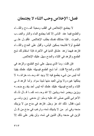 ‫א‬                    ‫:א‬

‫ﻻ ﻴﺠﺘﻤﻊ ﺍﻹﺨﻼﺹ ﻓﻲ ﺍﻟﻘﻠﺏ ﻭﻤﺤﺒﺔ ﺍﻟﻤـﺩﺡ ﻭﺍﻟﺜﻨـﺎﺀ‬
‫ﻭﺍﻟﻁﻤﻊ ﻓﻴﻤﺎ ﻋﻨﺩ ﺍﻟﻨﺎﺱ ﺇﻻ ﻜﻤﺎ ﻴﺠﺘﻤﻊ ﺍﻟﻤﺎﺀ ﻭﺍﻟﻨﺎﺭ ﻭﺍﻟﻀـﺏ‬
‫ﻭﺍﻟﺤﻭﺕ . ﻓﺈﺫﺍ ﺤﺩﺜﺘﻙ ﻨﻔﺴﻙ ﺒﻁﻠﺏ ﺍﻹﺨﻼﺹ ﻓﺄﻗﺒـل ﻋﻠـﻰ‬
‫ﺍﻟﻁﻤﻊ ﺃﻭﻻ ﻓﺎﺫﺒﺤﻪ ﺒﺴﻜﻴﻥ ﺍﻟﻴﺄﺱ، ﻭﺃﻗﺒل ﻋﻠﻰ ﺍﻟﻤﺩﺡ ﻭﺍﻟﺜﻨـﺎﺀ‬
‫ﻓﺎﺯﻫﺩ ﻓﻴﻬﻤﺎ ﺯﻫﺩ ﻋﺸﺎﻕ ﺍﻟﺩﻨﻴﺎ ﻓﻲ ﺍﻵﺨﺭﺓ، ﻓﺈﺫﺍ ﺍﺴﺘﻘﺎﻡ ﻟﻙ ﺫﺒﺢ‬
      ‫ﺍﻟﻁﻤﻊ ﻭﺍﻟﺯﻫﺩ ﻓﻲ ﺍﻟﺜﻨﺎﺀ ﻭﺍﻟﻤﺩﺡ ﺴﻬل ﻋﻠﻴﻙ ﺍﻹﺨﻼﺹ.‬

‫ﻓﺈﻥ ﻗﻠﺕ: ﻭﻤﺎ ﺍﻟﺫﻱ ﻴﺴﻬل ﻋﻠﻲ ﺫﺒﺢ ﺍﻟﻁﻤﻊ، ﻭﺍﻟﺯﻫﺩ ﻓﻲ‬
‫ﺍﻟﺜﻨﺎﺀ ﻭﺍﻟﻤﺩﺡ؟ ﻗﻠﺕ: ﺃﻤﺎ ﺫﺒﺢ ﺍﻟﻁﻤﻊ ﻓﻴﺴﻬﻠﻪ ﻋﻠﻴﻙ ﻋﻠﻤﻙ ﻴﻘﻴﻨﺎ‬
‫ﺃﻨﻪ ﻟﻴﺱ ﻤﻥ ﺸﻲﺀ ﻴﻁﻤﻊ ﻓﻴﻪ ﺇﻻ ﻭﺒﻴﺩ ﺍﷲ ﻭﺤـﺩﻩ ﺨﺯﺍﺌﻨـﻪ ﻻ‬
‫ﻴﻤﻠﻜﻬﺎ ﻏﻴﺭﻩ ﻭﻻ ﻴﺅﺘﻲ ﺍﻟﻌﺒﺩ ﻤﻨﻬﺎ ﺸﻴﺌﺎ ﺴﻭﺍﻩ. ﻭﺃﻤﺎ ﺍﻟﺯﻫﺩ ﻓـﻲ‬
‫ﺍﻟﺜﻨﺎﺀ ﻭﺍﻟﻤﺩﺡ ﻓﻴﺴﻬﻠﻪ ﻋﻠﻴﻙ ﻋﻠﻤﻙ ﺃﻨﻪ ﻟﻴﺱ ﺃﺤﺩ ﻴﻨﻔـﻊ ﻤﺩﺤـﻪ‬
‫ﻭﻴﺯﻴﻥ ﻭﻴﻀﺭ ﺫﻤﻪ ﻭﻴﺸﻴﻥ ﺇﻻ ﺍﷲ ﻭﺤـﺩﻩ، ﻜﻤـﺎ ﻗـﺎل ﺫﻟـﻙ‬
‫ﺍﻷﻋﺭﺍﺒﻲ ﻟﻠﻨﺒﻲ ﺼﻠﻰ ﺍﷲ ﻋﻠﻴﻪ ﻭﺴﻠﻡ: ﺇﻥ ﻤﺩﺤﻲ ﺯﻴﻥ ﻭﺫﻤـﻲ‬
‫ﺸﻴ‪‬ﻥ، ﻓﻘﺎل: ﺫﻟﻙ ﺍﷲ ﻋﺯ ﻭﺠل. ﻓﺎﺯﻫﺩ ﻓﻲ ﻤﺩﺡ ﻤﻥ ﻻ ﻴﺯﻴﻨﻙ‬
                                                 ‫ﹶ‬
‫ﻤﺩﺤﻪ ﻭﻓﻲ ﺫﻡ ﻤﻥ ﻻ ﻴﺸﻴﻨﻙ ﺫﻤﻪ، ﻭﺍﺭﻏﺏ ﻓﻲ ﻤﺩﺡ ﻤﻥ ﻜـل‬
‫ﺍﻟﺯﻴﻥ ﻓﻲ ﻤﺩﺤﻪ ﻭﻜل ﺍﻟﺸﻴﻥ ﻓﻲ ﺫﻤﻪ، ﻭﻟﻥ ﻴﻘﺩﺭ ﻋﻠﻰ ﺫﻟﻙ ﺇﻻ‬


‫٣١٣‬
 