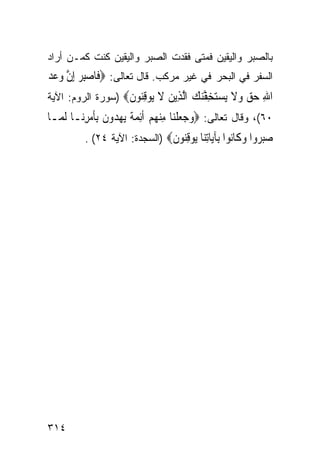 ‫ﺒﺎﻟﺼﺒﺭ ﻭﺍﻟﻴﻘﻴﻥ ﻓﻤﺘﻰ ﻓﻘﺩﺕ ﺍﻟﺼﺒﺭ ﻭﺍﻟﻴﻘﻴﻥ ﻜﻨﺕ ﻜﻤـﻥ ﺃﺭﺍﺩ‬
‫ﺍﻟﺴﻔﺭ ﻓﻲ ﺍﻟﺒﺤﺭ ﻓﻲ ﻏﻴﺭ ﻤﺭﻜﺏ. ﻗﺎل ﺘﻌﺎﻟﻰ: ‪‬ﻓﹶﺎﺻﺒﺮ ِﺇﻥ ﻭﻋﺪ‬
‫‪  ِ‬ﱠ ‪  ‬‬
‫ﺍﷲ ﺣﻖ ﻭﻻ ﻳﺴﺘﺨﻔﻨﻚ ﺍﻟ ِﻳﻦ ﻻ ‪‬ﻮﻗ‪‬ﻮﻥ‪) ‬ﺴﻭﺭﺓ ﺍﻟﺭﻭﻡ: ﺍﻵﻴﺔ‬
                   ‫ِ ‪   ‬ﹶ ‪ ِ  ‬ﱠ‪  ‬ﱠﺬ ‪ ‬ﹶ ﻳ ِﻨ ﹶ‬
‫٠٦(، ﻭﻗﺎل ﺘﻌﺎﻟﻰ: ‪‬ﻭﺟﻌﻠﻨ‪‬ﺎ ﻣﻨﻬﻢ ﹶﺃِﺋﻤﺔ ‪‬ﻳﻬ ‪‬ﻭﻥ ِﺑﺄﻣﺮﻧ‪‬ـﺎ ﹶﻟ ‪‬ـﺎ‬
  ‫ﻤ‬        ‫‪   ‬ﹾ ِ ‪    ‬ﹰ ‪‬ﺪ ﹶ ﹶ ‪ِ ‬‬
          ‫ﺻﺒ ‪‬ﻭﺍ ﻭ ﹶﺎ‪‬ﻮﺍ ِﺂ‪‬ﺎﺗ‪‬ﺎ ‪‬ﻮﻗ‪‬ﻮﻥ‪) ‬ﺍﻟﺴﺠﺩﺓ: ﺍﻵﻴﺔ ٤٢( .‬
                               ‫‪‬ﺮ ‪‬ﻛ ﻧ ﺑ ﻳ ِﻨ ﻳ ِﻨ ﹶ‬




‫٤١٣‬
 