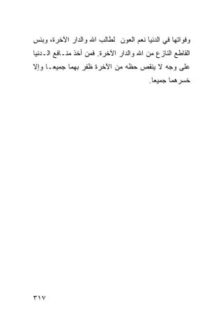 ‫ﻭﻓﻭﺍﺘﻬﺎ ﻓﻲ ﺍﻟﺩﻨﻴﺎ ﻨﻌﻡ ﺍﻟﻌﻭﻥ ﻟﻁﺎﻟﺏ ﺍﷲ ﻭﺍﻟﺩﺍﺭ ﺍﻵﺨﺭﺓ، ﻭﺒﺌﺱ‬
‫ﺍﻟﻘﺎﻁﻊ ﺍﻟﻨﺎﺯﻉ ﻤﻥ ﺍﷲ ﻭﺍﻟﺩﺍﺭ ﺍﻵﺨﺭﺓ. ﻓﻤﻥ ﺃﺨﺫ ﻤﻨـﺎﻓﻊ ﺍﻟـﺩﻨﻴﺎ‬
‫ﻋﻠﻰ ﻭﺠﻪ ﻻ ﻴﻨﻘﺹ ﺤﻅﻪ ﻤﻥ ﺍﻵﺨﺭﺓ ﻅﻔﺭ ﺒﻬﻤﺎ ﺠﻤﻴﻌـﺎ ﻭﺇﻻ‬
                                         ‫ﺨﺴﺭﻫﻤﺎ ﺠﻤﻴﻌﺎ.‬




‫٧١٣‬
 