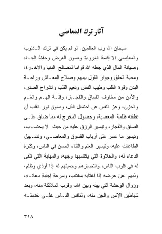 ‫א‬

‫ﺴﺒﺤﺎﻥ ﺍﷲ ﺭﺏ ﺍﻟﻌﺎﻟﻤﻴﻥ. ﻟﻭ ﻟﻡ ﻴﻜﻥ ﻓﻲ ﺘﺭﻙ ﺍﻟـﺫﻨﻭﺏ‬
‫ﻭﺍﻟﻤﻌﺎﺼﻲ ﺇﻻ ﺇﻗﺎﻤﺔ ﺍﻟﻤﺭﻭﺀﺓ ﻭﺼﻭﻥ ﺍﻟﻌﺭﺽ ﻭﺤﻔﻅ ﺍﻟﺠـﺎﻩ‬
‫ﻭﺼﻴﺎﻨﺔ ﺍﻟﻤﺎل ﺍﻟﺫﻱ ﺠﻌﻠﻪ ﺍﷲ ﻗﻭﺍﻤﺎ ﻟﻤﺼﺎﻟﺢ ﺍﻟﺩﻨﻴﺎ ﻭﺍﻵﺨـﺭﺓ،‬
‫ﻭﻤﺤﺒﺔ ﺍﻟﺨﻠﻕ ﻭﺠﻭﺍﺯ ﺍﻟﻘﻭل ﺒﻴﻨﻬﻡ ﻭﺼﻼﺡ ﺍﻟﻤﻌـﺎﺵ ﻭﺭﺍﺤـﺔ‬
‫ﺍﻟﺒﺩﻥ ﻭﻗﻭﺓ ﺍﻟﻘﻠﺏ ﻭﻁﻴﺏ ﺍﻟﻨﻔﺱ ﻭﻨﻌﻴﻡ ﺍﻟﻘﻠﺏ ﻭﺍﻨﺸﺭﺍﺡ ﺍﻟﺼﺩﺭ،‬
‫ﻭﺍﻷﻤﻥ ﻤﻥ ﻤﺨﺎﻭﻑ ﺍﻟﻔﺴﺎﻕ ﻭﺍﻟﻔﺠـﺎﺭ، ﻭﻗﻠـﺔ ﺍﻟﻬـﻡ ﻭﺍﻟﻐـﻡ‬
‫ﻭﺍﻟﺤﺯﻥ، ﻭﻋﺯ ﺍﻟﻨﻔﺱ ﻋﻥ ﺍﺤﺘﻤﺎل ﺍﻟﺫل، ﻭﺼﻭﻥ ﻨﻭﺭ ﺍﻟﻘﻠﺏ ﺃﻥ‬
‫ﺘﻁﻔﺌﻪ ﻅﻠﻤﺔ ﺍﻟﻤﻌﺼﻴﺔ، ﻭﺤﺼﻭل ﺍﻟﻤﺨﺭﺝ ﻟﻪ ﻤﻤﺎ ﻀﺎﻕ ﻋﻠـﻰ‬
‫ﺍﻟﻔﺴﺎﻕ ﻭﺍﻟﻔﺠﺎﺭ، ﻭﺘﻴﺴﻴﺭ ﺍﻟﺭﺯﻕ ﻋﻠﻴﻪ ﻤﻥ ﺤﻴﺙ ﻻ ﻴﺤﺘﺴـﺏ،‬
‫ﻭﺘﻴﺴﻴﺭ ﻤﺎ ﻋﺴﺭ ﻋﻠﻰ ﺃﺭﺒﺎﺏ ﺍﻟﻔﺴﻭﻕ ﻭﺍﻟﻤﻌﺎﺼـﻲ، ﻭﺘﺴـﻬﻴل‬
‫ﺍﻟﻁﺎﻋﺎﺕ ﻋﻠﻴﻪ، ﻭﺘﻴﺴﻴﺭ ﺍﻟﻌﻠﻡ ﻭﺍﻟﺜﻨﺎﺀ ﺍﻟﺤﺴﻥ ﻓﻲ ﺍﻟﻨﺎﺱ، ﻭﻜﺜﺭﺓ‬
‫ﺍﻟﺩﻋﺎﺀ ﻟﻪ، ﻭﺍﻟﺤﻼﻭﺓ ﺍﻟﺘﻲ ﻴﻜﺘﺴﺒﻬﺎ ﻭﺠﻬﻪ، ﻭﺍﻟﻤﻬﺎﺒﺔ ﺍﻟﺘﻲ ﺘﻠﻘﻰ‬
‫ﻟﻪ ﻓﻲ ﻗﻠﻭﺏ ﺍﻟﻨﺎﺱ، ﻭﺍﻨﺘﺼﺎﺭﻫﻡ ﻭﺤﻤﻴﺘﻬﻡ ﻟﻪ ﺇﺫﺍ ﺃﻭﺫﻱ ﻭﻅﻠﻡ،‬
‫ﻭﺫﺒﻬﻡ ﻋﻥ ﻋﺭﻀﻪ ﺇﺫﺍ ﺍﻏﺘﺎﺒﻪ ﻤﻐﺘﺎﺏ، ﻭﺴﺭﻋﺔ ﺇﺠﺎﺒﺔ ﺩﻋﺎﺌـﻪ،‬
‫ﻭﺯﻭﺍل ﺍﻟﻭﺤﺸﺔ ﺍﻟﺘﻲ ﺒﻴﻨﻪ ﻭﺒﻴﻥ ﺍﷲ، ﻭﻗﺭﺏ ﺍﻟﻤﻼﺌﻜﺔ ﻤﻨﻪ، ﻭﺒﻌﺩ‬
‫ﺸﻴﺎﻁﻴﻥ ﺍﻹﻨﺱ ﻭﺍﻟﺠﻥ ﻤﻨﻪ، ﻭﺘﻨﺎﻓﺱ ﺍﻟﻨـﺎﺱ ﻋﻠـﻰ ﺨﺩﻤﺘـﻪ‬


‫٨١٣‬
 