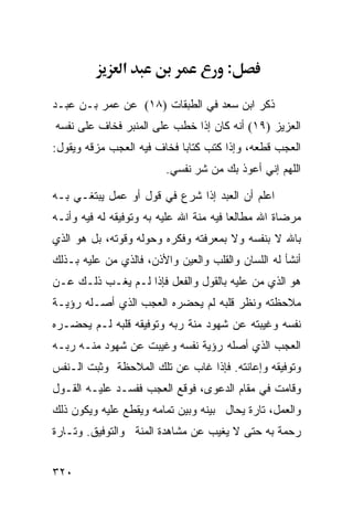 ‫א‬                      ‫:‬

‫ﺫﻜﺭ ﺍﺒﻥ ﺴﻌﺩ ﻓﻲ ﺍﻟﻁﺒﻘﺎﺕ )٨١( ﻋﻥ ﻋﻤﺭ ﺒـﻥ ﻋﺒـﺩ‬
‫ﺍﻟﻌﺯﻴﺯ )٩١( ﺃﻨﻪ ﻜﺎﻥ ﺇﺫﺍ ﺨﻁﺏ ﻋﻠﻰ ﺍﻟﻤﻨﺒﺭ ﻓﺨﺎﻑ ﻋﻠﻰ ﻨﻔﺴﻪ‬
‫ﺍﻟﻌﺠﺏ ﻗﻁﻌﻪ، ﻭﺇﺫﺍ ﻜﺘﺏ ﻜﺘﺎﺒﺎ ﻓﺨﺎﻑ ﻓﻴﻪ ﺍﻟﻌﺠﺏ ﻤﺯﻗﻪ ﻭﻴﻘﻭل:‬
                         ‫ﺍﻟﻠﻬﻡ ﺇﻨﻲ ﺃﻋﻭﺫ ﺒﻙ ﻤﻥ ﺸﺭ ﻨﻔﺴﻲ.‬

‫ﺍﻋﻠﻡ ﺃﻥ ﺍﻟﻌﺒﺩ ﺇﺫﺍ ﺸﺭﻉ ﻓﻲ ﻗﻭل ﺃﻭ ﻋﻤل ﻴﺒﺘﻐـﻲ ﺒـﻪ‬
‫ﻤﺭﻀﺎﺓ ﺍﷲ ﻤﻁﺎﻟﻌﺎ ﻓﻴﻪ ﻤﻨﺔ ﺍﷲ ﻋﻠﻴﻪ ﺒﻪ ﻭﺘﻭﻓﻴﻘﻪ ﻟﻪ ﻓﻴﻪ ﻭﺃﻨـﻪ‬
‫ﺒﺎﷲ ﻻ ﺒﻨﻔﺴﻪ ﻭﻻ ﺒﻤﻌﺭﻓﺘﻪ ﻭﻓﻜﺭﻩ ﻭﺤﻭﻟﻪ ﻭﻗﻭﺘﻪ، ﺒل ﻫﻭ ﺍﻟﺫﻱ‬
‫ﺃﻨﺸﺄ ﻟﻪ ﺍﻟﻠﺴﺎﻥ ﻭﺍﻟﻘﻠﺏ ﻭﺍﻟﻌﻴﻥ ﻭﺍﻷﺫﻥ، ﻓﺎﻟﺫﻱ ﻤﻥ ﻋﻠﻴﻪ ﺒـﺫﻟﻙ‬
‫ﻫﻭ ﺍﻟﺫﻱ ﻤﻥ ﻋﻠﻴﻪ ﺒﺎﻟﻘﻭل ﻭﺍﻟﻔﻌل ﻓﺈﺫﺍ ﻟـﻡ ﻴﻐـﺏ ﺫﻟـﻙ ﻋـﻥ‬
‫ﻤﻼﺤﻅﺘﻪ ﻭﻨﻅﺭ ﻗﻠﺒﻪ ﻟﻡ ﻴﺤﻀﺭﻩ ﺍﻟﻌﺠﺏ ﺍﻟﺫﻱ ﺃﺼـﻠﻪ ﺭﺅﻴـﺔ‬
‫ﻨﻔﺴﻪ ﻭﻏﻴﺒﺘﻪ ﻋﻥ ﺸﻬﻭﺩ ﻤﻨﺔ ﺭﺒﻪ ﻭﺘﻭﻓﻴﻘﻪ ﻗﻠﺒﻪ ﻟـﻡ ﻴﺤﻀـﺭﻩ‬
‫ﺍﻟﻌﺠﺏ ﺍﻟﺫﻱ ﺃﺼﻠﻪ ﺭﺅﻴﺔ ﻨﻔﺴﻪ ﻭﻏﻴﺒﺕ ﻋﻥ ﺸﻬﻭﺩ ﻤﻨـﻪ ﺭﺒـﻪ‬
‫ﻭﺘﻭﻓﻴﻘﻪ ﻭﺇﻋﺎﻨﺘﻪ. ﻓﺈﺫﺍ ﻏﺎﺏ ﻋﻥ ﺘﻠﻙ ﺍﻟﻤﻼﺤﻅﺔ ﻭﺜﺒﺕ ﺍﻟـﻨﻔﺱ‬
‫ﻭﻗﺎﻤﺕ ﻓﻲ ﻤﻘﺎﻡ ﺍﻟﺩﻋﻭﻯ، ﻓﻭﻗﻊ ﺍﻟﻌﺠﺏ ﻓﻔﺴـﺩ ﻋﻠﻴـﻪ ﺍﻟﻘـﻭل‬
‫ﻭﺍﻟﻌﻤل، ﺘﺎﺭﺓ ﻴﺤﺎل ﺒﻴﻨﻪ ﻭﺒﻴﻥ ﺘﻤﺎﻤﻪ ﻭﻴﻘﻁﻊ ﻋﻠﻴﻪ ﻭﻴﻜﻭﻥ ﺫﻟﻙ‬
‫ﺭﺤﻤﺔ ﺒﻪ ﺤﺘﻰ ﻻ ﻴﻐﻴﺏ ﻋﻥ ﻤﺸﺎﻫﺩﺓ ﺍﻟﻤﻨﺔ ﻭﺍﻟﺘﻭﻓﻴﻕ. ﻭﺘـﺎﺭﺓ‬


‫٠٢٣‬
 