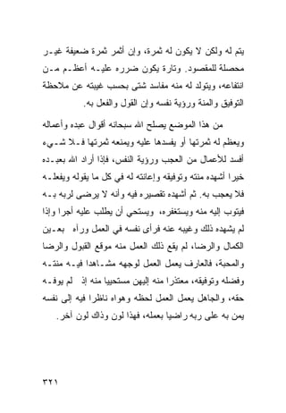 ‫ﻴﺘﻡ ﻟﻪ ﻭﻟﻜﻥ ﻻ ﻴﻜﻭﻥ ﻟﻪ ﺜﻤﺭﺓ، ﻭﺇﻥ ﺃﺜﻤﺭ ﺜﻤﺭﺓ ﻀﻌﻴﻔﺔ ﻏﻴـﺭ‬
‫ﻤﺤﺼﻠﺔ ﻟﻠﻤﻘﺼﻭﺩ. ﻭﺘﺎﺭﺓ ﻴﻜﻭﻥ ﻀﺭﺭﻩ ﻋﻠﻴـﻪ ﺃﻋﻅـﻡ ﻤـﻥ‬
‫ﺍﻨﺘﻔﺎﻋﻪ، ﻭﻴﺘﻭﻟﺩ ﻟﻪ ﻤﻨﻪ ﻤﻔﺎﺴﺩ ﺸﺘﻰ ﺒﺤﺴﺏ ﻏﻴﺒﺘﻪ ﻋﻥ ﻤﻼﺤﻅﺔ‬
           ‫ﺍﻟﺘﻭﻓﻴﻕ ﻭﺍﻟﻤﻨﺔ ﻭﺭﺅﻴﺔ ﻨﻔﺴﻪ ﻭﺇﻥ ﺍﻟﻘﻭل ﻭﺍﻟﻔﻌل ﺒﻪ.‬

‫ﻤﻥ ﻫﺫﺍ ﺍﻟﻤﻭﻀﻊ ﻴﺼﻠﺢ ﺍﷲ ﺴﺒﺤﺎﻨﻪ ﺃﻗﻭﺍل ﻋﺒﺩﻩ ﻭﺃﻋﻤﺎﻟﻪ‬
‫ﻭﻴﻌﻅﻡ ﻟﻪ ﺜﻤﺭﺘﻬﺎ ﺃﻭ ﻴﻔﺴﺩﻫﺎ ﻋﻠﻴﻪ ﻭﻴﻤﻨﻌﻪ ﺜﻤﺭﺘﻬﺎ ﻓـﻼ ﺸـﻲﺀ‬
‫ﺃﻓﺴﺩ ﻟﻸﻋﻤﺎل ﻤﻥ ﺍﻟﻌﺠﺏ ﻭﺭﺅﻴﺔ ﺍﻟﻨﻔﺱ، ﻓﺈﺫﺍ ﺃﺭﺍﺩ ﺍﷲ ﺒﻌﺒـﺩﻩ‬
‫ﺨﻴﺭﺍ ﺃﺸﻬﺩﻩ ﻤﻨﺘﻪ ﻭﺘﻭﻓﻴﻘﻪ ﻭﺇﻋﺎﻨﺘﻪ ﻟﻪ ﻓﻲ ﻜل ﻤﺎ ﻴﻘﻭﻟﻪ ﻭﻴﻔﻌﻠـﻪ‬
‫ﻓﻼ ﻴﻌﺠﺏ ﺒﻪ. ﺜﻡ ﺃﺸﻬﺩﻩ ﺘﻘﺼﻴﺭﻩ ﻓﻴﻪ ﻭﺃﻨﻪ ﻻ ﻴﺭﻀﻰ ﻟﺭﺒﻪ ﺒـﻪ‬
‫ﻓﻴﺘﻭﺏ ﺇﻟﻴﻪ ﻤﻨﻪ ﻭﻴﺴﺘﻐﻔﺭﻩ، ﻭﻴﺴﺘﺤﻲ ﺃﻥ ﻴﻁﻠﺏ ﻋﻠﻴﻪ ﺃﺠﺭﺍ ﻭﺇﺫﺍ‬
‫ﻟﻡ ﻴﺸﻬﺩﻩ ﺫﻟﻙ ﻭﻏﻴﺒﻪ ﻋﻨﻪ ﻓﺭﺃﻯ ﻨﻔﺴﻪ ﻓﻲ ﺍﻟﻌﻤل ﻭﺭﺁﻩ ﺒﻌـﻴﻥ‬
‫ﺍﻟﻜﻤﺎل ﻭﺍﻟﺭﻀﺎ، ﻟﻡ ﻴﻘﻊ ﺫﻟﻙ ﺍﻟﻌﻤل ﻤﻨﻪ ﻤﻭﻗﻊ ﺍﻟﻘﺒﻭل ﻭﺍﻟﺭﻀﺎ‬
‫ﻭﺍﻟﻤﺤﺒﺔ، ﻓﺎﻟﻌﺎﺭﻑ ﻴﻌﻤل ﺍﻟﻌﻤل ﻟﻭﺠﻬﻪ ﻤﺸـﺎﻫﺩﺍ ﻓﻴـﻪ ﻤﻨﺘـﻪ‬
‫ﻭﻓﻀﻠﻪ ﻭﺘﻭﻓﻴﻘﻪ، ﻤﻌﺘﺫﺭﺍ ﻤﻨﻪ ﺇﻟﻴﻬﻥ ﻤﺴﺘﺤﻴﻴﺎ ﻤﻨﻪ ﺇﺫ ﻟﻡ ﻴﻭﻓـﻪ‬
‫ﺤﻘﻪ، ﻭﺍﻟﺠﺎﻫل ﻴﻌﻤل ﺍﻟﻌﻤل ﻟﺤﻅﻪ ﻭﻫﻭﺍﻩ ﻨﺎﻅﺭﺍ ﻓﻴﻪ ﺇﻟﻰ ﻨﻔﺴﻪ‬
   ‫ﻴﻤﻥ ﺒﻪ ﻋﻠﻰ ﺭﺒﻪ ﺭﺍﻀﻴﺎ ﺒﻌﻤﻠﻪ، ﻓﻬﺫﺍ ﻟﻭﻥ ﻭﺫﺍﻙ ﻟﻭﻥ ﺁﺨﺭ.‬




‫١٢٣‬
 