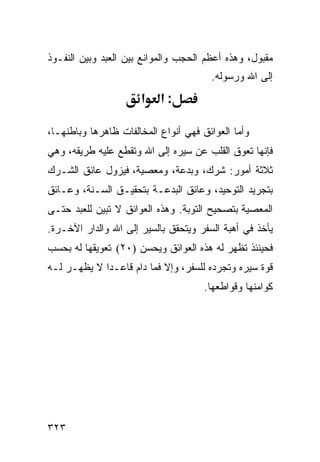 ‫ﻤﻘﺒﻭل، ﻭﻫﺫﻩ ﺃﻋﻅﻡ ﺍﻟﺤﺠﺏ ﻭﺍﻟﻤﻭﺍﻨﻊ ﺒﻴﻥ ﺍﻟﻌﺒﺩ ﻭﺒﻴﻥ ﺍﻟﻨﻔـﻭﺫ‬
                                       ‫ﺇﻟﻰ ﺍﷲ ﻭﺭﺴﻭﻟﻪ.‬
                      ‫א‬    ‫:א‬

‫ﻭﺃﻤﺎ ﺍﻟﻌﻭﺍﺌﻕ ﻓﻬﻲ ﺃﻨﻭﺍﻉ ﺍﻟﻤﺨﺎﻟﻔﺎﺕ ﻅﺎﻫﺭﻫﺎ ﻭﺒﺎﻁﻨﻬـﺎ،‬
‫ﻓﺈﻨﻬﺎ ﺘﻌﻭﻕ ﺍﻟﻘﻠﺏ ﻋﻥ ﺴﻴﺭﻩ ﺇﻟﻰ ﺍﷲ ﻭﺘﻘﻁﻊ ﻋﻠﻴﻪ ﻁﺭﻴﻘﻪ، ﻭﻫﻲ‬
‫ﺜﻼﺜﺔ ﺃﻤﻭﺭ: ﺸﺭﻙ، ﻭﺒﺩﻋﺔ، ﻭﻤﻌﺼﻴﺔ، ﻓﻴﺯﻭل ﻋﺎﺌﻕ ﺍﻟﺸـﺭﻙ‬
‫ﺒﺘﺠﺭﻴﺩ ﺍﻟﺘﻭﺤﻴﺩ، ﻭﻋﺎﺌﻕ ﺍﻟﺒﺩﻋـﺔ ﺒﺘﺤﻘﻴـﻕ ﺍﻟﺴـﻨﺔ، ﻭﻋـﺎﺌﻕ‬
‫ﺍﻟﻤﻌﺼﻴﺔ ﺒﺘﺼﺤﻴﺢ ﺍﻟﺘﻭﺒﺔ. ﻭﻫﺫﻩ ﺍﻟﻌﻭﺍﺌﻕ ﻻ ﺘﺒﻴﻥ ﻟﻠﻌﺒﺩ ﺤﺘـﻰ‬
‫ﻴﺄﺨﺫ ﻓﻲ ﺃﻫﺒﺔ ﺍﻟﺴﻔﺭ ﻭﻴﺘﺤﻘﻕ ﺒﺎﻟﺴﻴﺭ ﺇﻟﻰ ﺍﷲ ﻭﺍﻟﺩﺍﺭ ﺍﻵﺨـﺭﺓ.‬
‫ﻓﺤﻴﻨﺌﺫ ﺘﻅﻬﺭ ﻟﻪ ﻫﺫﻩ ﺍﻟﻌﻭﺍﺌﻕ ﻭﻴﺤﺴﻥ )٠٢( ﺘﻌﻭﻴﻘﻬﺎ ﻟﻪ ﺒﺤﺴﺏ‬
‫ﻗﻭﺓ ﺴﻴﺭﻩ ﻭﺘﺠﺭﺩﻩ ﻟﻠﺴﻔﺭ، ﻭﺇﻻ ﻓﻤﺎ ﺩﺍﻡ ﻗﺎﻋـﺩﺍ ﻻ ﻴﻅﻬـﺭ ﻟـﻪ‬
                                      ‫ﻜﻭﺍﻤﻨﻬﺎ ﻭﻗﻭﺍﻁﻌﻬﺎ.‬




‫٣٢٣‬
 