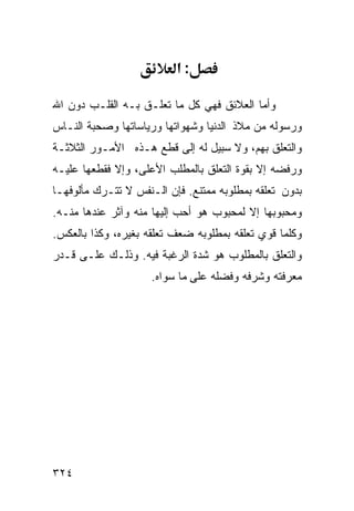 ‫:א‬

‫ﻭﺃﻤﺎ ﺍﻟﻌﻼﺌﻕ ﻓﻬﻲ ﻜل ﻤﺎ ﺘﻌﻠـﻕ ﺒـﻪ ﺍﻟﻘﻠـﺏ ﺩﻭﻥ ﺍﷲ‬
‫ﻭﺭﺴﻭﻟﻪ ﻤﻥ ﻤﻼﺫ ﺍﻟﺩﻨﻴﺎ ﻭﺸﻬﻭﺍﺘﻬﺎ ﻭﺭﻴﺎﺴﺎﺘﻬﺎ ﻭﺼﺤﺒﺔ ﺍﻟﻨـﺎﺱ‬
‫ﻭﺍﻟﺘﻌﻠﻕ ﺒﻬﻡ، ﻭﻻ ﺴﺒﻴل ﻟﻪ ﺇﻟﻰ ﻗﻁﻊ ﻫـﺫﻩ ﺍﻷﻤـﻭﺭ ﺍﻟﺜﻼﺜـﺔ‬
‫ﻭﺭﻓﻀﻪ ﺇﻻ ﺒﻘﻭﺓ ﺍﻟﺘﻌﻠﻕ ﺒﺎﻟﻤﻁﻠﺏ ﺍﻷﻋﻠﻰ، ﻭﺇﻻ ﻓﻘﻁﻌﻬﺎ ﻋﻠﻴـﻪ‬
‫ﺒﺩﻭﻥ ﺘﻌﻠﻘﻪ ﺒﻤﻁﻠﻭﺒﻪ ﻤﻤﺘﻨﻊ. ﻓﺈﻥ ﺍﻟـﻨﻔﺱ ﻻ ﺘﺘـﺭﻙ ﻤﺄﻟﻭﻓﻬـﺎ‬
‫ﻭﻤﺤﺒﻭﺒﻬﺎ ﺇﻻ ﻟﻤﺤﺒﻭﺏ ﻫﻭ ﺃﺤﺏ ﺇﻟﻴﻬﺎ ﻤﻨﻪ ﻭﺁﺜﺭ ﻋﻨﺩﻫﺎ ﻤﻨـﻪ.‬
‫ﻭﻜﻠﻤﺎ ﻗﻭﻱ ﺘﻌﻠﻘﻪ ﺒﻤﻁﻠﻭﺒﻪ ﻀﻌﻑ ﺘﻌﻠﻘﻪ ﺒﻐﻴﺭﻩ، ﻭﻜﺫﺍ ﺒﺎﻟﻌﻜﺱ.‬
‫ﻭﺍﻟﺘﻌﻠﻕ ﺒﺎﻟﻤﻁﻠﻭﺏ ﻫﻭ ﺸﺩﺓ ﺍﻟﺭﻏﺒﺔ ﻓﻴﻪ. ﻭﺫﻟـﻙ ﻋﻠـﻰ ﻗـﺩﺭ‬
                     ‫ﻤﻌﺭﻓﺘﻪ ﻭﺸﺭﻓﻪ ﻭﻓﻀﻠﻪ ﻋﻠﻰ ﻤﺎ ﺴﻭﺍﻩ.‬




‫٤٢٣‬
 