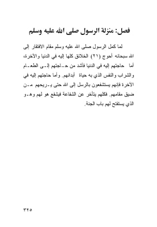 ‫א‬                 ‫א‬        ‫:‬

‫ﻟﻤﺎ ﻜﻤل ﺍﻟﺭﺴﻭل ﺼﻠﻰ ﺍﷲ ﻋﻠﻴﻪ ﻭﺴﻠﻡ ﻤﻘﺎﻡ ﺍﻻﻓﺘﻘﺎﺭ ﺇﻟﻰ‬
‫ﺍﷲ ﺴﺒﺤﺎﻨﻪ ﺃﺤﻭﺝ )١٢( ﺍﻟﺨﻼﺌﻕ ﻜﻠﻬﺎ ﺇﻟﻴﻪ ﻓﻲ ﺍﻟﺩﻨﻴﺎ ﻭﺍﻵﺨﺭﺓ،‬
‫ﺃﻤﺎ ﺤﺎﺠﺘﻬﻡ ﺇﻟﻴﻪ ﻓﻲ ﺍﻟﺩﻨﻴﺎ ﻓﺄﺸﺩ ﻤﻥ ﺤـﺎﺠﺘﻬﻡ ﺇﻟـﻰ ﺍﻟﻁﻌـﺎﻡ‬
‫ﻭﺍﻟﺸﺭﺍﺏ ﻭﺍﻟﻨﻔﺱ ﺍﻟﺫﻱ ﺒﻪ ﺤﻴﺎﺓ ﺃﺒﺩﺍﻨﻬﻡ. ﻭﺃﻤﺎ ﺤﺎﺠﺘﻬﻡ ﺇﻟﻴﻪ ﻓﻲ‬
‫ﺍﻵﺨﺭﺓ ﻓﺈﻨﻬﻡ ﻴﺴﺘﺸﻔﻌﻭﻥ ﺒﺎﻟﺭﺴل ﺇﻟﻰ ﺍﷲ ﺤﺘﻰ ﻴـﺭﻴﺤﻬﻡ ﻤـﻥ‬
‫ﻀﻴﻕ ﻤﻘﺎﻤﻬﻡ. ﻓﻜﻠﻬﻡ ﻴﺘﺄﺨﺭ ﻋﻥ ﺍﻟﺸﻔﺎﻋﺔ ﻓﻴﺸﻔﻊ ﻫﻭ ﻟﻬﻡ ﻭﻫـﻭ‬
                              ‫ﺍﻟﺫﻱ ﻴﺴﺘﻔﺘﺢ ﻟﻬﻡ ﺒﺎﺏ ﺍﻟﺠﻨﺔ.‬




‫٥٢٣‬
 