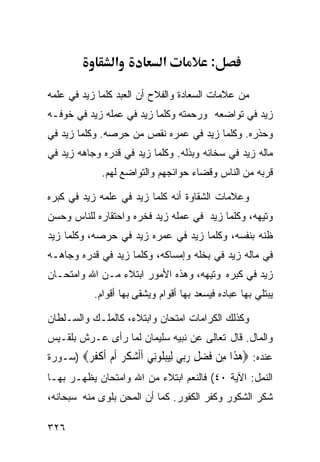 ‫א‬            ‫א‬            ‫:‬

‫ﻤﻥ ﻋﻼﻤﺎﺕ ﺍﻟﺴﻌﺎﺩﺓ ﻭﺍﻟﻔﻼﺡ ﺃﻥ ﺍﻟﻌﺒﺩ ﻜﻠﻤﺎ ﺯﻴﺩ ﻓﻲ ﻋﻠﻤﻪ‬
‫ﺯﻴﺩ ﻓﻲ ﺘﻭﺍﻀﻌﻪ ﻭﺭﺤﻤﺘﻪ ﻭﻜﻠﻤﺎ ﺯﻴﺩ ﻓﻲ ﻋﻤﻠﻪ ﺯﻴﺩ ﻓﻲ ﺨﻭﻓـﻪ‬
‫ﻭﺤﺫﺭﻩ. ﻭﻜﻠﻤﺎ ﺯﻴﺩ ﻓﻲ ﻋﻤﺭﻩ ﻨﻘﺹ ﻤﻥ ﺤﺭﺼﻪ. ﻭﻜﻠﻤﺎ ﺯﻴﺩ ﻓﻲ‬
‫ﻤﺎﻟﻪ ﺯﻴﺩ ﻓﻲ ﺴﺨﺎﺌﻪ ﻭﺒﺫﻟﻪ. ﻭﻜﻠﻤﺎ ﺯﻴﺩ ﻓﻲ ﻗﺩﺭﻩ ﻭﺠﺎﻫﻪ ﺯﻴﺩ ﻓﻲ‬
             ‫ﻗﺭﺒﻪ ﻤﻥ ﺍﻟﻨﺎﺱ ﻭﻗﻀﺎﺀ ﺤﻭﺍﺌﺠﻬﻡ ﻭﺍﻟﺘﻭﺍﻀﻊ ﻟﻬﻡ.‬

‫ﻭﻋﻼﻤﺎﺕ ﺍﻟﺸﻘﺎﻭﺓ ﺃﻨﻪ ﻜﻠﻤﺎ ﺯﻴﺩ ﻓﻲ ﻋﻠﻤﻪ ﺯﻴﺩ ﻓﻲ ﻜﺒﺭﻩ‬
‫ﻭﺘﻴﻬﻪ، ﻭﻜﻠﻤﺎ ﺯﻴﺩ ﻓﻲ ﻋﻤﻠﻪ ﺯﻴﺩ ﻓﺨﺭﻩ ﻭﺍﺤﺘﻘﺎﺭﻩ ﻟﻠﻨﺎﺱ ﻭﺤﺴﻥ‬
‫ﻅﻨﻪ ﺒﻨﻔﺴﻪ، ﻭﻜﻠﻤﺎ ﺯﻴﺩ ﻓﻲ ﻋﻤﺭﻩ ﺯﻴﺩ ﻓﻲ ﺤﺭﺼﻪ، ﻭﻜﻠﻤﺎ ﺯﻴﺩ‬
‫ﻓﻲ ﻤﺎﻟﻪ ﺯﻴﺩ ﻓﻲ ﺒﺨﻠﻪ ﻭﺇﻤﺴﺎﻜﻪ، ﻭﻜﻠﻤﺎ ﺯﻴﺩ ﻓﻲ ﻗﺩﺭﻩ ﻭﺠﺎﻫـﻪ‬
‫ﺯﻴﺩ ﻓﻲ ﻜﺒﺭﻩ ﻭﺘﻴﻬﻪ، ﻭﻫﺫﻩ ﺍﻷﻤﻭﺭ ﺍﺒﺘﻼﺀ ﻤـﻥ ﺍﷲ ﻭﺍﻤﺘﺤـﺎﻥ‬
           ‫ﻴﺒﺘﻠﻲ ﺒﻬﺎ ﻋﺒﺎﺩﻩ ﻓﻴﺴﻌﺩ ﺒﻬﺎ ﺃﻗﻭﺍﻡ ﻭﻴﺸﻘﻰ ﺒﻬﺎ ﺃﻗﻭﺍﻡ.‬

‫ﻭﻜﺫﻟﻙ ﺍﻟﻜﺭﺍﻤﺎﺕ ﺍﻤﺘﺤﺎﻥ ﻭﺍﺒﺘﻼﺀ، ﻜﺎﻟﻤﻠـﻙ ﻭﺍﻟﺴـﻠﻁﺎﻥ‬
‫ﻭﺍﻟﻤﺎل. ﻗﺎل ﺘﻌﺎﻟﻰ ﻋﻥ ﻨﺒﻴﻪ ﺴﻠﻴﻤﺎﻥ ﻟﻤﺎ ﺭﺃﻯ ﻋـﺭﺵ ﺒﻠﻘـﻴﺱ‬
‫ﻋﻨﺩﻩ: ‪‬ﻫ ﹶﺍ ِﻦ ﻓﻀﻞ ﺭ‪‬ﻲ ﻟﻴﺒﻠﻮِﻲ ﺃﺃﺷ ﹸ ‪ ‬ﺃﻡ ﺃﻛ ﹸ ‪) ‬ﺴـﻭﺭﺓ‬
        ‫‪‬ﺬ ﻣ ﹶ ‪ ِ ‬ﺑ ِ‪  ‬ﹸ ‪‬ﻧ ﹶﹶ ‪‬ﻜﺮ ﹶ ‪ ‬ﹶ ﹾﻔﺮ‬
‫ﺍﻟﻨﻤل: ﺍﻵﻴﺔ ٠٤( ﻓﺎﻟﻨﻌﻡ ﺍﺒﺘﻼﺀ ﻤﻥ ﺍﷲ ﻭﺍﻤﺘﺤﺎﻥ ﻴﻅﻬـﺭ ﺒﻬـﺎ‬
‫ﺸﻜﺭ ﺍﻟﺸﻜﻭﺭ ﻭﻜﻔﺭ ﺍﻟﻜﻔﻭﺭ. ﻜﻤﺎ ﺃﻥ ﺍﻟﻤﺤﻥ ﺒﻠﻭﻯ ﻤﻨﻪ ﺴﺒﺤﺎﻨﻪ،‬

‫٦٢٣‬
 