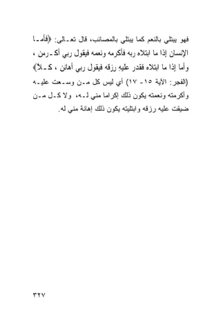 ‫ﻓﻬﻭ ﻴﺒﺘﻠﻲ ﺒﺎﻟﻨﻌﻡ ﻜﻤﺎ ﻴﺒﺘﻠﻲ ﺒﺎﻟﻤﺼﺎﺌﺏ، ﻗﺎل ﺘﻌـﺎﻟﻰ: ‪‬ﻓﺄ ‪‬ـﺎ‬
  ‫ﹶﹶﻣ‬
‫ﺍﻹ‪‬ﻧﺴ‪‬ﺎﻥ ِﺇﺫﹶﺍ ﻣ‪‬ﺎ ﺍ‪‬ﺑﺘﻼ ‪ ‬ﺭ‪‬ﺑ ‪ ‬ﻓﺄﻛﺮﻣﻪ‪ ‬ﻭ‪‬ﻧﻌﻤ ‪ ‬ﻓﻴ ﹸﻮﻝ ﺭ‪‬ﻲ ﹶﺃﻛﹾـﺮﻣﻦ ،‬
  ‫‪ِ ‬‬      ‫‪ ‬ﹶﻩ ‪ ‬ﻪ ﹶﹶ ﹾ ‪    ‬ﻪ ﹶ‪‬ﻘ ﹸ ‪‬ﺑ‬                 ‫ِ ﹸ‬
‫ﻭﹶﺃ ‪‬ﺎ ِﺇﺫﹶﺍ ﻣ‪‬ﺎ ﺍ‪‬ﺑﺘﻼ ‪ ‬ﻓﻘﺪﺭ ﻋﻠﻴﻪ ﺭﺯﻗ ‪ ‬ﻓﻴ ﹸﻮﻝ ﺭ‪‬ﻲ ﹶﺃﻫ‪‬ﺎ‪‬ﻧﻦ ، ﻛﹶـﻼ‪‬‬
 ‫ﱠ‬      ‫ِ‬         ‫‪ ‬ﹶﻩ ﹶ ﹶ ‪   ‬ﹶ ‪  ِ ِ ‬ﹶﻪ ﹶ‪‬ﻘ ﹸ ‪‬ﺑ‬         ‫‪‬ﻣ‬
‫)ﺍﻟﻔﺠﺭ: ﺍﻵﻴﺔ ٥١- ٧١( ﺃﻱ ﻟﻴﺱ ﻜل ﻤـﻥ ﻭﺴـﻌﺕ ﻋﻠﻴـﻪ‬
‫ﻭﺃﻜﺭﻤﺘﻪ ﻭﻨﻌﻤﺘﻪ ﻴﻜﻭﻥ ﺫﻟﻙ ﺇﻜﺭﺍﻤﺎ ﻤﻨﻲ ﻟـﻪ، ﻭﻻ ﻜـل ﻤـﻥ‬
           ‫ﻀﻴﻘﺕ ﻋﻠﻴﻪ ﺭﺯﻗﻪ ﻭﺍﺒﺘﻠﻴﺘﻪ ﻴﻜﻭﻥ ﺫﻟﻙ ﺇﻫﺎﻨﺔ ﻤﻨﻲ ﻟﻪ.‬




‫٧٢٣‬
 