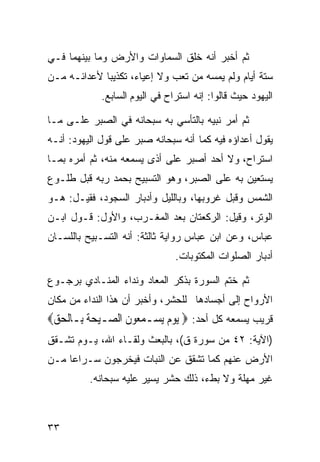 ‫ﺜﻡ ﺃﺨﺒﺭ ﺃﻨﻪ ﺨﻠﻕ ﺍﻟﺴﻤﺎﻭﺍﺕ ﻭﺍﻷﺭﺽ ﻭﻤﺎ ﺒﻴﻨﻬﻤﺎ ﻓـﻲ‬
‫ﺴﺘﺔ ﺃﻴﺎﻡ ﻭﻟﻡ ﻴﻤﺴﻪ ﻤﻥ ﺘﻌﺏ ﻭﻻ ﺇﻋﻴﺎﺀ، ﺘﻜﺫﻴﺒﺎ ﻷﻋﺩﺍﺌـﻪ ﻤـﻥ‬
            ‫ﹰ‬
             ‫ﺍﻟﻴﻬﻭﺩ ﺤﻴﺙ ﻗﺎﻟﻭﺍ: ﺇﻨﻪ ﺍﺴﺘﺭﺍﺡ ﻓﻲ ﺍﻟﻴﻭﻡ ﺍﻟﺴﺎﺒﻊ.‬

‫ﺜﻡ ﺃﻤﺭ ﻨﺒﻴﻪ ﺒﺎﻟﺘﺄﺴﻲ ﺒﻪ ﺴﺒﺤﺎﻨﻪ ﻓﻲ ﺍﻟﺼﺒﺭ ﻋﻠـﻰ ﻤـﺎ‬
‫ﻴﻘﻭل ﺃﻋﺩﺍﺅﻩ ﻓﻴﻪ ﻜﻤﺎ ﺃﻨﻪ ﺴﺒﺤﺎﻨﻪ ﺼﺒﺭ ﻋﻠﻰ ﻗﻭل ﺍﻟﻴﻬﻭﺩ: ﺃﻨـﻪ‬
‫ﺍﺴﺘﺭﺍﺡ، ﻭﻻ ﺃﺤﺩ ﺃﺼﺒﺭ ﻋﻠﻰ ﺃﺫﻯ ﻴﺴﻤﻌﻪ ﻤﻨﻪ، ﺜﻡ ﺃﻤﺭﻩ ﺒﻤـﺎ‬
‫ﻴﺴﺘﻌﻴﻥ ﺒﻪ ﻋﻠﻰ ﺍﻟﺼﺒﺭ، ﻭﻫﻭ ﺍﻟﺘﺴﺒﻴﺢ ﺒﺤﻤﺩ ﺭﺒﻪ ﻗﺒل ﻁﻠـﻭﻉ‬
‫ﺍﻟﺸﻤﺱ ﻭﻗﺒل ﻏﺭﻭﺒﻬﺎ، ﻭﺒﺎﻟﻠﻴل ﻭﺃﺩﺒﺎﺭ ﺍﻟﺴﺠﻭﺩ، ﻓﻘﻴـل: ﻫـﻭ‬
‫ﺍﻟﻭﺘﺭ، ﻭﻗﻴل: ﺍﻟﺭﻜﻌﺘﺎﻥ ﺒﻌﺩ ﺍﻟﻤﻐـﺭﺏ، ﻭﺍﻷﻭل: ﻗـﻭل ﺍﺒـﻥ‬
‫ﻋﺒﺎﺱ، ﻭﻋﻥ ﺍﺒﻥ ﻋﺒﺎﺱ ﺭﻭﺍﻴﺔ ﺜﺎﻟﺜﺔ: ﺃﻨﻪ ﺍﻟﺘﺴـﺒﻴﺢ ﺒﺎﻟﻠﺴـﺎﻥ‬
                                ‫ﺃﺩﺒﺎﺭ ﺍﻟﺼﻠﻭﺍﺕ ﺍﻟﻤﻜﺘﻭﺒﺎﺕ.‬

‫ﺜﻡ ﺨﺘﻡ ﺍﻟﺴﻭﺭﺓ ﺒﺫﻜﺭ ﺍﻟﻤﻌﺎﺩ ﻭﻨﺩﺍﺀ ﺍﻟﻤﻨـﺎﺩﻱ ﺒﺭﺠـﻭﻉ‬
‫ﺍﻷﺭﻭﺍﺡ ﺇﻟﻰ ﺃﺠﺴﺎﺩﻫﺎ ﻟﻠﺤﺸﺭ، ﻭﺃﺨﺒﺭ ﺃﻥ ﻫﺫﺍ ﺍﻟﻨﺩﺍﺀ ﻤﻥ ﻤﻜﺎﻥ‬
‫ﻗﺭﻴﺏ ﻴﺴﻤﻌﻪ ﻜل ﺃﺤﺩ: ‪ ‬ﻳﻮﻡ ‪‬ﻳﺴ‪‬ـﻤ ‪‬ﻮﻥ ﺍﻟ ‪‬ـﻴﺤﺔ ﺑِـﺎﹾﻟﺤﻖ‪‬‬
 ‫‪‬‬       ‫‪‬ﻌ ﹶ ﺼ ‪  ‬ﹶ‬        ‫‪‬‬
‫)ﺍﻵﻴﺔ: ٢٤ ﻤﻥ ﺴﻭﺭﺓ ﻕ(، ﺒﺎﻟﺒﻌﺙ ﻭﻟﻘـﺎﺀ ﺍﷲ، ﻴـﻭﻡ ﺘﺸـﻘﻕ‬
‫ﺍﻷﺭﺽ ﻋﻨﻬﻡ ﻜﻤﺎ ﺘﺸﻘﻕ ﻋﻥ ﺍﻟﻨﺒﺎﺕ ﻓﻴﺨﺭﺠﻭﻥ ﺴـﺭﺍﻋﺎ ﻤـﻥ‬
    ‫ﹰ‬
          ‫ﻏﻴﺭ ﻤﻬﻠﺔ ﻭﻻ ﺒﻁﺀ، ﺫﻟﻙ ﺤﺸﺭ ﻴﺴﻴﺭ ﻋﻠﻴﻪ ﺴﺒﺤﺎﻨﻪ.‬



‫٣٣‬
 