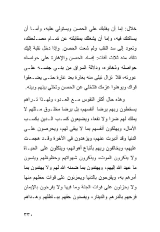 ‫ﺨﻼل: ﺇﻤﺎ ﺃﻥ ﻴﻐﻠﺒﻙ ﻋﻠﻰ ﺍﻟﺤﺼﻥ ﻭﻴﺴﺘﻭﻟﻲ ﻋﻠﻴﻪ، ﻭﺃﻤـﺎ ﺃﻥ‬
‫ﻴﺴﺎﻜﻨﻙ ﻓﻴﻪ، ﻭﺇﻤﺎ ﺃﻥ ﻴﺸﻐﻠﻙ ﺒﻤﻘﺎﺒﻠﺘﻪ ﻋﻥ ﺘﻤـﺎﻡ ﻤﺼـﻠﺤﺘﻙ،‬
‫ﻭﺘﻌﻭﺩ ﺇﻟﻰ ﺴﺩ ﺍﻟﻨﻘﺏ ﻭﻟﻡ ﺸﻌﺕ ﺍﻟﺤﺼﻥ. ﻭﺇﺫﺍ ﺩﺨل ﻨﻘﺒﺔ ﺇﻟﻴﻙ‬
‫ﻨﺎﻟﻙ ﻤﻨﻪ ﺜﻼﺙ ﺁﻓﺎﺕ: ﺇﻓﺴﺎﺩ ﺍﻟﺤﺼﻥ ﻭﺍﻹﻏﺎﺭﺓ ﻋﻠﻰ ﺤﻭﺍﺼﻠﻪ‬
‫ﺤﻭﺍﺼﻠﻪ ﻭﺫﺨﺎﺌﺭﻩ، ﻭﺩﻻﻟﺔ ﺍﻟﺴﺭﺍﻕ ﻤﻥ ﺒﻨـﻲ ﺠﻨﺴـﻪ ﻋﻠـﻰ‬
‫ﻋﻭﺭﺘﻪ، ﻓﻼ ﺘﺯﺍل ﺘﺒﻠﻰ ﻤﻨﻪ ﺒﻐﺎﺭﺓ ﺒﻌﺩ ﻏﺎﺭﺓ ﺤﺘـﻰ ﻴﻀـﻌﻔﻭﺍ‬
‫ﻗﻭﺍﻙ ﻭﻴﻭﻫﻨﻭﺍ ﻋﺯﻤﻙ ﻓﺘﺘﺨﻠﻲ ﻋﻥ ﺍﻟﺤﺼﻥ ﻭﺘﺨﻠﻲ ﺒﻴﻨﻬﻡ ﻭﺒﻴﻨﻪ.‬

‫ﻭﻫﺫﻩ ﺤﺎل ﺃﻜﺜﺭ ﺍﻟﻨﻔﻭﺱ ﻤـﻊ ﺍﻟﻌـﺩﻭ، ﻭﻟﻬـﺫﺍ ﺘـﺭﺍﻫﻡ‬
‫ﻴﺴﺨﻁﻭﻥ ﺭﺒﻬﻡ ﺒﺭﻀﺎ ﺃﻨﻔﺴﻬﻡ، ﺒل ﺒﺭﻀﺎ ﻤﺨﻠـﻭﻕ ﻤـﺜﻠﻬﻡ ﻻ‬
‫ﻴﻤﻠﻙ ﻟﻬﻡ ﻀﺭﺍ ﻭﻻ ﻨﻔﻌﺎ، ﻭﻴﻀﻴﻌﻭﻥ ﻜﺴـﺏ ﺍﻟـﺩﻴﻥ ﺒﻜﺴـﺏ‬
‫ﺍﻵﻤﺎل، ﻭﻴﻬﻠﻜﻭﻥ ﺃﻨﻔﺴﻬﻡ ﺒﻤﺎ ﻻ ﻴﺒﻘﻰ ﻟﻬﻡ، ﻭﻴﺤﺭﺼﻭﻥ ﻋﻠـﻰ‬
‫ﺍﻟﺩﻨﻴﺎ ﻭﻗﺩ ﺃﺩﺒﺭﺕ ﻋﻨﻬﻡ، ﻭﻴﺯﻫﺩﻭﻥ ﻓﻲ ﺍﻵﺨﺭﺓ ﻭﻗـﺩ ﻫﺠﻤـﺕ‬
‫ﻋﻠﻴﻬﻡ، ﻭﻴﺨﺎﻟﻔﻭﻥ ﺭﺒﻬﻡ ﺒﺄﺘﺒﺎﻉ ﺃﻫﻭﺍﺌﻬﻡ، ﻭﻴﺘﻜﻠﻭﻥ ﻋﻠﻰ ﺍﻟﺤﻴـﺎﺓ‬
‫ﻭﻻ ﻴﺫﻜﺭﻭﻥ ﺍﻟﻤﻭﺕ، ﻭﻴﺫﻜﺭﻭﻥ ﺸﻬﻭﺍﺘﻬﻡ ﻭﺤﻅﻭﻅﻬﻡ ﻭﻴﻨﺴﻭﻥ‬
‫ﻤﺎ ﻋﻬﺩ ﺍﷲ ﺇﻟﻴﻬﻡ، ﻭﻴﻬﺘﻤﻭﻥ ﺒﻤﺎ ﻀﻤﻨﻪ ﺍﷲ ﻟﻬﻡ ﻭﻻ ﻴﻬﺘﻤﻭﻥ ﺒﻤﺎ‬
‫ﺃﻤﺭﻫﻡ ﺒﻪ، ﻭﻴﻔﺭﺤﻭﻥ ﺒﺎﻟﺩﻨﻴﺎ ﻭﻴﺤﺯﻨﻭﻥ ﻋﻠﻰ ﻓﻭﺍﺕ ﺤﻅﻬﻡ ﻤﻨﻬﺎ‬
‫ﻭﻻ ﻴﺤﺯﻨﻭﻥ ﻋﻠﻰ ﻓﻭﺍﺕ ﺍﻟﺠﻨﺔ ﻭﻤﺎ ﻓﻴﻬﺎ ﻭﻻ ﻴﻔﺭﺤﻭﻥ ﺒﺎﻹﻴﻤﺎﻥ‬
‫ﻓﺭﺤﻬﻡ ﺒﺎﻟﺩﺭﻫﻡ ﻭﺍﻟﺩﻴﻨﺎﺭ، ﻭﻴﻔﺴﺩﻭﻥ ﺤﻘﻬﻡ ﺒﺒـﺎﻁﻠﻬﻡ ﻭﻫـﺩﺍﻫﻡ‬


‫٠٣٣‬
 