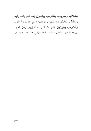 ‫ﺒﻀﻼﻟﻬﻡ ﻭﻤﻌﺭﻭﻓﻬﻡ ﺒﻤﻨﻜﺭﻫﻡ، ﻭﻴﻠﺒﺴﻭﻥ ﺇﻴﻤـﺎﻨﻬﻡ ﺒﻅﻨـﻭﻨﻬﻡ،‬
‫ﻭﻴﺨﻠﻁﻭﻥ ﺤﻼﻟﻬﻡ ﺒﺤﺭﺍﻤﻬﻡ، ﻭﻴﺘﺭﺩﺩﻭﻥ ﻓـﻲ ﺤﻴـﺭﺓ ﺁﺭﺍﺌﻬـﻡ‬
‫ﻭﺃﻓﻜﺎﺭﻫﻡ، ﻭﻴﺘﺭﻜﻭﻥ ﻫﺩﻯ ﺍﷲ ﺍﻟﺫﻱ ﺃﻫﺩﺍﻩ ﺇﻟﻴﻬﻡ. ﻭﻤﻥ ﺍﻟﻌﺠﺏ‬
 ‫ﺃﻥ ﻫﺫﺍ ﺍﻟﻌﺩﻭ ﻴﺴﺘﻌﻤل ﺼﺎﺤﺏ ﺍﻟﺤﺼﻥ ﻓﻲ ﻫﺩﻡ ﺤﺼﻨﻪ ﺒﻴﺩﻴﻪ.‬




‫١٣٣‬
 