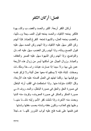 ‫א‬          ‫:‬

‫ﺃﺭﻜﺎﻥ ﺍﻟﻜﻔﺭ ﺃﺭﺒﻌﺔ: ﺍﻟﻜﺒﺭ ﻭﺍﻟﺤﺴﺩ ﻭﺍﻟﻐﻀـﺏ ﻭﺍﻟﺸـﻬﻭﺓ‬
‫ﻓﺎﻟﻜﺒﺭ ﻴﻤﻨﻌﻪ ﺍﻻﻨﻘﻴﺎﺩ، ﻭﺍﻟﺤﺴﺩ ﻴﻤﻨﻌﻪ ﻗﺒﻭل ﺍﻟﻨﺼـﻴﺤﺔ ﻭﺒـﺫﻟﻬﺎ،‬
‫ﻭﺍﻟﻐﻀﺏ ﻴﻤﻨﻌﻪ ﺍﻟﻌﺩل، ﻭﺍﻟﺸﻬﻭﺓ ﺘﻤﻨﻌﻪ ﺍﻟﺘﻔﺭﻍ ﻟﻠﻌﺒﺎﺩﺓ. ﻓﺈﺫﺍ ﺃﻨﻬﺩﻡ‬
‫ﺭﻜﻥ ﺍﻟﻜﺒﺭ ﺴﻬل ﻋﻠﻴﻪ ﺍﻻﻨﻘﻴﺎﺩ، ﻭﺇﺫﺍ ﺃﻨﻬﺩﻡ ﺭﻜﻥ ﺍﻟﺤﺴﺩ ﺴﻬل ﻋﻠﻴﻪ‬
‫ﻗﺒﻭل ﺍﻟﻨﺼﺢ ﻭﺒﺫﻟﻪ، ﻭﺇﺫﺍ ﺃﻨﻬﺩﻡ ﺭﻜﻥ ﺍﻟﻐﻀﺏ ﺴﻬل ﻋﻠﻴﻪ ﺍﻟﻌـﺩل‬
‫ﻭﺍﻟﺘﻭﺍﻀﻊ، ﻭﺇﺫﺍ ﺃﻨﻬﺩﻡ ﺭﻜﻥ ﺍﻟﺸﻬﻭﺓ ﺴﻬل ﻋﻠﻴﻪ ﺍﻟﺼﺒﺭ ﻭﺍﻟﻌﻔﺎﻑ‬
‫ﻭﺍﻟﻌﺒﺎﺩﺓ. ﻭﺯﻭﺍل ﺍﻟﺠﺒﺎل ﻋﻥ ﺃﻤﺎﻜﻨﻬﺎ ﺃﻴﺴﺭ ﻤﻥ ﺯﻭﺍل ﻫﺫﻩ ﺍﻷﺭﺒﻌﺔ‬
‫ﻋﻤﻥ ﺒﻠﻲ ﺒﻬﺎ، ﻭﻻ ﺴﻴﻤﺎ ﺇﺫﺍ ﺼﺎﺭﺕ ﻫﻴﺌﺎﺕ ﺭﺍﺴـﺨﺔ ﻭﻤﻠﻜـﺎﺕ‬
‫ﻭﺼﻔﺎﺕ ﺜﺎﺒﺘﺔ، ﻓﺈﻨﻪ ﻻ ﻴﺴﺘﻘﻴﻡ ﻟﻪ ﻤﻌﻬﺎ ﻋﻤل ﺃﻟﺒﺘﺔ ﻭﻻ ﺘﺯﻜﻭ ﻨﻔﺴﻪ‬
‫ﻤﻊ ﻗﻴﺎﻤﻬﺎ ﺒﻬﺎ. ﻭﻜﻠﻤﺎ ﺍﺠﺘﻬﺩ ﻓﻲ ﺍﻟﻌﻤل ﺃﻓﺴﺩﺘﻪ ﻋﻠﻴﻪ ﻫﺫﻩ ﺍﻷﺭﺒﻌﺔ،‬
‫ﻭﻜل ﺍﻵﻓﺎﺕ ﻤﺘﻭﻟﺩﺓ ﻤﻨﻬﺎ. ﻭﺇﺫﺍ ﺍﺴﺘﺤﻜﻤﺕ ﻓﻲ ﺍﻟﻘﻠﺏ ﺃﺭﺘﻪ ﺍﻟﺒﺎﻁل‬
‫ﻓﻲ ﺼﻭﺭﺓ ﺍﻟﺤﻕ ﻭﺍﻟﺤﻕ ﻓﻲ ﺼﻭﺭﺓ ﺍﻟﺒﺎﻁل، ﻭﺍﻟﻤﻌـﺭﻭﻑ ﻓـﻲ‬
‫ﺼﻭﺭﺓ ﺍﻟﻤﻨﻜﺭ ﻭﺍﻟﻤﻨﻜﺭ ﻓﻲ ﺼﻭﺭﺓ ﺍﻟﻤﻌﺭﻭﻑ، ﻭﻗﺭﺒﺕ ﻤﻨﻪ ﺍﻟﺩﻨﻴﺎ‬
‫ﻭﺒﻌﺩﺕ ﻤﻨﻪ ﺍﻵﺨﺭﺓ، ﻭﺇﺫﺍ ﺘﺄﻤﻠﺕ ﻜﻔﺭ ﺍﻷﻤﻡ ﺭﺃﻴﺘﻪ ﻨﺎﺸـﺌﺎ ﻤﻨﻬـﺎ‬
  ‫ﻭﻋﻠﻴﻬﺎ ﻴﻘﻊ ﺍﻟﻌﺫﺍﺏ، ﻭﺘﻜﻭﻥ ﺨﻔﺘﻪ ﻭﺸﺩﺘﻪ ﺒﺤﺴﺏ ﺨﻔﺘﻬﺎ ﻭﺸﺩﺘﻬﺎ‬
‫ﻓﻤﻥ ﻓﺘﺤﻬﺎ ﻋﻠﻰ ﻨﻔﺴﻪ ﻓﺘﺢ ﻋﻠﻴﻪ ﺃﺒﻭﺍﺏ ﺍﻟﺸﺭﻭﺭ ﻜﻠﻬـﺎ ﻋـﺎﺠﻼ‬


‫٢٣٣‬
 