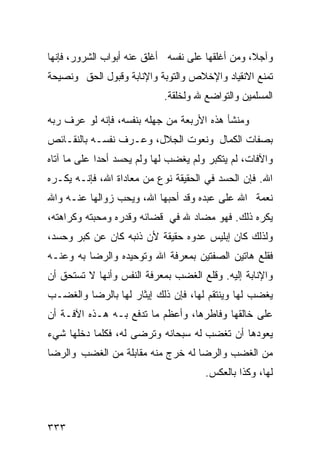 ‫ﻭﺁﺠﻼ، ﻭﻤﻥ ﺃﻏﻠﻘﻬﺎ ﻋﻠﻰ ﻨﻔﺴﻪ ﺃﻏﻠﻕ ﻋﻨﻪ ﺃﺒﻭﺍﺏ ﺍﻟﺸﺭﻭﺭ، ﻓﺈﻨﻬﺎ‬
‫ﺘﻤﻨﻊ ﺍﻻﻨﻘﻴﺎﺩ ﻭﺍﻹﺨﻼﺹ ﻭﺍﻟﺘﻭﺒﺔ ﻭﺍﻹﻨﺎﺒﺔ ﻭﻗﺒﻭل ﺍﻟﺤﻕ ﻭﻨﺼﻴﺤﺔ‬
                            ‫ﺍﻟﻤﺴﻠﻤﻴﻥ ﻭﺍﻟﺘﻭﺍﻀﻊ ﷲ ﻭﻟﺨﻠﻘﺔ.‬

‫ﻭﻤﻨﺸﺄ ﻫﺫﻩ ﺍﻷﺭﺒﻌﺔ ﻤﻥ ﺠﻬﻠﻪ ﺒﻨﻔﺴﻪ، ﻓﺈﻨﻪ ﻟﻭ ﻋﺭﻑ ﺭﺒﻪ‬
‫ﺒﺼﻔﺎﺕ ﺍﻟﻜﻤﺎل ﻭﻨﻌﻭﺕ ﺍﻟﺠﻼل، ﻭﻋـﺭﻑ ﻨﻔﺴـﻪ ﺒﺎﻟﻨﻘـﺎﺌﺹ‬
‫ﻭﺍﻵﻓﺎﺕ، ﻟﻡ ﻴﺘﻜﺒﺭ ﻭﻟﻡ ﻴﻐﻀﺏ ﻟﻬﺎ ﻭﻟﻡ ﻴﺤﺴﺩ ﺃﺤﺩﺍ ﻋﻠﻰ ﻤﺎ ﺁﺘﺎﻩ‬
‫ﺍﷲ. ﻓﺈﻥ ﺍﻟﺤﺴﺩ ﻓﻲ ﺍﻟﺤﻘﻴﻘﺔ ﻨﻭﻉ ﻤﻥ ﻤﻌﺎﺩﺍﺓ ﺍﷲ، ﻓﺈﻨـﻪ ﻴﻜـﺭﻩ‬
‫ﻨﻌﻤﺔ ﺍﷲ ﻋﻠﻰ ﻋﺒﺩﻩ ﻭﻗﺩ ﺃﺤﺒﻬﺎ ﺍﷲ، ﻭﻴﺤﺏ ﺯﻭﺍﻟﻬﺎ ﻋﻨـﻪ ﻭﺍﷲ‬
‫ﻴﻜﺭﻩ ﺫﻟﻙ. ﻓﻬﻭ ﻤﻀﺎﺩ ﷲ ﻓﻲ ﻗﻀﺎﺌﻪ ﻭﻗﺩﺭﻩ ﻭﻤﺤﺒﺘﻪ ﻭﻜﺭﺍﻫﺘﻪ،‬
‫ﻭﻟﺫﻟﻙ ﻜﺎﻥ ﺇﺒﻠﻴﺱ ﻋﺩﻭﻩ ﺤﻘﻴﻘﺔ ﻷﻥ ﺫﻨﺒﻪ ﻜﺎﻥ ﻋﻥ ﻜﺒﺭ ﻭﺤﺴﺩ،‬
‫ﻓﻘﻠﻊ ﻫﺎﺘﻴﻥ ﺍﻟﺼﻔﺘﻴﻥ ﺒﻤﻌﺭﻓﺔ ﺍﷲ ﻭﺘﻭﺤﻴﺩﻩ ﻭﺍﻟﺭﻀﺎ ﺒﻪ ﻭﻋﻨـﻪ‬
‫ﻭﺍﻹﻨﺎﺒﺔ ﺇﻟﻴﻪ. ﻭﻗﻠﻊ ﺍﻟﻐﻀﺏ ﺒﻤﻌﺭﻓﺔ ﺍﻟﻨﻔﺱ ﻭﺃﻨﻬﺎ ﻻ ﺘﺴﺘﺤﻕ ﺃﻥ‬
‫ﻴﻐﻀﺏ ﻟﻬﺎ ﻭﻴﻨﺘﻘﻡ ﻟﻬﺎ، ﻓﺈﻥ ﺫﻟﻙ ﺇﻴﺜﺎﺭ ﻟﻬﺎ ﺒﺎﻟﺭﻀﺎ ﻭﺍﻟﻐﻀـﺏ‬
‫ﻋﻠﻰ ﺨﺎﻟﻘﻬﺎ ﻭﻓﺎﻁﺭﻫﺎ، ﻭﺃﻋﻅﻡ ﻤﺎ ﺘﺩﻓﻊ ﺒـﻪ ﻫـﺫﻩ ﺍﻵﻓـﺔ ﺃﻥ‬
‫ﻴﻌﻭﺩﻫﺎ ﺃﻥ ﺘﻐﻀﺏ ﻟﻪ ﺴﺒﺤﺎﻨﻪ ﻭﺘﺭﻀﻰ ﻟﻪ، ﻓﻜﻠﻤﺎ ﺩﺨﻠﻬﺎ ﺸﻲﺀ‬
‫ﻤﻥ ﺍﻟﻐﻀﺏ ﻭﺍﻟﺭﻀﺎ ﻟﻪ ﺨﺭﺝ ﻤﻨﻪ ﻤﻘﺎﺒﻠﺔ ﻤﻥ ﺍﻟﻐﻀﺏ ﻭﺍﻟﺭﻀﺎ‬
                                      ‫ﻟﻬﺎ، ﻭﻜﺫﺍ ﺒﺎﻟﻌﻜﺱ.‬



‫٣٣٣‬
 