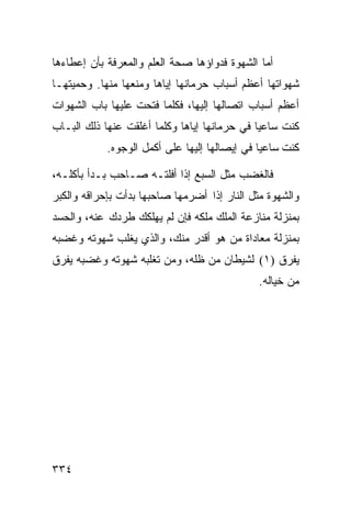 ‫ﺃﻤﺎ ﺍﻟﺸﻬﻭﺓ ﻓﺩﻭﺍﺅﻫﺎ ﺼﺤﺔ ﺍﻟﻌﻠﻡ ﻭﺍﻟﻤﻌﺭﻓﺔ ﺒﺄﻥ ﺇﻋﻁﺎﺀﻫﺎ‬
‫ﺸﻬﻭﺍﺘﻬﺎ ﺃﻋﻅﻡ ﺃﺴﺒﺎﺏ ﺤﺭﻤﺎﻨﻬﺎ ﺇﻴﺎﻫﺎ ﻭﻤﻨﻌﻬﺎ ﻤﻨﻬﺎ. ﻭﺤﻤﻴﺘﻬـﺎ‬
‫ﺃﻋﻅﻡ ﺃﺴﺒﺎﺏ ﺍﺘﺼﺎﻟﻬﺎ ﺇﻟﻴﻬﺎ، ﻓﻜﻠﻤﺎ ﻓﺘﺤﺕ ﻋﻠﻴﻬﺎ ﺒﺎﺏ ﺍﻟﺸﻬﻭﺍﺕ‬
‫ﻜﻨﺕ ﺴﺎﻋﻴﺎ ﻓﻲ ﺤﺭﻤﺎﻨﻬﺎ ﺇﻴﺎﻫﺎ ﻭﻜﻠﻤﺎ ﺃﻏﻠﻘﺕ ﻋﻨﻬﺎ ﺫﻟﻙ ﺍﻟﺒـﺎﺏ‬
            ‫ﻜﻨﺕ ﺴﺎﻋﻴﺎ ﻓﻲ ﺇﻴﺼﺎﻟﻬﺎ ﺇﻟﻴﻬﺎ ﻋﻠﻰ ﺃﻜﻤل ﺍﻟﻭﺠﻭﻩ.‬

‫ﻓﺎﻟﻐﻀﺏ ﻤﺜل ﺍﻟﺴﺒﻊ ﺇﺫﺍ ﺃﻓﻠﺘـﻪ ﺼـﺎﺤﺏ ﺒـﺩﺃ ﺒﺄﻜﻠـﻪ،‬
‫ﻭﺍﻟﺸﻬﻭﺓ ﻤﺜل ﺍﻟﻨﺎﺭ ﺇﺫﺍ ﺃﻀﺭﻤﻬﺎ ﺼﺎﺤﺒﻬﺎ ﺒﺩﺃﺕ ﺒﺈﺤﺭﺍﻗﻪ ﻭﺍﻟﻜﺒﺭ‬
‫ﺒﻤﻨﺯﻟﺔ ﻤﻨﺎﺯﻋﺔ ﺍﻟﻤﻠﻙ ﻤﻠﻜﻪ ﻓﺈﻥ ﻟﻡ ﻴﻬﻠﻜﻙ ﻁﺭﺩﻙ ﻋﻨﻪ، ﻭﺍﻟﺤﺴﺩ‬
‫ﺒﻤﻨﺯﻟﺔ ﻤﻌﺎﺩﺍﺓ ﻤﻥ ﻫﻭ ﺃﻗﺩﺭ ﻤﻨﻙ، ﻭﺍﻟﺫﻱ ﻴﻐﻠﺏ ﺸﻬﻭﺘﻪ ﻭﻏﻀﺒﻪ‬
‫ﻴﻔﺭﻕ )١( ﻟﺸﻴﻁﺎﻥ ﻤﻥ ﻅﻠﻪ، ﻭﻤﻥ ﺘﻐﻠﺒﻪ ﺸﻬﻭﺘﻪ ﻭﻏﻀﺒﻪ ﻴﻔﺭﻕ‬
                                              ‫ﻤﻥ ﺨﻴﺎﻟﻪ.‬




‫٤٣٣‬
 