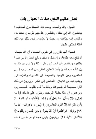 ‫א‬          ‫:‬      ‫א‬
‫ﺍﻟﺠﻬﺎل ﺒﺎﷲ ﻭﺃﺴﻤﺎﺌﻪ ﻭﺼـﻔﺎﺘﻪ ﺍﻟﻤﻌﻁﻠـﻭﻥ ﻟﺤﻘﺎﺌﻘﻬـﺎ‬
‫ﻴﺒﻐﻀﻭﻥ ﺍﷲ ﺇﻟﻰ ﺨﻠﻘﻪ، ﻭﻴﻘﻁﻌﻭﻥ ﻋﻠـﻴﻬﻡ ﻁﺭﻴـﻕ ﻤﺤﺒﺘـﻪ،‬
‫ﻭﺍﻟﺘﻭﺩﺩ ﺇﻟﻴﻪ ﺒﻁﺎﻋﺘﻪ ﻤﻥ ﺤﻴﺙ ﻻ ﻴﻌﻠﻤﻭﻥ ﻭﻨﺤﻥ ﻨﺫﻜﺭ ﻤﻥ ﺫﻟﻙ‬
                                          ‫ﺃﻤﺜﻠﺔ ﺘﺤﺘﺫﻱ ﻋﻠﻴﻬﺎ.‬

‫ﻓﻤﻨﻬﺎ: ﺃﻨﻬﻡ ﻴﻘﺭﺭﻭﻥ ﻓﻲ ﻨﻔﻭﺱ ﺍﻟﻀﻌﻔﺎﺀ ﺃﻥ ﺍﷲ ﺴﺒﺤﺎﻨﻪ‬
‫ﻻ ﺘﻨﻔﻊ ﻤﻌﻪ ﻁﺎﻋﺔ، ﻭﺇﻥ ﻁﺎل ﺯﻤﺎﻨﻬﺎ ﻭﺒﺎﻟﻎ ﺍﻟﻌﺒﺩ ﻭﺃﺘـﻰ ﺒﻬـﺎ‬
‫ﺒﻅﺎﻫﺭﻩ ﻭﺒﺎﻁﻨﻪ. ﻭﺃﻥ ﺍﻟﻌﺒﺩ ﻟﻴﺱ ﻋﻠﻰ ﺜﻘﺔ ﻭﻻ ﺃﻤﻥ ﻤﻥ ﻤﻜﺭﻩ،‬
‫ﺒل ﺸﺄﻨﻪ ﺴﺒﺤﺎﻨﻪ ﺃﻥ ﻴﺄﺨﺫ ﺍﻟﻤﻁﻴﻊ ﺍﻟﻤﺘﻘﻲ ﻤﻥ ﺍﻟﻤﺤـﺭﺍﺏ ﺇﻟـﻰ‬
‫ﺍﻟﻤﺎﺨﻭﺭ، ﻭﻤﻥ ﺍﻟﺘﻭﺤﻴﺩ ﻭﺍﻟﻤﺴﺒﺤﺔ ﺇﻟﻰ ﺍﻟﺸـﺭﻙ ﻭﺍﻟﻤﺯﻤـﺎﺭ.‬
‫ﻭﻴﻘﻠﺏ ﻗﻠﺒﻪ ﻤﻥ ﺍﻹﻴﻤﺎﻥ ﺍﻟﺨﺎﻟﺹ ﺇﻟﻰ ﺍﻟﻜﻔﺭ. ﻭﻴﺭﻭﻭﻥ ﻓﻲ ﺫﻟﻙ‬
‫ﺁﺜﺎﺭﺍ ﺼﺤﻴﺤﺔ ﻟﻡ ﻴﻔﻬﻤﻭﻫﺎ، ﻭﺒﺎﻁﻠـﺔ ﻟـﻡ ﻴﻘﻠﻬـﺎ ﺍﻟﻤﻌﺼـﻭﻡ،‬
‫ﻭﻴﺯﻋﻤﻭﻥ ﺃﻥ ﻫﺫﺍ ﺤﻘﻴﻘﺔ ﺍﻟﺘﻭﺤﻴﺩ، ﻭﻴﺘﻠﻭﻥ ﻋﻠﻰ ﺫﻟـﻙ ﻗﻭﻟـﻪ‬
‫ﺘﻌﺎﻟﻰ: ‪‬ﻻ ‪‬ﺴﺄ ﹸ ﻋ ‪‬ﺎ ‪‬ﻳﻔﻌ ﹸ‪ ،‬ﻭﻗﻭﻟﻪ: ‪‬ﹶﺃﻓﺄﻣﻨ‪‬ﻮﺍ ﻣﻜﺮ ﺍﷲ ﻓﹶـﻼ‬
‫ﹶﹶ ِ ‪ ‬ﹾ ‪ ِ ‬ﹶ‬                  ‫ﹶ ﻳ ‪‬ﹶﻝ ‪‬ﻤ ﹾ ‪‬ﻞ‬
‫ﻳﺄﻣ ‪ ‬ﻣﻜﺮ ﺍﷲ ﺇﻻ ﺍﻟﻘﻮﻡ ﺍﻟ ‪‬ﺎﺳ ‪‬ﻭﻥ ‪) ‬ﺴﻭﺭﺓ ﺍﻷﻋﺭﺍﻑ: ﺍﻵﻴـﺔ‬
                      ‫‪ ‬ﹾ ‪‬ﻦ ‪ ‬ﹾ ‪ ِ ِ ‬ﱠ ﹾ ﹶ ‪  ‬ﹾﺨ ِﺮ ﹶ‬
‫٩٩( ﻭﻗﻭﻟﻪ: ‪‬ﻭ‪‬ﺍﻋﻠ ‪‬ﻮﺍ ﹶﺃﻥ ﺍﷲ ‪‬ﻳ ‪‬ﻮﻝ ﺑ‪‬ـﻴﻦ ﺍﹾﻟﻤ‪‬ـﺮﺀ ﻭﻗﻠﺒِـﻪ‪‬‬
 ‫‪ ِ ‬ﹶ ﹾ ِ‬       ‫‪ ‬ﹶﻤ ﱠ َ ﺤ ﹸ ‪ ‬‬
‫)ﺍﻷﻨﻔﺎل: ﺍﻵﻴﺔ ٤٢(، ﻭﻴﻘﻴﻤﻭﻥ ﺇﺒﻠﻴﺱ ﺤﺠﺔ ﻟﻬـﻡ ﻋﻠـﻰ ﻫـﺫﻩ‬


‫٥٣٣‬
 