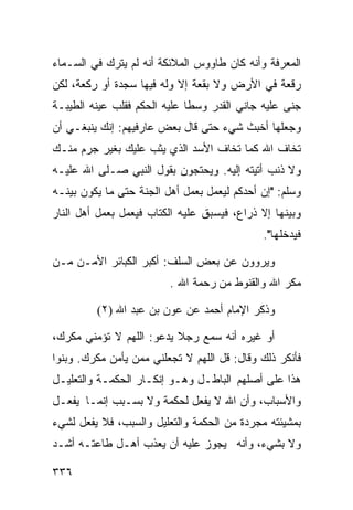 ‫ﺍﻟﻤﻌﺭﻓﺔ ﻭﺃﻨﻪ ﻜﺎﻥ ﻁﺎﻭﻭﺱ ﺍﻟﻤﻼﺌﻜﺔ ﺃﻨﻪ ﻟﻡ ﻴﺘﺭﻙ ﻓﻲ ﺍﻟﺴـﻤﺎﺀ‬
‫ﺭﻗﻌﺔ ﻓﻲ ﺍﻷﺭﺽ ﻭﻻ ﺒﻘﻌﺔ ﺇﻻ ﻭﻟﻪ ﻓﻴﻬﺎ ﺴﺠﺩﺓ ﺃﻭ ﺭﻜﻌﺔ، ﻟﻜﻥ‬
‫ﺠﻨﻰ ﻋﻠﻴﻪ ﺠﺎﻨﻲ ﺍﻟﻘﺩﺭ ﻭﺴﻁﺎ ﻋﻠﻴﻪ ﺍﻟﺤﻜﻡ ﻓﻘﻠﺏ ﻋﻴﻨﻪ ﺍﻟﻁﻴﺒـﺔ‬
‫ﻭﺠﻌﻠﻬﺎ ﺃﺨﺒﺙ ﺸﻲﺀ ﺤﺘﻰ ﻗﺎل ﺒﻌﺽ ﻋﺎﺭﻓﻴﻬﻡ: ﺇﻨﻙ ﻴﻨﺒﻐـﻲ ﺃﻥ‬
‫ﺘﺨﺎﻑ ﺍﷲ ﻜﻤﺎ ﺘﺨﺎﻑ ﺍﻷﺴﺩ ﺍﻟﺫﻱ ﻴﺜﺏ ﻋﻠﻴﻙ ﺒﻐﻴﺭ ﺠﺭﻡ ﻤﻨـﻙ‬
‫ﻭﻻ ﺫﻨﺏ ﺃﺘﻴﺘﻪ ﺇﻟﻴﻪ. ﻭﻴﺤﺘﺠﻭﻥ ﺒﻘﻭل ﺍﻟﻨﺒﻲ ﺼـﻠﻰ ﺍﷲ ﻋﻠﻴـﻪ‬
‫ﻭﺴﻠﻡ: "ﺇﻥ ﺃﺤﺩﻜﻡ ﻟﻴﻌﻤل ﺒﻌﻤل ﺃﻫل ﺍﻟﺠﻨﺔ ﺤﺘﻰ ﻤﺎ ﻴﻜﻭﻥ ﺒﻴﻨـﻪ‬
‫ﻭﺒﻴﻨﻬﺎ ﺇﻻ ﺫﺭﺍﻉ، ﻓﻴﺴﺒﻕ ﻋﻠﻴﻪ ﺍﻟﻜﺘﺎﺏ ﻓﻴﻌﻤل ﺒﻌﻤل ﺃﻫل ﺍﻟﻨﺎﺭ‬
                                             ‫ﻓﻴﺩﺨﻠﻬﺎ".‬

‫ﻭﻴﺭﻭﻭﻥ ﻋﻥ ﺒﻌﺽ ﺍﻟﺴﻠﻑ: ﺃﻜﺒﺭ ﺍﻟﻜﺒﺎﺌﺭ ﺍﻷﻤـﻥ ﻤـﻥ‬
                         ‫ﻤﻜﺭ ﺍﷲ ﻭﺍﻟﻘﻨﻭﻁ ﻤﻥ ﺭﺤﻤﺔ ﺍﷲ .‬

         ‫ﻭﺫﻜﺭ ﺍﻹﻤﺎﻡ ﺃﺤﻤﺩ ﻋﻥ ﻋﻭﻥ ﺒﻥ ﻋﺒﺩ ﺍﷲ )٢(‬

‫ﺃﻭ ﻏﻴﺭﻩ ﺃﻨﻪ ﺴﻤﻊ ﺭﺠﻼ ﻴﺩﻋﻭ: ﺍﻟﻠﻬﻡ ﻻ ﺘﺅﻤﻨﻲ ﻤﻜﺭﻙ،‬
‫ﻓﺄﻨﻜﺭ ﺫﻟﻙ ﻭﻗﺎل: ﻗل ﺍﻟﻠﻬﻡ ﻻ ﺘﺠﻌﻠﻨﻲ ﻤﻤﻥ ﻴﺄﻤﻥ ﻤﻜﺭﻙ. ﻭﺒﻨﻭﺍ‬
‫ﻫﺫﺍ ﻋﻠﻰ ﺃﺼﻠﻬﻡ ﺍﻟﺒﺎﻁـل ﻭﻫـﻭ ﺇﻨﻜـﺎﺭ ﺍﻟﺤﻜﻤـﺔ ﻭﺍﻟﺘﻌﻠﻴـل‬
‫ﻭﺍﻷﺴﺒﺎﺏ، ﻭﺃﻥ ﺍﷲ ﻻ ﻴﻔﻌل ﻟﺤﻜﻤﺔ ﻭﻻ ﺒﺴـﺒﺏ ﺇﻨﻤـﺎ ﻴﻔﻌـل‬
‫ﺒﻤﺸﻴﺌﺘﻪ ﻤﺠﺭﺩﺓ ﻤﻥ ﺍﻟﺤﻜﻤﺔ ﻭﺍﻟﺘﻌﻠﻴل ﻭﺍﻟﺴﺒﺏ، ﻓﻼ ﻴﻔﻌل ﻟﺸﻲﺀ‬
‫ﻭﻻ ﺒﺸﻲﺀ، ﻭﺃﻨﻪ ﻴﺠﻭﺯ ﻋﻠﻴﻪ ﺃﻥ ﻴﻌﺫﺏ ﺃﻫـل ﻁﺎﻋﺘـﻪ ﺃﺸـﺩ‬

‫٦٣٣‬
 