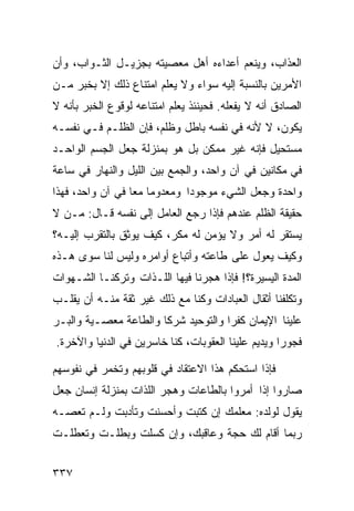 ‫ﺍﻟﻌﺫﺍﺏ، ﻭﻴﻨﻌﻡ ﺃﻋﺩﺍﺀﻩ ﺃﻫل ﻤﻌﺼﻴﺘﻪ ﺒﺠﺯﻴـل ﺍﻟﺜـﻭﺍﺏ، ﻭﺃﻥ‬
‫ﺍﻷﻤﺭﻴﻥ ﺒﺎﻟﻨﺴﺒﺔ ﺇﻟﻴﻪ ﺴﻭﺍﺀ ﻭﻻ ﻴﻌﻠﻡ ﺍﻤﺘﻨﺎﻉ ﺫﻟﻙ ﺇﻻ ﺒﺨﺒﺭ ﻤـﻥ‬
‫ﺍﻟﺼﺎﺩﻕ ﺃﻨﻪ ﻻ ﻴﻔﻌﻠﻪ. ﻓﺤﻴﻨﺌﺫ ﻴﻌﻠﻡ ﺍﻤﺘﻨﺎﻋﻪ ﻟﻭﻗﻭﻉ ﺍﻟﺨﺒﺭ ﺒﺄﻨﻪ ﻻ‬
‫ﻴﻜﻭﻥ، ﻻ ﻷﻨﻪ ﻓﻲ ﻨﻔﺴﻪ ﺒﺎﻁل ﻭﻅﻠﻡ، ﻓﺈﻥ ﺍﻟﻅﻠـﻡ ﻓـﻲ ﻨﻔﺴـﻪ‬
‫ﻤﺴﺘﺤﻴل ﻓﺈﻨﻪ ﻏﻴﺭ ﻤﻤﻜﻥ ﺒل ﻫﻭ ﺒﻤﻨﺯﻟﺔ ﺠﻌل ﺍﻟﺠﺴﻡ ﺍﻟﻭﺍﺤـﺩ‬
‫ﻓﻲ ﻤﻜﺎﻨﻴﻥ ﻓﻲ ﺁﻥ ﻭﺍﺤﺩ، ﻭﺍﻟﺠﻤﻊ ﺒﻴﻥ ﺍﻟﻠﻴل ﻭﺍﻟﻨﻬﺎﺭ ﻓﻲ ﺴﺎﻋﺔ‬
‫ﻭﺍﺤﺩﺓ ﻭﺠﻌل ﺍﻟﺸﻲﺀ ﻤﻭﺠﻭﺩﺍ ﻭﻤﻌﺩﻭﻤﺎ ﻤﻌﺎ ﻓﻲ ﺁﻥ ﻭﺍﺤﺩ، ﻓﻬﺫﺍ‬
‫ﺤﻘﻴﻘﺔ ﺍﻟﻅﻠﻡ ﻋﻨﺩﻫﻡ ﻓﺈﺫﺍ ﺭﺠﻊ ﺍﻟﻌﺎﻤل ﺇﻟﻰ ﻨﻔﺴﻪ ﻗـﺎل: ﻤـﻥ ﻻ‬
‫ﻴﺴﺘﻘﺭ ﻟﻪ ﺃﻤﺭ ﻭﻻ ﻴﺅﻤﻥ ﻟﻪ ﻤﻜﺭ، ﻜﻴﻑ ﻴﻭﺜﻕ ﺒﺎﻟﺘﻘﺭﺏ ﺇﻟﻴـﻪ؟‬
‫ﻭﻜﻴﻑ ﻴﻌﻭل ﻋﻠﻰ ﻁﺎﻋﺘﻪ ﻭﺃﺘﺒﺎﻉ ﺃﻭﺍﻤﺭﻩ ﻭﻟﻴﺱ ﻟﻨﺎ ﺴﻭﻯ ﻫـﺫﻩ‬
‫ﺍﻟﻤﺩﺓ ﺍﻟﻴﺴﻴﺭﺓ؟! ﻓﺈﺫﺍ ﻫﺠﺭﻨﺎ ﻓﻴﻬﺎ ﺍﻟﻠـﺫﺍﺕ ﻭﺘﺭﻜﻨـﺎ ﺍﻟﺸـﻬﻭﺍﺕ‬
‫ﻭﺘﻜﻠﻔﻨﺎ ﺃﺜﻘﺎل ﺍﻟﻌﺒﺎﺩﺍﺕ ﻭﻜﻨﺎ ﻤﻊ ﺫﻟﻙ ﻏﻴﺭ ﺜﻘﺔ ﻤﻨـﻪ ﺃﻥ ﻴﻘﻠـﺏ‬
‫ﻋﻠﻴﻨﺎ ﺍﻹﻴﻤﺎﻥ ﻜﻔﺭﺍ ﻭﺍﻟﺘﻭﺤﻴﺩ ﺸﺭﻜﺎ ﻭﺍﻟﻁﺎﻋﺔ ﻤﻌﺼـﻴﺔ ﻭﺍﻟﺒـﺭ‬
‫ﻓﺠﻭﺭﺍ ﻭﻴﺩﻴﻡ ﻋﻠﻴﻨﺎ ﺍﻟﻌﻘﻭﺒﺎﺕ، ﻜﻨﺎ ﺨﺎﺴﺭﻴﻥ ﻓﻲ ﺍﻟﺩﻨﻴﺎ ﻭﺍﻵﺨﺭﺓ.‬

‫ﻓﺈﺫﺍ ﺍﺴﺘﺤﻜﻡ ﻫﺫﺍ ﺍﻻﻋﺘﻘﺎﺩ ﻓﻲ ﻗﻠﻭﺒﻬﻡ ﻭﺘﺨﻤﺭ ﻓﻲ ﻨﻔﻭﺴﻬﻡ‬
‫ﺼﺎﺭﻭﺍ ﺇﺫﺍ ﺃﻤﺭﻭﺍ ﺒﺎﻟﻁﺎﻋﺎﺕ ﻭﻫﺠﺭ ﺍﻟﻠﺫﺍﺕ ﺒﻤﻨﺯﻟﺔ ﺇﻨﺴﺎﻥ ﺠﻌل‬
‫ﻴﻘﻭل ﻟﻭﻟﺩﻩ: ﻤﻌﻠﻤﻙ ﺇﻥ ﻜﺘﺒﺕ ﻭﺃﺤﺴﻨﺕ ﻭﺘﺄﺩﺒﺕ ﻭﻟـﻡ ﺘﻌﺼـﻪ‬
‫ﺭﺒﻤﺎ ﺃﻗﺎﻡ ﻟﻙ ﺤﺠﺔ ﻭﻋﺎﻗﺒﻙ، ﻭﺇﻥ ﻜﺴﻠﺕ ﻭﺒﻁﻠـﺕ ﻭﺘﻌﻁﻠـﺕ‬


‫٧٣٣‬
 