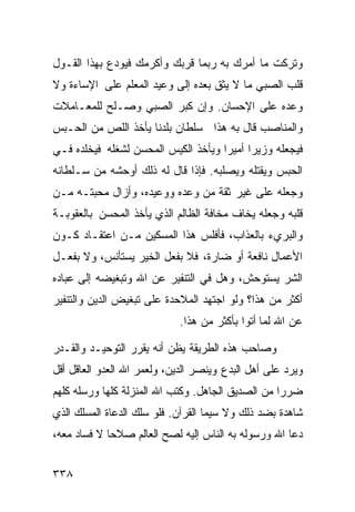 ‫ﻭﺘﺭﻜﺕ ﻤﺎ ﺃﻤﺭﻙ ﺒﻪ ﺭﺒﻤﺎ ﻗﺭﺒﻙ ﻭﺃﻜﺭﻤﻙ ﻓﻴﻭﺩﻉ ﺒﻬﺫﺍ ﺍﻟﻘـﻭل‬
‫ﻗﻠﺏ ﺍﻟﺼﺒﻲ ﻤﺎ ﻻ ﻴﺜﻕ ﺒﻌﺩﻩ ﺇﻟﻰ ﻭﻋﻴﺩ ﺍﻟﻤﻌﻠﻡ ﻋﻠﻰ ﺍﻹﺴﺎﺀﺓ ﻭﻻ‬
‫ﻭﻋﺩﻩ ﻋﻠﻰ ﺍﻹﺤﺴﺎﻥ. ﻭﺇﻥ ﻜﺒﺭ ﺍﻟﺼﺒﻲ ﻭﺼـﻠﺢ ﻟﻠﻤﻌـﺎﻤﻼﺕ‬
‫ﻭﺍﻟﻤﻨﺎﺼﺏ ﻗﺎل ﺒﻪ ﻫﺫﺍ ﺴﻠﻁﺎﻥ ﺒﻠﺩﻨﺎ ﻴﺄﺨﺫ ﺍﻟﻠﺹ ﻤﻥ ﺍﻟﺤـﺒﺱ‬
‫ﻓﻴﺠﻌﻠﻪ ﻭﺯﻴﺭﺍ ﺃﻤﻴﺭﺍ ﻭﻴﺄﺨﺫ ﺍﻟﻜﻴﺱ ﺍﻟﻤﺤﺴﻥ ﻟﺸﻐﻠﻪ ﻓﻴﺨﻠﺩﻩ ﻓـﻲ‬
                                    ‫ﹰ‬     ‫ﹰ‬
‫ﺍﻟﺤﺒﺱ ﻭﻴﻘﺘﻠﻪ ﻭﻴﺼﻠﺒﻪ. ﻓﺈﺫﺍ ﻗﺎل ﻟﻪ ﺫﻟﻙ ﺃﻭﺤﺸﻪ ﻤﻥ ﺴـﻠﻁﺎﻨﻪ‬
‫ﻭﺠﻌﻠﻪ ﻋﻠﻰ ﻏﻴﺭ ﺜﻘﺔ ﻤﻥ ﻭﻋﺩﻩ ﻭﻭﻋﻴﺩﻩ، ﻭﺃﺯﺍل ﻤﺤﺒﺘـﻪ ﻤـﻥ‬
‫ﻗﻠﺒﻪ ﻭﺠﻌﻠﻪ ﻴﺨﺎﻑ ﻤﺨﺎﻓﺔ ﺍﻟﻅﺎﻟﻡ ﺍﻟﺫﻱ ﻴﺄﺨﺫ ﺍﻟﻤﺤﺴﻥ ﺒﺎﻟﻌﻘﻭﺒـﺔ‬
‫ﻭﺍﻟﺒﺭﻱﺀ ﺒﺎﻟﻌﺫﺍﺏ، ﻓﺄﻓﻠﺱ ﻫﺫﺍ ﺍﻟﻤﺴﻜﻴﻥ ﻤـﻥ ﺍﻋﺘﻘـﺎﺩ ﻜـﻭﻥ‬
‫ﺍﻷﻋﻤﺎل ﻨﺎﻓﻌﺔ ﺃﻭ ﻀﺎﺭﺓ، ﻓﻼ ﺒﻔﻌل ﺍﻟﺨﻴﺭ ﻴﺴﺘﺄﻨﺱ، ﻭﻻ ﺒﻔﻌـل‬
‫ﺍﻟﺸﺭ ﻴﺴﺘﻭﺤﺵ، ﻭﻫل ﻓﻲ ﺍﻟﺘﻨﻔﻴﺭ ﻋﻥ ﺍﷲ ﻭﺘﺒﻐﻴﻀﻪ ﺇﻟﻰ ﻋﺒﺎﺩﻩ‬
‫ﺃﻜﺜﺭ ﻤﻥ ﻫﺫﺍ؟ ﻭﻟﻭ ﺍﺠﺘﻬﺩ ﺍﻟﻤﻼﺤﺩﺓ ﻋﻠﻰ ﺘﺒﻐﻴﺽ ﺍﻟﺩﻴﻥ ﻭﺍﻟﺘﻨﻔﻴﺭ‬
                            ‫ﻋﻥ ﺍﷲ ﻟﻤﺎ ﺃﺘﻭﺍ ﺒﺄﻜﺜﺭ ﻤﻥ ﻫﺫﺍ.‬

‫ﻭﺼﺎﺤﺏ ﻫﺫﻩ ﺍﻟﻁﺭﻴﻘﺔ ﻴﻅﻥ ﺃﻨﻪ ﻴﻘﺭﺭ ﺍﻟﺘﻭﺤﻴـﺩ ﻭﺍﻟﻘـﺩﺭ‬
‫ﻭﻴﺭﺩ ﻋﻠﻰ ﺃﻫل ﺍﻟﺒﺩﻉ ﻭﻴﻨﺼﺭ ﺍﻟﺩﻴﻥ، ﻭﻟﻌﻤﺭ ﺍﷲ ﺍﻟﻌﺩﻭ ﺍﻟﻌﺎﻗل ﺃﻗل‬
‫ﻀﺭﺭﺍ ﻤﻥ ﺍﻟﺼﺩﻴﻕ ﺍﻟﺠﺎﻫل. ﻭﻜﺘﺏ ﺍﷲ ﺍﻟﻤﻨﺯﻟﺔ ﻜﻠﻬﺎ ﻭﺭﺴﻠﻪ ﻜﻠﻬﻡ‬
                                                  ‫ﹰ‬
‫ﺸﺎﻫﺩﺓ ﺒﻀﺩ ﺫﻟﻙ ﻭﻻ ﺴﻴﻤﺎ ﺍﻟﻘﺭﺁﻥ. ﻓﻠﻭ ﺴﻠﻙ ﺍﻟﺩﻋﺎﺓ ﺍﻟﻤﺴﻠﻙ ﺍﻟﺫﻱ‬
‫ﺩﻋﺎ ﺍﷲ ﻭﺭﺴﻭﻟﻪ ﺒﻪ ﺍﻟﻨﺎﺱ ﺇﻟﻴﻪ ﻟﺼﺢ ﺍﻟﻌﺎﻟﻡ ﺼﻼﺤﺎ ﻻ ﻓﺴﺎﺩ ﻤﻌﻪ،‬
            ‫ﹰ‬


‫٨٣٣‬
 