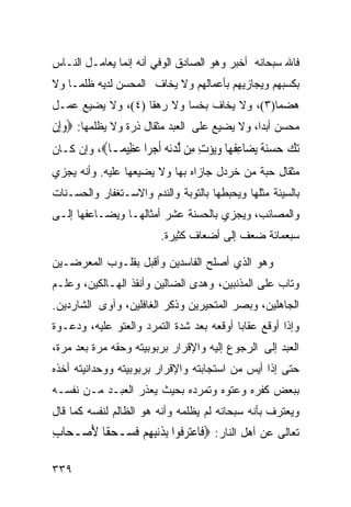 ‫ﻓﺎﷲ ﺴﺒﺤﺎﻨﻪ ﺃﺨﺒﺭ ﻭﻫﻭ ﺍﻟﺼﺎﺩﻕ ﺍﻟﻭﻓﻲ ﺃﻨﻪ ﺇﻨﻤﺎ ﻴﻌﺎﻤـل ﺍﻟﻨـﺎﺱ‬
‫ﺒﻜﺴﺒﻬﻡ ﻭﻴﺠﺎﺯﻴﻬﻡ ﺒﺄﻋﻤﺎﻟﻬﻡ ﻭﻻ ﻴﺨﺎﻑ ﺍﻟﻤﺤﺴﻥ ﻟﺩﻴﻪ ﻅﻠﻤـﺎ ﻭﻻ‬
   ‫ﹰ‬
‫ﻫﻀﻤﺎ)٣(، ﻭﻻ ﻴﺨﺎﻑ ﺒﺨﺴﺎ ﻭﻻ ﺭﻫﻘﺎ )٤(، ﻭﻻ ﻴﻀﻴﻊ ﻋﻤـل‬
                          ‫ﹰ‬                ‫ﹰ‬
‫ﻤﺤﺴﻥ ﺃﺒﺩﺍﹰ، ﻭﻻ ﻴﻀﻴﻊ ﻋﻠﻰ ﺍﻟﻌﺒﺩ ﻤﺜﻘﺎل ﺫﺭﺓ ﻭﻻ ﻴﻅﻠﻤﻬﺎ: ‪‬ﻭﺇِﻥ‬
   ‫‪‬‬
‫ﺗ ‪ ‬ﺣﺴﻨﺔ ﻳ ‪‬ﺎﻋﻔ ‪‬ﺎ ﻭ‪‬ﺆﺕ ِﻦ ﻟﺪﻧﻪ ﺃﺟ ‪‬ﺍ ﻋ ِﻴ ‪‬ـﺎ‪ ،‬ﻭﺇﻥ ﻜـﺎﻥ‬
             ‫‪‬ﻚ ‪  ‬ﹰ ‪‬ﻀ ِ ﹾﻬ ‪‬ﻳ ‪ ِ ‬ﻣ ﱠ ‪  ‬ﹶ ‪‬ﺮ ‪‬ﻈ ﻤ‬
‫ﻤﺜﻘﺎل ﺤﺒﺔ ﻤﻥ ﺨﺭﺩل ﺠﺎﺯﺍﻩ ﺒﻬﺎ ﻭﻻ ﻴﻀﻴﻌﻬﺎ ﻋﻠﻴﻪ. ﻭﺃﻨﻪ ﻴﺠﺯﻱ‬
‫ﺒﺎﻟﺴﻴﺌﺔ ﻤﺜﻠﻬﺎ ﻭﻴﺤﺒﻁﻬﺎ ﺒﺎﻟﺘﻭﺒﺔ ﻭﺍﻟﻨﺩﻡ ﻭﺍﻻﺴـﺘﻐﻔﺎﺭ ﻭﺍﻟﺤﺴـﻨﺎﺕ‬
‫ﻭﺍﻟﻤﺼﺎﺌﺏ، ﻭﻴﺠﺯﻱ ﺒﺎﻟﺤﺴﻨﺔ ﻋﺸﺭ ﺃﻤﺜﺎﻟﻬـﺎ ﻭﻴﻀـﺎﻋﻔﻬﺎ ﺇﻟـﻰ‬
                         ‫ﺴﺒﻌﻤﺎﺌﺔ ﻀﻌﻑ ﺇﻟﻰ ﺃﻀﻌﺎﻑ ﻜﺜﻴﺭﺓ.‬

‫ﻭﻫﻭ ﺍﻟﺫﻱ ﺃﺼﻠﺢ ﺍﻟﻔﺎﺴﺩﻴﻥ ﻭﺃﻗﺒل ﺒﻘﻠـﻭﺏ ﺍﻟﻤﻌﺭﻀـﻴﻥ‬
‫ﻭﺘﺎﺏ ﻋﻠﻰ ﺍﻟﻤﺫﻨﺒﻴﻥ، ﻭﻫﺩﻯ ﺍﻟﻀﺎﻟﻴﻥ ﻭﺃﻨﻘﺫ ﺍﻟﻬـﺎﻟﻜﻴﻥ، ﻭﻋﻠـﻡ‬
‫ﺍﻟﺠﺎﻫﻠﻴﻥ، ﻭﺒﺼﺭ ﺍﻟﻤﺘﺤﻴﺭﻴﻥ ﻭﺫﻜﺭ ﺍﻟﻐﺎﻓﻠﻴﻥ، ﻭﺁﻭﻯ ﺍﻟﺸﺎﺭﺩﻴﻥ.‬
‫ﻭﺇﺫﺍ ﺃﻭﻗﻊ ﻋﻘﺎﺒﺎ ﺃﻭﻗﻌﻪ ﺒﻌﺩ ﺸﺩﺓ ﺍﻟﺘﻤﺭﺩ ﻭﺍﻟﻌﺘﻭ ﻋﻠﻴﻪ، ﻭﺩﻋـﻭﺓ‬
‫ﺍﻟﻌﺒﺩ ﺇﻟﻰ ﺍﻟﺭﺠﻭﻉ ﺇﻟﻴﻪ ﻭﺍﻹﻗﺭﺍﺭ ﺒﺭﺒﻭﺒﻴﺘﻪ ﻭﺤﻘﻪ ﻤﺭﺓ ﺒﻌﺩ ﻤﺭﺓ،‬
‫ﺤﺘﻰ ﺇﺫﺍ ﺃﻴﺱ ﻤﻥ ﺍﺴﺘﺠﺎﺒﺘﻪ ﻭﺍﻹﻗﺭﺍﺭ ﺒﺭﺒﻭﺒﻴﺘﻪ ﻭﻭﺤﺩﺍﻨﻴﺘﻪ ﺃﺨﺫﻩ‬
‫ﺒﺒﻌﺽ ﻜﻔﺭﻩ ﻭﻋﺘﻭﻩ ﻭﺘﻤﺭﺩﻩ ﺒﺤﻴﺙ ﻴﻌﺫﺭ ﺍﻟﻌﺒـﺩ ﻤـﻥ ﻨﻔﺴـﻪ‬
‫ﻭﻴﻌﺘﺭﻑ ﺒﺄﻨﻪ ﺴﺒﺤﺎﻨﻪ ﻟﻡ ﻴﻅﻠﻤﻪ ﻭﺃﻨﻪ ﻫﻭ ﺍﻟﻅﺎﻟﻡ ﻟﻨﻔﺴﻪ ﻜﻤﺎ ﻗﺎل‬
‫ﺘﻌﺎﻟﻰ ﻋﻥ ﺃﻫل ﺍﻟﻨﺎﺭ: ‪‬ﻓﹶﺎﻋﺘﺮ ﹸﻮﺍ ِﺑﺬﹶﻧﺒﻬﻢ ﻓ ‪‬ـﺤﻘﹰﺎ ﻷﺻ‪‬ـﺤ‪‬ﺎﺏ‬
‫ِ‬      ‫ِ ِ ‪ ‬ﹶﺴ ‪َ ‬‬          ‫‪ ‬ﻓ‬

‫٩٣٣‬
 