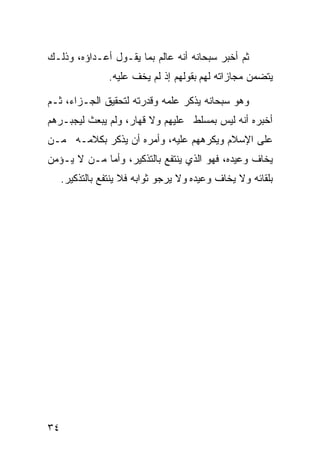 ‫ﺜﻡ ﺃﺨﺒﺭ ﺴﺒﺤﺎﻨﻪ ﺃﻨﻪ ﻋﺎﻟﻡ ﺒﻤﺎ ﻴﻘـﻭل ﺃﻋـﺩﺍﺅﻩ، ﻭﺫﻟـﻙ‬
                 ‫ﻴﺘﻀﻤﻥ ﻤﺠﺎﺯﺍﺘﻪ ﻟﻬﻡ ﺒﻘﻭﻟﻬﻡ ﺇﺫ ﻟﻡ ﻴﺨﻑ ﻋﻠﻴﻪ.‬

‫ﻭﻫﻭ ﺴﺒﺤﺎﻨﻪ ﻴﺫﻜﺭ ﻋﻠﻤﻪ ﻭﻗﺩﺭﺘﻪ ﻟﺘﺤﻘﻴﻕ ﺍﻟﺠـﺯﺍﺀ، ﺜـﻡ‬
‫ﺃﺨﺒﺭﻩ ﺃﻨﻪ ﻟﻴﺱ ﺒﻤﺴﻠﻁ ﻋﻠﻴﻬﻡ ﻭﻻ ﻗﻬﺎﺭ، ﻭﻟﻡ ﻴﺒﻌﺙ ﻟﻴﺠﺒـﺭﻫﻡ‬
‫ﻋﻠﻰ ﺍﻹﺴﻼﻡ ﻭﻴﻜﺭﻫﻬﻡ ﻋﻠﻴﻪ، ﻭﺃﻤﺭﻩ ﺃﻥ ﻴﺫﻜﺭ ﺒﻜﻼﻤـﻪ ﻤـﻥ‬
‫ﻴﺨﺎﻑ ﻭﻋﻴﺩﻩ، ﻓﻬﻭ ﺍﻟﺫﻱ ﻴﻨﺘﻔﻊ ﺒﺎﻟﺘﺫﻜﻴﺭ، ﻭﺃﻤﺎ ﻤـﻥ ﻻ ﻴـﺅﻤﻥ‬
     ‫ﺒﻠﻘﺎﺌﻪ ﻭﻻ ﻴﺨﺎﻑ ﻭﻋﻴﺩﻩ ﻭﻻ ﻴﺭﺠﻭ ﺜﻭﺍﺒﻪ ﻓﻼ ﻴﻨﺘﻔﻊ ﺒﺎﻟﺘﺫﻜﻴﺭ.‬




‫٤٣‬
 