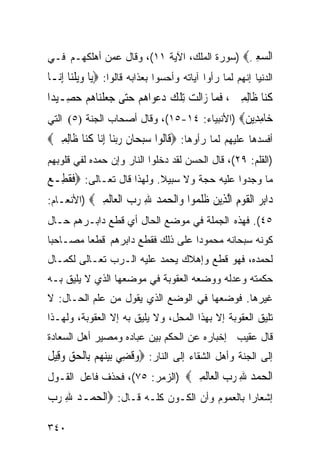 ‫ﺍﻟﺴﻌﲑ‪) ‬ﺴﻭﺭﺓ ﺍﻟﻤﻠﻙ، ﺍﻵﻴﺔ ١١(، ﻭﻗﺎل ﻋﻤﻥ ﺃﻫﻠﻜﻬـﻡ ﻓـﻲ‬
                                             ‫‪ِ ِ‬‬
‫ﺍﻟﺩﻨﻴﺎ ﺇﻨﻬﻡ ﻟﻤﺎ ﺭﺃﻭﺍ ﺁﻴﺎﺘﻪ ﻭﺃﺤﺴﻭﺍ ﺒﻌﺫﺍﺒﻪ ﻗﺎﻟﻭﺍ: ‪‬ﻳ‪‬ﺎ ﻭ‪‬ﻳﻠﻨ‪‬ﺎ ِﺇ‪‬ـﺎ‬
  ‫‪‬ﹶ ﻧ‬
‫ﻛ‪‬ﺎ ﻇﹶﺎِﻟﻤﲔ ، ﻓﻤ‪‬ﺎ ﺯ‪‬ﺍﻟﹶﺖ ِﺗﻠﻚ ﺩﻋﻮ‪‬ﺍﻫﻢ ﺣ‪‬ﻰ ﺟﻌﻠﻨ‪‬ﺎﻫﻢ ﺣﺼِـﻴﺪ‪‬ﺍ‬
       ‫ﹾ ‪     ‬ﺘ ‪  ‬ﹾ ‪  ‬‬            ‫ﹸﻨ ِ ‪ ‬ﹶ‬
‫‪‬ﺎﻣ ِﻳﻦ‪) ‬ﺍﻷﻨﺒﻴﺎﺀ: ٤١-٥١(، ﻭﻗﺎل ﺃﺼﺤﺎﺏ ﺍﻟﺠﻨﺔ )٥( ﺍﻟﺘﻲ‬
                                             ‫ﺧ ِﺪ ‪‬‬
‫ﺃﻓﺴﺩﻫﺎ ﻋﻠﻴﻬﻡ ﻟﻤﺎ ﺭﺃﻭﻫﺎ: ‪‬ﻗﹶﺎﹸﻮﺍ ﺳﺒﺤ‪‬ﺎﻥ ﺭ‪‬ﺑﻨ‪‬ﺎ ِﺇ‪‬ﺎ ﻛ‪‬ﺎ ﻇﹶﺎِﻟﻤﲔ‪‬‬
 ‫ِ‪‬‬       ‫ﻟ ‪  ‬ﹶ ‪ ‬ﻧ ﹸﻨ‬
‫)ﺍﻟﻘﻠﻡ: ٩٢(، ﻗﺎل ﺍﻟﺤﺴﻥ ﻟﻘﺩ ﺩﺨﻠﻭﺍ ﺍﻟﻨﺎﺭ ﻭﺇﻥ ﺤﻤﺩﻩ ﻟﻔﻲ ﻗﻠﻭﺒﻬﻡ‬
‫ﻤﺎ ﻭﺠﺩﻭﺍ ﻋﻠﻴﻪ ﺤﺠﺔ ﻭﻻ ﺴﺒﻴﻼ. ﻭﻟﻬﺫﺍ ﻗﺎل ﺘﻌـﺎﻟﻰ: ‪‬ﻓﻘﻄِـﻊ‬
‫ﹶﹸ ‪‬‬
‫‪‬ﺍﺑﺮ ﺍﻟﻘﻮﻡ ﺍﻟ ِﻳﻦ ﻇﻠ ‪‬ﻮﺍ ‪‬ﺍﻟﺤﻤﺪ ﷲ ﺭﺏ ﺍﻟ ‪‬ﺎﻟﻤﲔ‪) ‬ﺍﻷﻨﻌـﺎﻡ:‬
           ‫ﺩ ِ ‪ ‬ﹾ ﹶ ‪ ِ ‬ﱠﺬ ‪ ‬ﹶ ﹶﻤ ﻭ ﹾ ‪   ِ   ‬ﹾﻌ ﹶ ِ ‪‬‬
‫٥٤(. ﻓﻬﺫﻩ ﺍﻟﺠﻤﻠﺔ ﻓﻲ ﻤﻭﻀﻊ ﺍﻟﺤﺎل ﺃﻱ ﻗﻁﻊ ﺩﺍﺒـﺭﻫﻡ ﺤـﺎل‬
‫ﻜﻭﻨﻪ ﺴﺒﺤﺎﻨﻪ ﻤﺤﻤﻭﺩﺍ ﻋﻠﻰ ﺫﻟﻙ ﻓﻘﻁﻊ ﺩﺍﺒﺭﻫﻡ ﻗﻁﻌﺎ ﻤﺼـﺎﺤﺒﺎ‬
‫ﹰ‬
‫ﻟﺤﻤﺩﻩ، ﻓﻬﻭ ﻗﻁﻊ ﻭﺇﻫﻼﻙ ﻴﺤﻤﺩ ﻋﻠﻴﻪ ﺍﻟـﺭﺏ ﺘﻌـﺎﻟﻰ ﻟﻜﻤـﺎل‬
‫ﺤﻜﻤﺘﻪ ﻭﻋﺩﻟﻪ ﻭﻭﻀﻌﻪ ﺍﻟﻌﻘﻭﺒﺔ ﻓﻲ ﻤﻭﻀﻌﻬﺎ ﺍﻟﺫﻱ ﻻ ﻴﻠﻴﻕ ﺒـﻪ‬
‫ﻏﻴﺭﻫﺎ. ﻓﻭﻀﻌﻬﺎ ﻓﻲ ﺍﻟﻭﻀﻊ ﺍﻟﺫﻱ ﻴﻘﻭل ﻤﻥ ﻋﻠﻡ ﺍﻟﺤـﺎل: ﻻ‬
‫ﺘﻠﻴﻕ ﺍﻟﻌﻘﻭﺒﺔ ﺇﻻ ﺒﻬﺫﺍ ﺍﻟﻤﺤل، ﻭﻻ ﻴﻠﻴﻕ ﺒﻪ ﺇﻻ ﺍﻟﻌﻘﻭﺒﺔ، ﻭﻟﻬـﺫﺍ‬
‫ﻗﺎل ﻋﻘﻴﺏ ﺇﺨﺒﺎﺭﻩ ﻋﻥ ﺍﻟﺤﻜﻡ ﺒﻴﻥ ﻋﺒﺎﺩﻩ ﻭﻤﺼﻴﺭ ﺃﻫل ﺍﻟﺴﻌﺎﺩﺓ‬
‫ﺇﻟﻰ ﺍﻟﺠﻨﺔ ﻭﺃﻫل ﺍﻟﺸﻘﺎﺀ ﺇﻟﻰ ﺍﻟﻨﺎﺭ: ‪‬ﻭﻗﹸﻀﻲ ‪‬ﺑﻴﻨﻬﻢ ﺑِﺎﹾﻟﺤﻖ ﻭﻗِﻴﻞ‬
‫‪        ِ ‬ﹶ‬
‫ﺍﻟﺤﻤﺪ ﷲ ﺭﺏ ﺍﻟ ‪‬ﺎﻟﻤﲔ‪) ‬ﺍﻟﺯﻤﺭ: ٥٧(، ﻓﺤﺫﻑ ﻓﺎﻋل ﺍﻟﻘـﻭل‬
                               ‫ﹾ ‪   ِ   ‬ﹾﻌ ﹶ ِ ‪‬‬
‫ﺇﺸﻌﺎﺭﺍ ﺒﺎﻟﻌﻤﻭﻡ ﻭﺃﻥ ﺍﻟﻜـﻭﻥ ﻜﻠـﻪ ﻗـﺎل: ‪‬ﺍﹾﻟﺤﻤ‪‬ـﺪ ﷲ ﺭﺏ‬
‫‪  ِ  ‬‬

‫٠٤٣‬
 