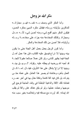 ‫א‬
‫ﻭﺃﻤﺎ ﺍﻟﻤﻜﺭ ﺍﻟﺫﻱ ﻭﺼﻑ ﺒـﻪ ﻨﻔﺴـﻪ ﻓﻬـﻭ ﻤﺠﺎﺯﺍﺘـﻪ‬
‫ﻟﻠﻤﺎﻜﺭﻴﻥ ﺒﺄﻭﻟﻴﺎﺌﻪ ﻭﺭﺴﻠﻪ، ﻓﻴﻘﺎﺒل ﻤﻜﺭﻩ ﺍﻟﺴﻴﺊ ﺒﻤﻜﺭﻩ ﺍﻟﺤﺴﻥ،‬
‫ﻓﻴﻜﻭﻥ ﺍﻟﻤﻜﺭ ﻤﻨﻬﻡ ﺃﻗﺒﺢ ﺸﻲﺀ ﻭﻤﻨﻪ ﺃﺤﺴﻥ ﺸﻲﺀ ﻷﻨـﻪ ﻋـﺩل‬
‫ﻭﻤﺠﺎﺯﺍﺓ. ﻭﻜﺫﻟﻙ ﺍﻟﻤﺨﺎﺩﻋﺔ ﻤﻨﻪ ﺠﺯﺍﺀ ﻋﻠﻰ ﻤﺨﺎﺩﻋـﺔ ﺭﺴـﻠﻪ‬
             ‫ﻭﺃﻭﻟﻴﺎﺌﻪ، ﻓﻼ ﺃﺤﺴﻥ ﻤﻥ ﺘﻠﻙ ﺍﻟﻤﺨﺎﺩﻋﺔ ﻭﺍﻟﻤﻜﺭ.‬

‫ﻭﺃﻤﺎ ﻜﻭﻥ ﺍﻟﺭﺠل ﻴﻌﻤل ﺒﻌﻤل ﺃﻫل ﺍﻟﺠﻨﺔ ﺤﺘﻰ ﻤﺎ ﻴﻜﻭﻥ‬
‫ﺒﻴﻨﻪ ﻭﺒﻴﻨﻬﺎ ﺇﻻ ﺫﺭﺍﻉ ﻓﻴﺴﺒﻕ ﻋﻠﻴﻪ ﺍﻟﻜﺘﺎﺏ، ﻓﺈﻥ ﻫﺫﺍ ﻋﻤل ﺃﻫـل‬
‫ﺍﻟﺠﻨﺔ ﻓﻴﻤﺎ ﻴﻅﻬﺭ ﻟﻠﻨﺎﺱ، ﻭﻟﻭ ﻜﺎﻥ ﻋﻤﻼ ﺼﺎﻟﺤﺎ ﻤﻘﺒﻭﻻ ﻟﻠﺠﻨـﺔ‬
‫ﻗﺩ ﺃﺤﺒﻪ ﺍﷲ ﻭﺭﻀﻴﻪ ﻟﻡ ﻴﺒﻁﻠﻪ ﻋﻠﻴﻪ. ﻭﻗﻭﻟﻪ: "ﻟـﻡ ﻴﺒـﻕ ﺒﻴﻨـﻪ‬
‫ﻭﺒﻴﻨﻬﺎ ﺇﻻ ﺫﺭﺍﻉ" ﻴﺸﻜل ﻋﻠﻰ ﻫﺫﺍ ﺍﻟﺘﺄﻭﻴل، ﻓﻴﻘـﺎل: ﻟﻤـﺎ ﻜـﺎﻥ‬
‫ﺍﻟﻌﻤل ﺒﺂﺨﺭﻩ ﻭﺨﺎﺘﻤﺘﻪ ﻟﻡ ﻴﺼﺒﺭ ﻫﺫﺍ ﺍﻟﻌﺎﻤل ﻋﻠﻰ ﻋﻤﻠﻪ ﺤﺘـﻰ‬
‫ﻴﺘﻡ ﻟﻪ، ﺒل ﻜﺎﻥ ﻓﻴﻪ ﺁﻓﺔ ﻜﺎﻤﻨﺔ ﻭﻨﻜﺘﺔ ﺨﺫل ﺒﻬﺎ ﻓﻲ ﺁﺨﺭ ﻋﻤـﺭﻩ‬
‫ﻓﺨﺎﻨﺘﻪ ﺘﻠﻙ ﺍﻵﻓﺔ ﻭﺍﻟﺩﺍﻫﻴﺔ ﺍﻟﺒﺎﻁﻨﺔ ﻓﻲ ﻭﻗﺕ ﺍﻟﺤﺎﺠﺔ ﻓﺭﺠﻊ ﺇﻟﻰ‬
‫ﻤﻭﺠﺒﻬﺎ ﻭﻋﻤﻠﺕ ﻋﻤﻠﻬﺎ، ﻭﻟﻭ ﻟﻡ ﻴﻜﻥ ﻫﻨﺎﻙ ﻏﺵ ﻭﺁﻓﺔ ﻟﻡ ﻴﻘﻠﺏ‬
‫ﺍﷲ ﺇﻴﻤﺎﻨﻪ. ﻟﻘﺩ ﺃﻭﺭﺩﻩ ﻤﻊ ﺼﺩﻗﻪ ﻓﻴﻪ ﻭﺇﺨﻼﺼﻪ ﺒﻐﻴﺭ ﺴﺒﺏ ﻤﻨﻪ‬




‫٣٤٣‬
 