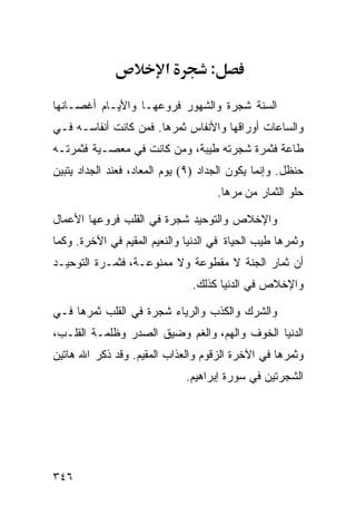 ‫א‬         ‫:‬

‫ﺍﻟﺴﻨﺔ ﺸﺠﺭﺓ ﻭﺍﻟﺸﻬﻭﺭ ﻓﺭﻭﻋﻬـﺎ ﻭﺍﻷﻴـﺎﻡ ﺃﻏﺼـﺎﻨﻬﺎ‬
‫ﻭﺍﻟﺴﺎﻋﺎﺕ ﺃﻭﺭﺍﻗﻬﺎ ﻭﺍﻷﻨﻔﺎﺱ ﺜﻤﺭﻫﺎ. ﻓﻤﻥ ﻜﺎﻨﺕ ﺃﻨﻔﺎﺴـﻪ ﻓـﻲ‬
‫ﻁﺎﻋﺔ ﻓﺜﻤﺭﺓ ﺸﺠﺭﺘﻪ ﻁﻴﺒﺔ، ﻭﻤﻥ ﻜﺎﻨﺕ ﻓﻲ ﻤﻌﺼـﻴﺔ ﻓﺜﻤﺭﺘـﻪ‬
‫ﺤﻨﻅل. ﻭﺇﻨﻤﺎ ﻴﻜﻭﻥ ﺍﻟﺠﺩﺍﺩ )٩( ﻴﻭﻡ ﺍﻟﻤﻌﺎﺩ، ﻓﻌﻨﺩ ﺍﻟﺠﺩﺍﺩ ﻴﺘﺒﻴﻥ‬
                                       ‫ﺤﻠﻭ ﺍﻟﺜﻤﺎﺭ ﻤﻥ ﻤﺭﻫﺎ.‬

‫ﻭﺍﻹﺨﻼﺹ ﻭﺍﻟﺘﻭﺤﻴﺩ ﺸﺠﺭﺓ ﻓﻲ ﺍﻟﻘﻠﺏ ﻓﺭﻭﻋﻬﺎ ﺍﻷﻋﻤﺎل‬
‫ﻭﺜﻤﺭﻫﺎ ﻁﻴﺏ ﺍﻟﺤﻴﺎﺓ ﻓﻲ ﺍﻟﺩﻨﻴﺎ ﻭﺍﻟﻨﻌﻴﻡ ﺍﻟﻤﻘﻴﻡ ﻓﻲ ﺍﻵﺨﺭﺓ. ﻭﻜﻤﺎ‬
‫ﺃﻥ ﺜﻤﺎﺭ ﺍﻟﺠﻨﺔ ﻻ ﻤﻘﻁﻭﻋﺔ ﻭﻻ ﻤﻤﻨﻭﻋـﺔ، ﻓﺜﻤـﺭﺓ ﺍﻟﺘﻭﺤﻴـﺩ‬
                               ‫ﻭﺍﻹﺨﻼﺹ ﻓﻲ ﺍﻟﺩﻨﻴﺎ ﻜﺫﻟﻙ.‬

‫ﻭﺍﻟﺸﺭﻙ ﻭﺍﻟﻜﺫﺏ ﻭﺍﻟﺭﻴﺎﺀ ﺸﺠﺭﺓ ﻓﻲ ﺍﻟﻘﻠﺏ ﺜﻤﺭﻫﺎ ﻓـﻲ‬
‫ﺍﻟﺩﻨﻴﺎ ﺍﻟﺨﻭﻑ ﻭﺍﻟﻬﻡ، ﻭﺍﻟﻐﻡ ﻭﻀﻴﻕ ﺍﻟﺼﺩﺭ ﻭﻅﻠﻤـﺔ ﺍﻟﻘﻠـﺏ،‬
‫ﻭﺜﻤﺭﻫﺎ ﻓﻲ ﺍﻵﺨﺭﺓ ﺍﻟﺯﻗﻭﻡ ﻭﺍﻟﻌﺫﺍﺏ ﺍﻟﻤﻘﻴﻡ. ﻭﻗﺩ ﺫﻜﺭ ﺍﷲ ﻫﺎﺘﻴﻥ‬
                              ‫ﺍﻟﺸﺠﺭﺘﻴﻥ ﻓﻲ ﺴﻭﺭﺓ ﺇﺒﺭﺍﻫﻴﻡ.‬




‫٦٤٣‬
 