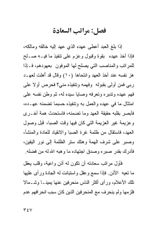 ‫א‬      ‫: א‬

‫ﺇﺫﺍ ﺒﻠﻎ ﺍﻟﻌﺒﺩ ﺃﻋﻁﻰ ﻋﻬﺩﻩ ﺍﻟﺫﻱ ﻋﻬﺩ ﺇﻟﻴﻪ ﺨﺎﻟﻘﻪ ﻭﻤﺎﻟﻜﻪ،‬
‫ﻓﺈﺫﺍ ﺃﺨﺫ ﻋﻬﺩﻩ ﺒﻘﻭﺓ ﻭﻗﺒﻭل ﻭﻋﺯﻡ ﻋﻠﻰ ﺘﻨﻔﻴﺫ ﻤﺎ ﻓﻴـﻪ ﺼـﻠﺢ‬
‫ﻟﻠﻤﺭﺍﺘﺏ ﻭﺍﻟﻤﻨﺎﺼﺏ ﺍﻟﺘﻲ ﻴﺼﻠﺢ ﻟﻬﺎ ﺍﻟﻤﻭﻓﻭﻥ ﺒﻌﻬﻭﺩﻫﻡ، ﻓـﺈﺫﺍ‬
‫ﻫﺯ ﻨﻔﺴﻪ ﻋﻨﺩ ﺃﺨﺫ ﺍﻟﻌﻬﺩ ﻭﺍﻨﺘﺤﺎﻫﺎ )٠١( ﻭﻗﺎل ﻗﺩ ﺃﻫﻠﹾﺕ ﻟﻌﻬـﺩ‬
         ‫ُ‪‬‬
‫ﺭﺒﻲ ﻓﻤﻥ ﺃﻭﻟﻰ ﺒﻘﺒﻭﻟﻪ ﻭﻓﻬﻤﻪ ﻭﺘﻨﻔﻴﺫﻩ ﻤﻨﻲ؟ ﻓﺤﺭﺹ ﺃﻭﻻ ﻋﻠﻰ‬
‫ﻓﻬﻡ ﻋﻬﺩﻩ ﻭﺘﺩﺒﺭﻩ ﻭﺘﻌﺭﻓﻪ ﻭﺼﺎﻴﺎ ﺴﻴﺩﻩ ﻟﻪ، ﺜﻡ ﻭﻁﻥ ﻨﻔﺴﻪ ﻋﻠﻰ‬
‫ﺍﻤﺘﺜﺎل ﻤﺎ ﻓﻲ ﻋﻬﺩﻩ ﻭﺍﻟﻌﻤل ﺒﻪ ﻭﺘﻨﻔﻴﺫﻩ ﺤﺴﺒﻤﺎ ﺘﻀﻤﻨﻪ ﻋﻬـﺩﻩ،‬
‫ﻓﺄﺒﺼﺭ ﺒﻘﻠﺒﻪ ﺤﻘﻴﻘﺔ ﺍﻟﻌﻬﺩ ﻭﻤﺎ ﺘﻀﻤﻨﻪ، ﻓﺎﺴﺘﺤﺩﺙ ﻫﻤﺔ ﺃﺨـﺭﻯ‬
‫ﻭﻋﺯﻴﻤﺔ ﻏﻴﺭ ﺍﻟﻌﺯﻴﻤﺔ ﺍﻟﺘﻲ ﻜﺎﻥ ﻓﻴﻬﺎ ﻭﻗﺕ ﺍﻟﺼﺒﺎ، ﻗﺒل ﻭﺼﻭل‬
‫ﺍﻟﻌﻬﺩ، ﻓﺎﺴﺘﻘﺎل ﻤﻥ ﻅﻠﻤﺔ ﻏﺭﺓ ﺍﻟﺼﺒﺎ ﻭﺍﻻﻨﻘﻴﺎﺩ ﻟﻠﻌﺎﺩﺓ ﻭﺍﻟﻤﻨﺸﺄ،‬
‫ﻭﺼﺒﺭ ﻋﻠﻰ ﺸﺭﻑ ﺍﻟﻬﻤﺔ ﻭﻫﺘﻙ ﺴﺘﺭ ﺍﻟﻅﻠﻤﺔ ﺇﻟﻰ ﻨﻭﺭ ﺍﻟﻴﻘﻴﻥ،‬
‫ﻓﺄﺩﺭﻙ ﺒﻘﺩﺭ ﺼﺒﺭﻩ ﻭﺼﺩﻕ ﺍﺠﺘﻬﺎﺩﻩ ﻤﺎ ﻭﻫﺒﻪ ﺍﷲ ﻟﻪ ﻤﻥ ﻓﻀﻠﻪ.‬

‫ﻓﺄﻭل ﻤﺭﺍﺘﺏ ﺴﻌﺎﺩﺘﻪ ﺃﻥ ﺘﻜﻭﻥ ﻟﻪ ﺃﺫﻥ ﻭﺍﻋﻴﺔ، ﻭﻗﻠﺏ ﻴﻌﻘل‬
‫ﻤﺎ ﺘﻌﻴﻪ ﺍﻷﺫﻥ. ﻓﺈﺫﺍ ﺴﻤﻊ ﻭﻋﻘل ﻭﺍﺴﺘﺒﺎﻨﺕ ﻟﻪ ﺍﻟﺠﺎﺩﺓ ﻭﺭﺃﻯ ﻋﻠﻴﻬﺎ‬
‫ﺘﻠﻙ ﺍﻷﻋﻼﻡ، ﻭﺭﺃﻯ ﺃﻜﺜﺭ ﺍﻟﻨﺎﺱ ﻤﻨﺤﺭﻓﻴﻥ ﻋﻨﻬﺎ ﻴﻤﻴﻨـﺎ ﻭﺸـﻤﺎﻻ‬
‫ﻓﻠﺯﻤﻬﺎ ﻭﻟﻡ ﻴﻨﺤﺭﻑ ﻤﻊ ﺍﻟﻤﻨﺤﺭﻓﻴﻥ ﺍﻟﺫﻴﻥ ﻜﺎﻥ ﺴﺒﺏ ﺍﻨﺤﺭﺍﻓﻬﻡ ﻋﺩﻡ‬


‫٧٤٣‬
 