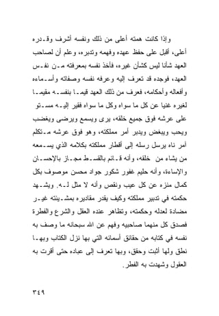 ‫ﻭﺇﺫﺍ ﻜﺎﻨﺕ ﻫﻤﺘﻪ ﺃﻋﻠﻰ ﻤﻥ ﺫﻟﻙ ﻭﻨﻔﺴﻪ ﺃﺸﺭﻑ ﻭﻗـﺩﺭﻩ‬
‫ﺃﻋﻠﻰ، ﺃﻗﺒل ﻋﻠﻰ ﺤﻔﻅ ﻋﻬﺩﻩ ﻭﻓﻬﻤﻪ ﻭﺘﺩﺒﺭﻩ، ﻭﻋﻠﻡ ﺃﻥ ﻟﺼﺎﺤﺏ‬
‫ﺍﻟﻌﻬﺩ ﺸﺄﻨﺎ ﻟﻴﺱ ﻜﺸﺄﻥ ﻏﻴﺭﻩ، ﻓﺄﺨﺫ ﻨﻔﺴﻪ ﺒﻤﻌﺭﻓﺘﻪ ﻤـﻥ ﻨﻔـﺱ‬
‫ﺍﻟﻌﻬﺩ، ﻓﻭﺠﺩﻩ ﻗﺩ ﺘﻌﺭﻑ ﺇﻟﻴﻪ ﻭﻋﺭﻓﻪ ﻨﻔﺴﻪ ﻭﺼﻔﺎﺘﻪ ﻭﺃﺴـﻤﺎﺀﻩ‬
‫ﻭﺃﻓﻌﺎﻟﻪ ﻭﺃﺤﻜﺎﻤﻪ، ﻓﻌﺭﻑ ﻤﻥ ﺫﻟﻙ ﺍﻟﻌﻬﺩ ﻗﻴﻤـﺎ ﺒﻨﻔﺴـﻪ ﻤﻘﻴﻤـﺎ‬
‫ﻟﻐﻴﺭﻩ ﻏﻨﻴﺎ ﻋﻥ ﻜل ﻤﺎ ﺴﻭﺍﻩ ﻭﻜل ﻤﺎ ﺴﻭﺍﻩ ﻓﻘﻴﺭ ﺇﻟﻴـﻪ ﻤﺴـﺘﻭ‬
‫ﻋﻠﻰ ﻋﺭﺸﻪ ﻓﻭﻕ ﺠﻤﻴﻊ ﺨﻠﻘﻪ، ﻴﺭﻯ ﻭﻴﺴﻤﻊ ﻭﻴﺭﻀﻰ ﻭﻴﻐﻀﺏ‬
‫ﻭﻴﺤﺏ ﻭﻴﺒﻐﺽ ﻭﻴﺩﺒﺭ ﺃﻤﺭ ﻤﻤﻠﻜﺘﻪ، ﻭﻫﻭ ﻓﻭﻕ ﻋﺭﺸﻪ ﻤـﺘﻜﻠﻡ‬
‫ﺁﻤﺭ ﻨﺎﻩ ﻴﺭﺴل ﺭﺴﻠﻪ ﺇﻟﻰ ﺃﻗﻁﺎﺭ ﻤﻤﻠﻜﺘﻪ ﺒﻜﻼﻤﻪ ﺍﻟﺫﻱ ﻴﺴـﻤﻌﻪ‬
‫ﻤﻥ ﻴﺸﺎﺀ ﻤﻥ ﺨﻠﻘﻪ، ﻭﺃﻨﻪ ﻗـﺎﺌﻡ ﺒﺎﻟﻘﺴـﻁ ‪‬ﺠـﺎﺯ ﺒﺎﻹﺤﺴـﺎﻥ‬
             ‫ﻤ‬
‫ﻭﺍﻹﺴﺎﺀﺓ، ﻭﺃﻨﻪ ﺤﻠﻴﻡ ﻏﻔﻭﺭ ﺸﻜﻭﺭ ﺠﻭﺍﺩ ﻤﺤﺴﻥ ﻤﻭﺼﻭﻑ ﺒﻜل‬
‫ﻜﻤﺎل ﻤﻨﺯﻩ ﻋﻥ ﻜل ﻋﻴﺏ ﻭﻨﻘﺹ ﻭﺃﻨﻪ ﻻ ﻤﺜل ﻟـﻪ. ﻭﻴﺸـﻬﺩ‬
‫ﺤﻜﻤﺘﻪ ﻓﻲ ﺘﺩﺒﻴﺭ ﻤﻤﻠﻜﺘﻪ ﻭﻜﻴﻑ ﻴﻘﺩﺭ ﻤﻘﺎﺩﻴﺭﻩ ﺒﻤﺸـﻴﺌﺘﻪ ﻏﻴـﺭ‬
‫ﻤﻀﺎﺩﺓ ﻟﻌﺩﻟﻪ ﻭﺤﻜﻤﺘﻪ، ﻭﺘﻅﺎﻫﺭ ﻋﻨﺩﻩ ﺍﻟﻌﻘل ﻭﺍﻟﺸﺭﻉ ﻭﺍﻟﻔﻁﺭﺓ‬
‫ﻓﺼﺩﻕ ﻜل ﻤﻨﻬﻤﺎ ﺼﺎﺤﺒﻴﻪ ﻭﻓﻬﻡ ﻋﻥ ﺍﷲ ﺴﺒﺤﺎﻨﻪ ﻤﺎ ﻭﺼﻑ ﺒﻪ‬
‫ﻨﻔﺴﻪ ﻓﻲ ﻜﺘﺎﺒﻪ ﻤﻥ ﺤﻘﺎﺌﻕ ﺃﺴﻤﺎﺌﻪ ﺍﻟﺘﻲ ﺒﻬﺎ ﻨﺯل ﺍﻟﻜﺘﺎﺏ ﻭﺒﻬـﺎ‬
‫ﻨﻁﻕ ﻭﻟﻬﺎ ﺃﺜﺒﺕ ﻭﺤﻘﻕ، ﻭﺒﻬﺎ ﺘﻌﺭﻑ ﺇﻟﻰ ﻋﺒﺎﺩﻩ ﺤﺘﻰ ﺃﻗﺭﺕ ﺒﻪ‬
                                ‫ﺍﻟﻌﻘﻭل ﻭﺸﻬﺩﺕ ﺒﻪ ﺍﻟﻔﻁﺭ.‬


‫٩٤٣‬
 