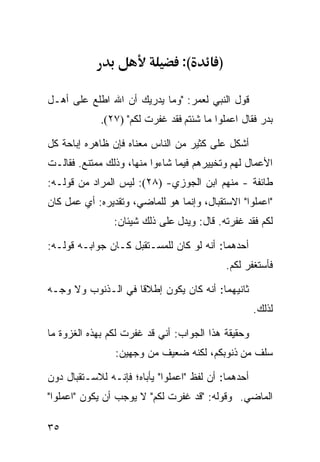 ‫(:‬       ‫)‬

‫ﻗﻭل ﺍﻟﻨﺒﻲ ﻟﻌﻤﺭ: "ﻭﻤﺎ ﻴﺩﺭﻴﻙ ﺃﻥ ﺍﷲ ﺍﻁﻠﻊ ﻋﻠﻰ ﺃﻫـل‬
             ‫ﺒﺩﺭ ﻓﻘﺎل ﺍﻋﻤﻠﻭﺍ ﻤﺎ ﺸﺌﺘﻡ ﻓﻘﺩ ﻏﻔﺭﺕ ﻟﻜﻡ" )٧٢(.‬

‫ﺃﺸﻜل ﻋﻠﻰ ﻜﺜﻴﺭ ﻤﻥ ﺍﻟﻨﺎﺱ ﻤﻌﻨﺎﻩ ﻓﺈﻥ ﻅﺎﻫﺭﻩ ﺇﺒﺎﺤﺔ ﻜل‬
‫ﺍﻷﻋﻤﺎل ﻟﻬﻡ ﻭﺘﺨﻴﻴﺭﻫﻡ ﻓﻴﻤﺎ ﺸﺎﺀﻭﺍ ﻤﻨﻬﺎ، ﻭﺫﻟﻙ ﻤﻤﺘﻨﻊ. ﻓﻘﺎﻟـﺕ‬
‫ﻁﺎﺌﻔﺔ - ﻤﻨﻬﻡ ﺍﺒﻥ ﺍﻟﺠﻭﺯﻱ- )٨٢(: ﻟﻴﺱ ﺍﻟﻤﺭﺍﺩ ﻤﻥ ﻗﻭﻟـﻪ:‬
‫"ﺍﻋﻤﻠﻭﺍ" ﺍﻻﺴﺘﻘﺒﺎل، ﻭﺇﻨﻤﺎ ﻫﻭ ﻟﻠﻤﺎﻀﻲ، ﻭﺘﻘﺩﻴﺭﻩ: ﺃﻱ ﻋﻤل ﻜﺎﻥ‬
                ‫ﻟﻜﻡ ﻓﻘﺩ ﻏﻔﺭﺘﻪ. ﻗﺎل: ﻭﻴﺩل ﻋﻠﻰ ﺫﻟﻙ ﺸﻴﺌﺎﻥ:‬

‫ﺃﺤﺩﻫﻤﺎ: ﺃﻨﻪ ﻟﻭ ﻜﺎﻥ ﻟﻠﻤﺴـﺘﻘﺒل ﻜـﺎﻥ ﺠﻭﺍﺒـﻪ ﻗﻭﻟـﻪ:‬
                                              ‫ﻓﺄﺴﺘﻐﻔﺭ ﻟﻜﻡ.‬

‫ﺜﺎﻨﻴﻬﻤﺎ: ﺃﻨﻪ ﻜﺎﻥ ﻴﻜﻭﻥ ﺇﻁﻼﻗﺎ ﻓﻲ ﺍﻟـﺫﻨﻭﺏ ﻭﻻ ﻭﺠـﻪ‬
                   ‫ﹰ‬
                                                     ‫ﻟﺫﻟﻙ.‬

‫ﻭﺤﻘﻴﻘﺔ ﻫﺫﺍ ﺍﻟﺠﻭﺍﺏ: ﺃﻨﻲ ﻗﺩ ﻏﻔﺭﺕ ﻟﻜﻡ ﺒﻬﺫﻩ ﺍﻟﻐﺯﻭﺓ ﻤﺎ‬
                ‫ﺴﻠﻑ ﻤﻥ ﺫﻨﻭﺒﻜﻡ، ﻟﻜﻨﻪ ﻀﻌﻴﻑ ﻤﻥ ﻭﺠﻬﻴﻥ:‬

‫ﺃﺤﺩﻫﻤﺎ: ﺃﻥ ﻟﻔﻅ "ﺍﻋﻤﻠﻭﺍ" ﻴﺄﺒﺎﻩ؛ ﻓﺈﻨـﻪ ﻟﻼﺴـﺘﻘﺒﺎل ﺩﻭﻥ‬
‫ﺍﻟﻤﺎﻀﻲ. ﻭﻗﻭﻟﻪ: "ﻗﺩ ﻏﻔﺭﺕ ﻟﻜﻡ" ﻻ ﻴﻭﺠﺏ ﺃﻥ ﻴﻜﻭﻥ "ﺍﻋﻤﻠﻭﺍ"‬

‫٥٣‬
 