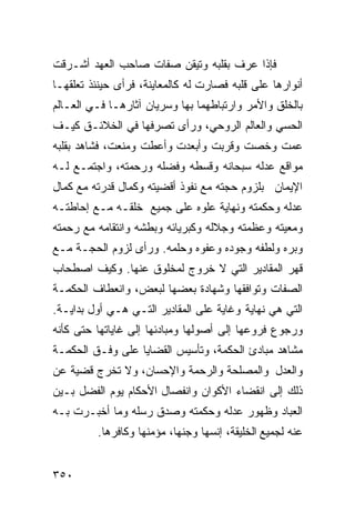 ‫ﻓﺈﺫﺍ ﻋﺭﻑ ﺒﻘﻠﺒﻪ ﻭﺘﻴﻘﻥ ﺼﻔﺎﺕ ﺼﺎﺤﺏ ﺍﻟﻌﻬﺩ ﺃﺸـﺭﻗﺕ‬
‫ﺃﻨﻭﺍﺭﻫﺎ ﻋﻠﻰ ﻗﻠﺒﻪ ﻓﺼﺎﺭﺕ ﻟﻪ ﻜﺎﻟﻤﻌﺎﻴﻨﺔ، ﻓﺭﺃﻯ ﺤﻴﻨﺌﺫ ﺘﻌﻠﻘﻬـﺎ‬
‫ﺒﺎﻟﺨﻠﻕ ﻭﺍﻷﻤﺭ ﻭﺍﺭﺘﺒﺎﻁﻬﻤﺎ ﺒﻬﺎ ﻭﺴﺭﻴﺎﻥ ﺁﺜﺎﺭﻫـﺎ ﻓـﻲ ﺍﻟﻌـﺎﻟﻡ‬
‫ﺍﻟﺤﺴﻲ ﻭﺍﻟﻌﺎﻟﻡ ﺍﻟﺭﻭﺤﻲ، ﻭﺭﺃﻯ ﺘﺼﺭﻓﻬﺎ ﻓﻲ ﺍﻟﺨﻼﺌـﻕ ﻜﻴـﻑ‬
‫ﻋﻤﺕ ﻭﺨﺼﺕ ﻭﻗﺭﺒﺕ ﻭﺃﺒﻌﺩﺕ ﻭﺃﻋﻁﺕ ﻭﻤﻨﻌﺕ، ﻓﺸﺎﻫﺩ ﺒﻘﻠﺒﻪ‬
‫ﻤﻭﺍﻗﻊ ﻋﺩﻟﻪ ﺴﺒﺤﺎﻨﻪ ﻭﻗﺴﻁﻪ ﻭﻓﻀﻠﻪ ﻭﺭﺤﻤﺘﻪ، ﻭﺍﺠﺘﻤـﻊ ﻟـﻪ‬
‫ﺍﻹﻴﻤﺎﻥ ﺒﻠﺯﻭﻡ ﺤﺠﺘﻪ ﻤﻊ ﻨﻔﻭﺫ ﺃﻗﻀﻴﺘﻪ ﻭﻜﻤﺎل ﻗﺩﺭﺘﻪ ﻤﻊ ﻜﻤﺎل‬
‫ﻋﺩﻟﻪ ﻭﺤﻜﻤﺘﻪ ﻭﻨﻬﺎﻴﺔ ﻋﻠﻭﻩ ﻋﻠﻰ ﺠﻤﻴﻊ ﺨﻠﻘـﻪ ﻤـﻊ ﺇﺤﺎﻁﺘـﻪ‬
‫ﻭﻤﻌﻴﺘﻪ ﻭﻋﻅﻤﺘﻪ ﻭﺠﻼﻟﻪ ﻭﻜﺒﺭﻴﺎﺌﻪ ﻭﺒﻁﺸﻪ ﻭﺍﻨﺘﻘﺎﻤﻪ ﻤﻊ ﺭﺤﻤﺘﻪ‬
‫ﻭﺒﺭﻩ ﻭﻟﻁﻔﻪ ﻭﺠﻭﺩﻩ ﻭﻋﻔﻭﻩ ﻭﺤﻠﻤﻪ. ﻭﺭﺃﻯ ﻟﺯﻭﻡ ﺍﻟﺤﺠـﺔ ﻤـﻊ‬
‫ﻗﻬﺭ ﺍﻟﻤﻘﺎﺩﻴﺭ ﺍﻟﺘﻲ ﻻ ﺨﺭﻭﺝ ﻟﻤﺨﻠﻭﻕ ﻋﻨﻬﺎ. ﻭﻜﻴﻑ ﺍﺼﻁﺤﺎﺏ‬
‫ﺍﻟﺼﻔﺎﺕ ﻭﺘﻭﺍﻓﻘﻬﺎ ﻭﺸﻬﺎﺩﺓ ﺒﻌﻀﻬﺎ ﻟﺒﻌﺽ، ﻭﺍﻨﻌﻁﺎﻑ ﺍﻟﺤﻜﻤـﺔ‬
‫ﺍﻟﺘﻲ ﻫﻲ ﻨﻬﺎﻴﺔ ﻭﻏﺎﻴﺔ ﻋﻠﻰ ﺍﻟﻤﻘﺎﺩﻴﺭ ﺍﻟﺘـﻲ ﻫـﻲ ﺃﻭل ﺒﺩﺍﻴـﺔ.‬
‫ﻭﺭﺠﻭﻉ ﻓﺭﻭﻋﻬﺎ ﺇﻟﻰ ﺃﺼﻭﻟﻬﺎ ﻭﻤﺒﺎﺩﺌﻬﺎ ﺇﻟﻰ ﻏﺎﻴﺎﺘﻬﺎ ﺤﺘﻰ ﻜﺄﻨﻪ‬
‫ﻤﺸﺎﻫﺩ ﻤﺒﺎﺩﺉ ﺍﻟﺤﻜﻤﺔ، ﻭﺘﺄﺴﻴﺱ ﺍﻟﻘﻀﺎﻴﺎ ﻋﻠﻰ ﻭﻓـﻕ ﺍﻟﺤﻜﻤـﺔ‬
‫ﻭﺍﻟﻌﺩل ﻭﺍﻟﻤﺼﻠﺤﺔ ﻭﺍﻟﺭﺤﻤﺔ ﻭﺍﻹﺤﺴﺎﻥ، ﻭﻻ ﺘﺨﺭﺝ ﻗﻀﻴﺔ ﻋﻥ‬
‫ﺫﻟﻙ ﺇﻟﻰ ﺍﻨﻘﻀﺎﺀ ﺍﻷﻜﻭﺍﻥ ﻭﺍﻨﻔﺼﺎل ﺍﻷﺤﻜﺎﻡ ﻴﻭﻡ ﺍﻟﻔﻀل ﺒـﻴﻥ‬
‫ﺍﻟﻌﺒﺎﺩ ﻭﻅﻬﻭﺭ ﻋﺩﻟﻪ ﻭﺤﻜﻤﺘﻪ ﻭﺼﺩﻕ ﺭﺴﻠﻪ ﻭﻤﺎ ﺃﺨﺒـﺭﺕ ﺒـﻪ‬
         ‫ﻋﻨﻪ ﻟﺠﻤﻴﻊ ﺍﻟﺨﻠﻴﻘﺔ، ﺇﻨﺴﻬﺎ ﻭﺠﻨﻬﺎ، ﻤﺅﻤﻨﻬﺎ ﻭﻜﺎﻓﺭﻫﺎ.‬


‫٠٥٣‬
 