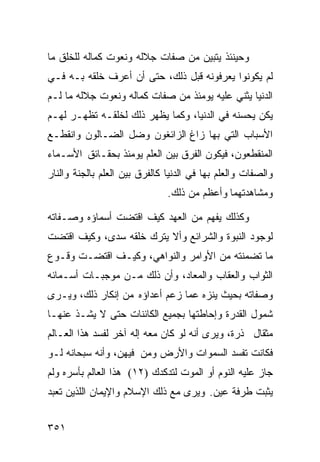 ‫ﻭﺤﻴﻨﺌﺫ ﻴﺘﺒﻴﻥ ﻤﻥ ﺼﻔﺎﺕ ﺠﻼﻟﻪ ﻭﻨﻌﻭﺕ ﻜﻤﺎﻟﻪ ﻟﻠﺨﻠﻕ ﻤﺎ‬
‫ﻟﻡ ﻴﻜﻭﻨﻭﺍ ﻴﻌﺭﻓﻭﻨﻪ ﻗﺒل ﺫﻟﻙ، ﺤﺘﻰ ﺃﻥ ﺃﻋﺭﻑ ﺨﻠﻘﻪ ﺒـﻪ ﻓـﻲ‬
‫ﺍﻟﺩﻨﻴﺎ ﻴﺜﻨﻲ ﻋﻠﻴﻪ ﻴﻭﻤﺌﺫ ﻤﻥ ﺼﻔﺎﺕ ﻜﻤﺎﻟﻪ ﻭﻨﻌﻭﺕ ﺠﻼﻟﻪ ﻤﺎ ﻟـﻡ‬
‫ﻴﻜﻥ ﻴﺤﺴﻨﻪ ﻓﻲ ﺍﻟﺩﻨﻴﺎ، ﻭﻜﻤﺎ ﻴﻅﻬﺭ ﺫﻟﻙ ﻟﺨﻠﻘـﻪ ﺘﻅﻬـﺭ ﻟﻬـﻡ‬
‫ﺍﻷﺴﺒﺎﺏ ﺍﻟﺘﻲ ﺒﻬﺎ ﺯﺍﻍ ﺍﻟﺯﺍﺌﻐﻭﻥ ﻭﻀل ﺍﻟﻀـﺎﻟﻭﻥ ﻭﺍﻨﻘﻁـﻊ‬
‫ﺍﻟﻤﻨﻘﻁﻌﻭﻥ، ﻓﻴﻜﻭﻥ ﺍﻟﻔﺭﻕ ﺒﻴﻥ ﺍﻟﻌﻠﻡ ﻴﻭﻤﺌﺫ ﺒﺤﻘـﺎﺌﻕ ﺍﻷﺴـﻤﺎﺀ‬
‫ﻭﺍﻟﺼﻔﺎﺕ ﻭﺍﻟﻌﻠﻡ ﺒﻬﺎ ﻓﻲ ﺍﻟﺩﻨﻴﺎ ﻜﺎﻟﻔﺭﻕ ﺒﻴﻥ ﺍﻟﻌﻠﻡ ﺒﺎﻟﺠﻨﺔ ﻭﺍﻟﻨﺎﺭ‬
                               ‫ﻭﻤﺸﺎﻫﺩﺘﻬﻤﺎ ﻭﺃﻋﻅﻡ ﻤﻥ ﺫﻟﻙ.‬

‫ﻭﻜﺫﻟﻙ ﻴﻔﻬﻡ ﻤﻥ ﺍﻟﻌﻬﺩ ﻜﻴﻑ ﺍﻗﺘﻀﺕ ﺃﺴﻤﺎﺅﻩ ﻭﺼـﻔﺎﺘﻪ‬
‫ﻟﻭﺠﻭﺩ ﺍﻟﻨﺒﻭﺓ ﻭﺍﻟﺸﺭﺍﺌﻊ ﻭﺃﻻ ﻴﺘﺭﻙ ﺨﻠﻘﻪ ﺴﺩﻯ، ﻭﻜﻴﻑ ﺍﻗﺘﻀﺕ‬
‫ﻤﺎ ﺘﻀﻤﻨﺘﻪ ﻤﻥ ﺍﻷﻭﺍﻤﺭ ﻭﺍﻟﻨﻭﺍﻫﻲ، ﻭﻜﻴـﻑ ﺍﻗﺘﻀـﺕ ﻭﻗـﻭﻉ‬
‫ﺍﻟﺜﻭﺍﺏ ﻭﺍﻟﻌﻘﺎﺏ ﻭﺍﻟﻤﻌﺎﺩ، ﻭﺃﻥ ﺫﻟﻙ ﻤـﻥ ﻤﻭﺠﺒـﺎﺕ ﺃﺴـﻤﺎﺌﻪ‬
‫ﻭﺼﻔﺎﺘﻪ ﺒﺤﻴﺙ ﻴﻨﺯﻩ ﻋﻤﺎ ﺯﻋﻡ ﺃﻋﺩﺍﺅﻩ ﻤﻥ ﺇﻨﻜﺎﺭ ﺫﻟﻙ، ﻭﻴـﺭﻯ‬
‫ﺸﻤﻭل ﺍﻟﻘﺩﺭﺓ ﻭﺇﺤﺎﻁﺘﻬﺎ ﺒﺠﻤﻴﻊ ﺍﻟﻜﺎﺌﻨﺎﺕ ﺤﺘﻰ ﻻ ﻴﺸـﺫ ﻋﻨﻬـﺎ‬
‫ﻤﺜﻘﺎل ﺫﺭﺓ، ﻭﻴﺭﻯ ﺃﻨﻪ ﻟﻭ ﻜﺎﻥ ﻤﻌﻪ ﺇﻟﻪ ﺁﺨﺭ ﻟﻔﺴﺩ ﻫﺫﺍ ﺍﻟﻌـﺎﻟﻡ‬
‫ﻓﻜﺎﻨﺕ ﺘﻔﺴﺩ ﺍﻟﺴﻤﻭﺍﺕ ﻭﺍﻷﺭﺽ ﻭﻤﻥ ﻓﻴﻬﻥ، ﻭﺃﻨﻪ ﺴﺒﺤﺎﻨﻪ ﻟـﻭ‬
‫ﺠﺎﺯ ﻋﻠﻴﻪ ﺍﻟﻨﻭﻡ ﺃﻭ ﺍﻟﻤﻭﺕ ﻟﺘﺩﻜﺩﻙ )٢١( ﻫﺫﺍ ﺍﻟﻌﺎﻟﻡ ﺒﺄﺴﺭﻩ ﻭﻟﻡ‬
‫ﻴﺜﺒﺕ ﻁﺭﻓﺔ ﻋﻴﻥ. ﻭﻴﺭﻯ ﻤﻊ ﺫﻟﻙ ﺍﻹﺴﻼﻡ ﻭﺍﻹﻴﻤﺎﻥ ﺍﻟﻠﺫﻴﻥ ﺘﻌﺒﺩ‬


‫١٥٣‬
 